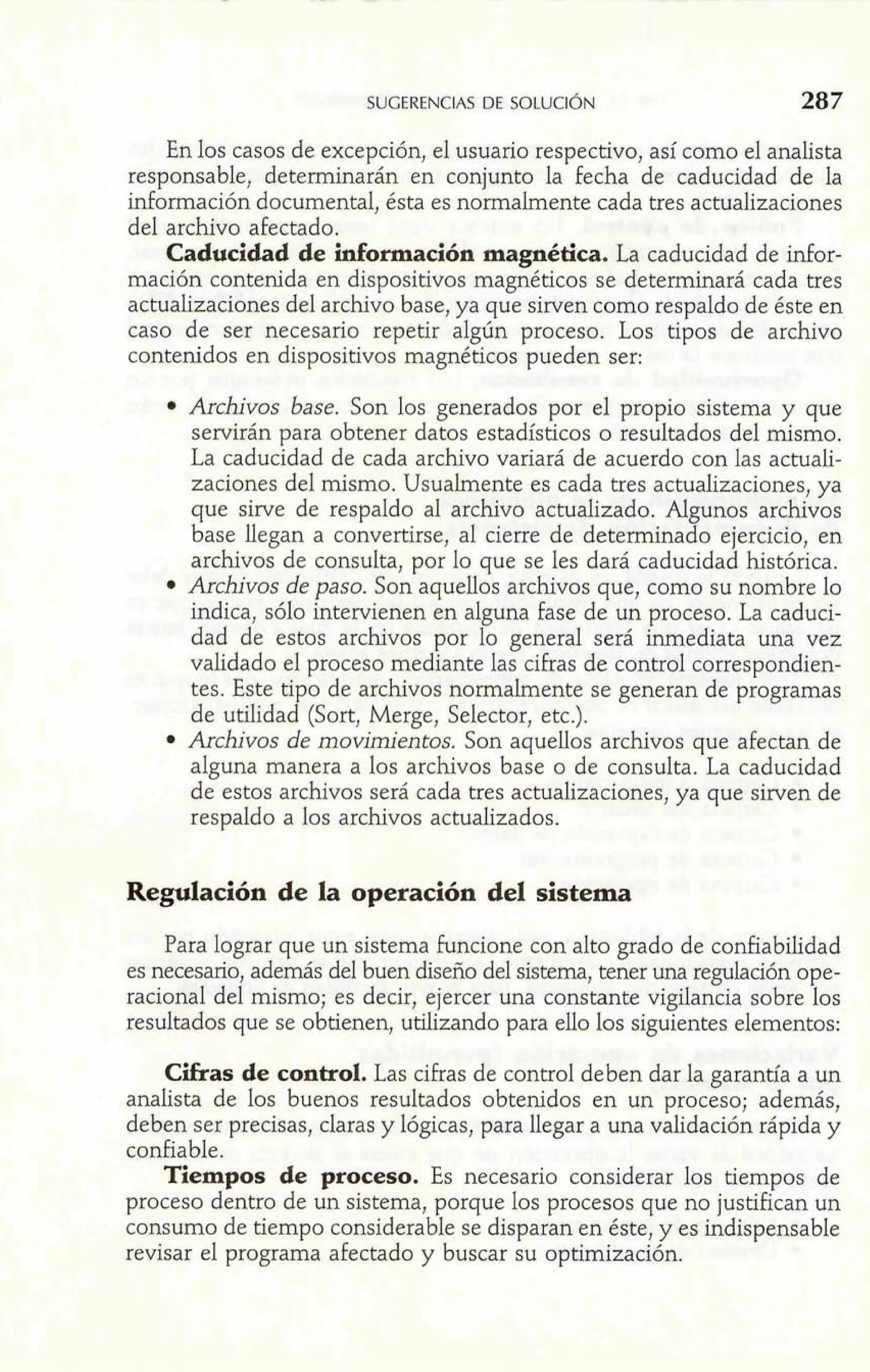 SUGERENCIAS DE SULULIUN 287 
En los casos de excepción, el usuario respectivo, así como el analista 
responsable, determinarán en conjunto la fecha de caducidad de la 
información documental, ésta es normalmente cada tres actualizaciones 
del archivo afectado. 
Caducidad de idomcióa, magnética. La caducidad de infor-mación 
contenida en dispositivos magnéticos se determinará cada tres 
actualizaciones del archivo base, ya que sirven como respaldo de éste en 
caso de ser necesario repetir algún proceso. Los tipos de archivo 
contenidos en dispositivos magnéticos pueden ser: 
Archivos base. Son los generados por el propio sistema y que 
servirán para obtener datos estadísticos o resultados del mismo. 
La caducidad de cada archivo variará de acuerdo con las actuali-zaciones 
del mismo. Usualmente es cada tres actualizaciones, ya 
que sirve de respaldo al archivo actualizado. Algunos archivos 
base llegan a convertirse, al cierre de determinado ejercicio, en 
archivos de consulta, por lo que se les dará caducidad histórica. 
Archivos de paso. Son aquellos archivos que, como su nombre lo 
indica, sólo intervienen en alguna fase de un proceso. La caduci-dad 
de estos archivos por lo general será inmediata una vez 
validado el proceso mediante las cifras de control correspondien-tes. 
Este tipo de archivos normalmente se generan de programas 
de utilidad (Sort, Merge, Selector, etc.). 
Archivos de movimientos. Son aquellos archivos que afectan de 
alguna manera a los archivos base o de consulta. La caducidad 
de estos archivos será cada tres actualizaciones, ya que sirven de 
respaldo a los archivos actualizados. 
Regulación de la operación del sistema 
Para lograr que un sistema funcione con alto grado de confiabilidad 
es necesario, además del buen diseño del sistema, tener una regulación ope-racional 
del mismo; es decir, ejercer una constante vigilancia sobre los 
resultados que se obtienen, utilizando para ello los siguientes elementos: 
Cifras de control. Las cifras de control deben dar la garantía a un 
analista de los buenos resultados obtenidos en un proceso; además, 
deben ser precisas, claras y lógicas, para llegar a una validación rápida y 
confiabie. 
Tiempos de proceso. Es necesario considerar los tiempos de 
proceso dentro de un sistema, porque los procesos que no justifican un 
consumo de tiempo considerable se disparan en éste, y es indispensable 
revisar el programa afectado y buscar su optimización. 
 