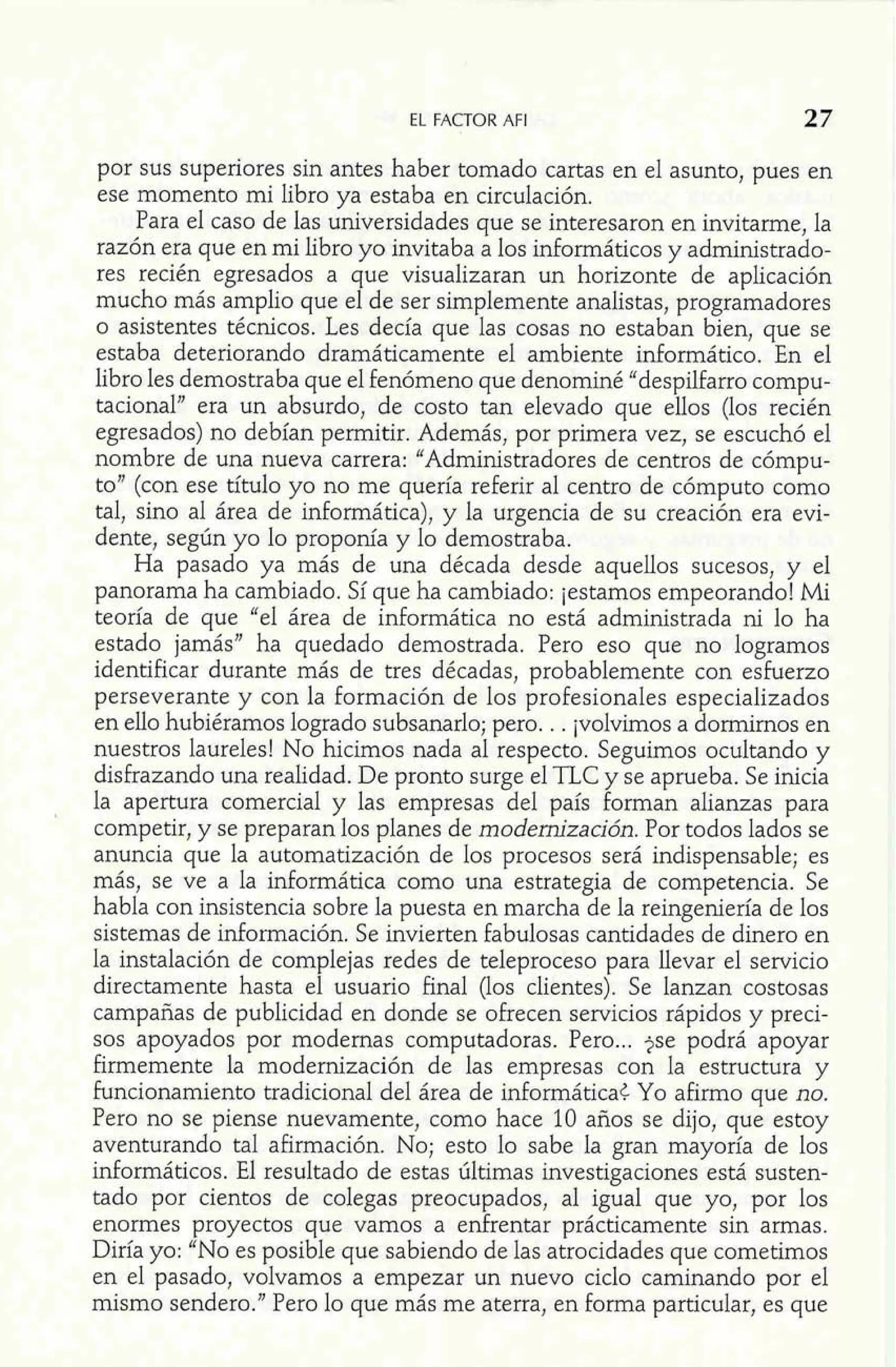 EL FACTOR AFI 27 
por sus superiores sin antes haber tomado cartas en el asunto, pues en 
ese momento mi libro ya estaba en circulación. 
Para el caso de las universidades que se interesaron en invitarme, la 
razón era que en mi libro yo invitaba a los idormáticos y administrado-res 
recién egresados a que visualizaran un horizonte de aplicación 
mucho más amplio que el de ser simplemente analistas, programadores 
o asistentes técnicos. Les decía que las cosas no estaban bien, que se 
estaba deteriorando dramáticamente el ambiente informático. En el 
libro les demostraba que el fenómeno que denominé "despilfarro compu-tacional" 
era un absurdo, de costo tan elevado que ellos (los recién 
egresados) no debían permitir. Además, por primera vez, se escuchó el 
nombre de una nueva carrera: "Administradores de centros de cómpu-to" 
(con ese titulo yo no me quería referir al centro de cómputo como 
tal, sino al área de informática), y la urgencia de su creación era evi-dente, 
según yo lo proponía y lo demostraba. 
Ha pasado ya más de una década desde aquellos sucesos, y el 
panorama ha cambiado. Sí que ha cambiado: jestamos empeorando! Mi 
teoría de que "el área de informática no está administrada ni lo ha 
estado jamás" ha quedado demostrada. Pero eso que no logramos 
identificar durante más de tres décadas, probablemente con esherzo 
perseverante y con la formación de los profesionales especializados 
en ello hubiéramos logrado subsanarlo; pero. . . jvolvimos a dormirnos en 
nuestros laureles! No hicimos nada al respecto. Seguimos ocultando y 
disfrazando una realidad. De pronto surge el TLC y se aprueba. Se inicia 
la apertura comercial y las empresas del país forman alianzas para 
competir, y se preparan los planes de modernización. Por todos lados se 
anuncia que la automatización de los procesos será indispensable; es 
más, se ve a la informática como una estrategia de competencia. Se 
habla con insistencia sobre la puesta en marcha de la reingeniería de los 
sistemas de información. Se invierten fabulosas cantidades de dinero en 
la instalación de complejas redes de teleproceso para llevar el servicio 
directamente hasta el usuario final (los clientes). Se lanzan costosas 
campañas de publicidad en donde se ofrecen servicios rápidos y preci-sos 
apoyados por modernas computadoras. Pero ... jse podrá apoyar 
firmemente la modernización de las empresas con la estructura y 
funcionamiento tradicional del área de informática¿ Yo afirmo que no. 
Pero no se piense nuevamente, como hace 10 años se dijo, que estoy 
aventurando tal afirmación. No; esto lo sabe la gran mayoría de los 
informáticos. El resultado de estas últimas investigaciones está susten-tado 
por cientos de colegas preocupados, al igual que yo, por los 
enormes proyectos que vamos a enfrentar prácticamente sin armas. 
Diría yo: "No es posible que sabiendo de las atrocidades que cometimos 
en el pasado, volvamos a empezar un nuevo ciclo caminando por el 
mismo sendero." Pero lo que más me aterra, en forma particular, es que 
 