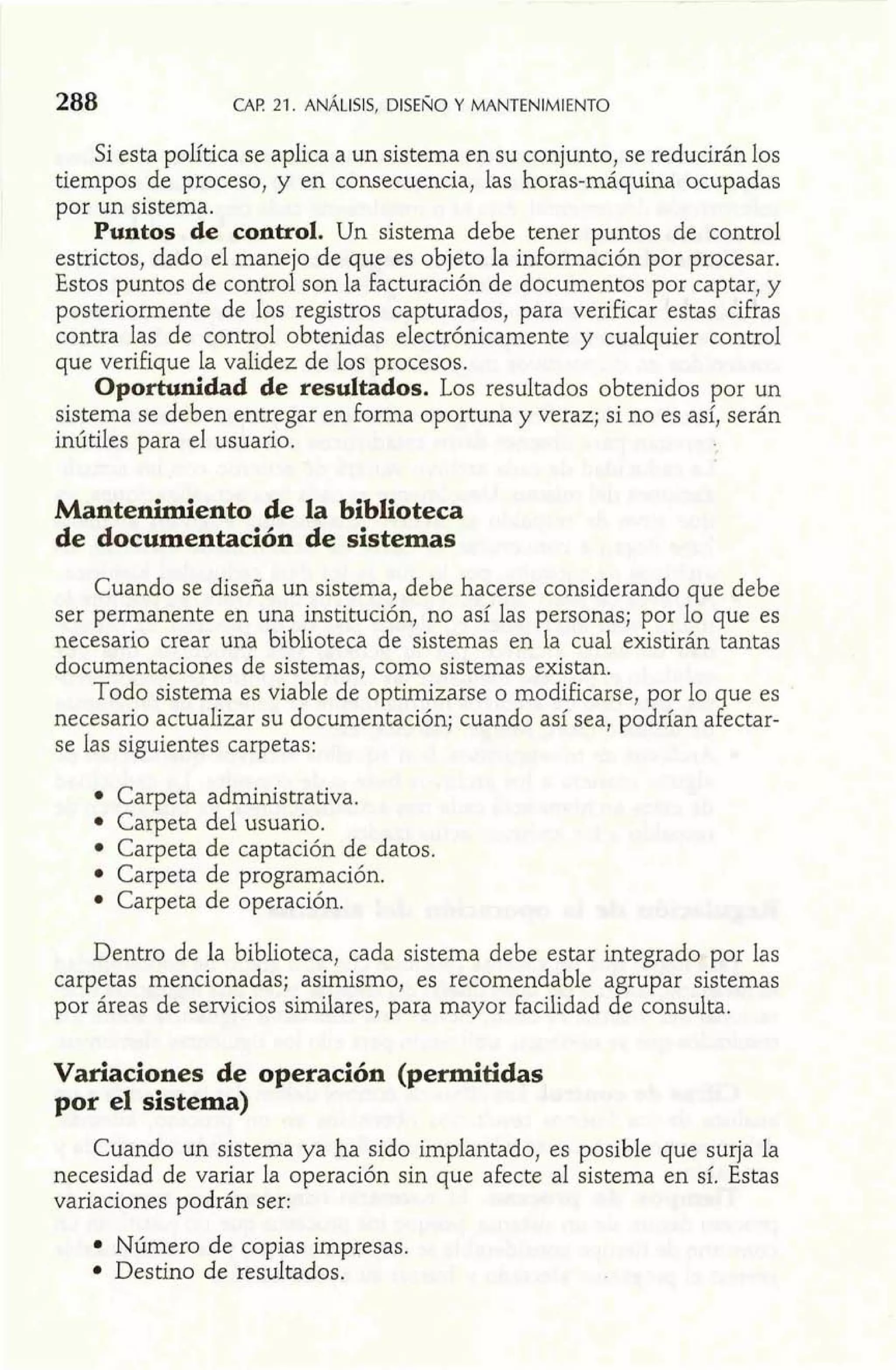 288 CAF! 21. ANALISIS, DISENO Y MANTENIMIENTO 
Si esta política se aplica a un sistema en su conjunto, se reducirán los 
tiempos de proceso, y en consecuencia, las horas-máquina ocupadas 
por un sistema. 
Puntos de control. Un sistema debe tener puntos de control 
estrictos, dado el manejo de q,ue es objeto la información por procesar. 
Estos puntos de control son la facturación de documentos por captar, y 
posteriormente de los registros capturados, para verificar estas cifras 
contra las de control obtenidas electrónicamente y cualquier control 
que verifique la validez de los procesos. 
Oportunidad de resultados. Los resultados obtenidos por un 
sistema se deben entregar en forma oportuna y veraz; si no es así, serán 
inútiles para el usuario. 
Mantenimiento de la biblioteca 
de documentación de sistemas 
Cuando se diseña un sistema, debe hacerse considerando que debe 
ser permanente en una institución, no así las personas; por lo que es 
necesario crear una biblioteca de sistemas en la cual existirán tantas 
documentaciones de sistemas, como sistemas existan. 
Todo sistema es viable de opthnizarse o modificarse, por lo que es 
necesario actualizar su documentación; cuando así sea, podrían afectar-se 
las siguientes carpetas: 
Carpeta administrativa. 
Carpeta del usuario. 
Carpeta de captación de datos. 
Carpeta de programación. 
Carpeta de operación. 
Dentro de la biblioteca, cada sistema debe estar integrado por las 
carpetas mencionadas; asimismo, es recomendable agrupar sistemas 
por áreas de servicios similares, para mayor facilidad de consulta. 
Variaciones de operación (permitidas 
por el sistema) 
Cuando un sistema ya ha sido implantado, es posible que surja la 
necesidad de variar la operación sin que afecte al sistema en sí. Estas 
variaciones podrán ser: 
Número de copias impresas. 
Destino de resultados. 
 