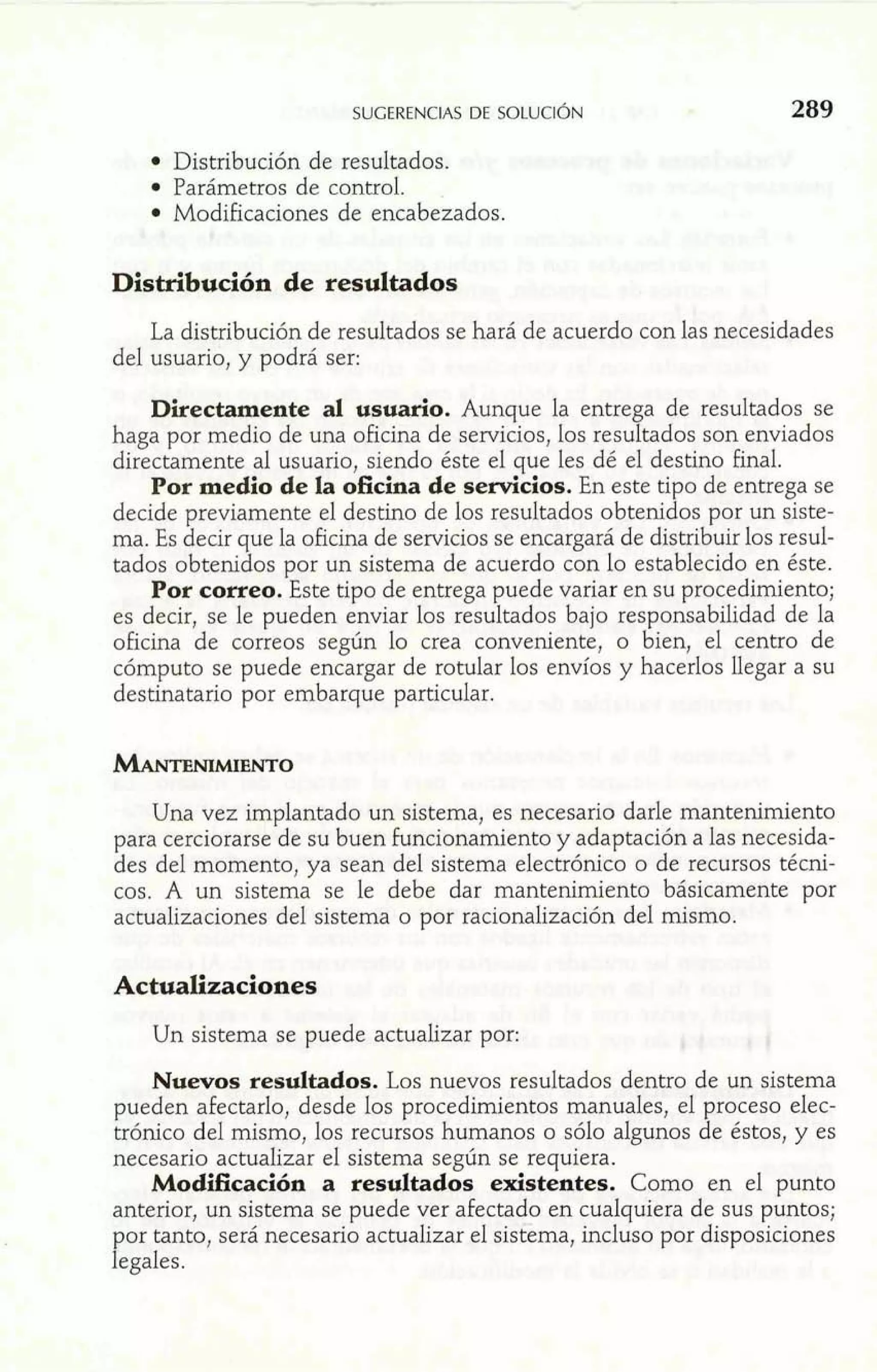 Distribución de resultados. 
Parámetros de control. 
Modificaciones de encabezados. 
Distribución de resultados 
La distribución de resultados se hará de acuerdo con las necesidades 
del usuario, y podrá ser: 
Directamente al usuario. Aunque la entrega de resultados se 
haga por medio de una oficina de servicios, los resultados son enviados 
directamente al usuario, siendo éste el que les dé el destino final. 
Por medio de la oficina de servicios. En este tipo de entrega se 
decide previamente el destino de los resultados obtenidos por un siste-ma. 
Es decir que la oficina de servicios se encargará de distribuir los resul-tados 
obtenidos por un sistema de acuerdo con lo establecido en éste. 
Por correo. Este tipo de entrega puede variar en su procedimiento; 
es decir, se le pueden enviar los resultados bajo responsabilidad de la 
oficina de correos según lo crea conveniente, o bien, el centro de 
cómputo se puede encargar de rotular los envíos y hacerlos llegar a su 
destinatario por embarque particular. 
Una vez implantado un sistema, es necesario darle mantenimiento 
para cerciorarse de su buen funcionamiento y adaptación a las necesida-des 
del momento, ya sean del sistema electrónico o de recursos técni- 
GOS. A un sistema se le debe dar mantenimiento básicamente por 
actualizaciones del sistema o por racionalización del mismo. 
Actualizaciones 
Un sistema se puede actualizar por: 
Nuevos resultados. Los nuevos resultados dentro de un sistema 
pueden afectarlo, desde los procedimientos manuales, el proceso elec-trónico 
del mismo, los recursos humanos o sólo algunos de éstos, y es 
necesario actualizar el sistema según se requiera. 
ModEcación a resultados existentes. Como en el punto 
anterior, un sistema se puede ver afectado en cualquiera de sus puntos; 
por tanto, será necesario actualizar el sistema, incluso por disposiciones 
legales. 
 