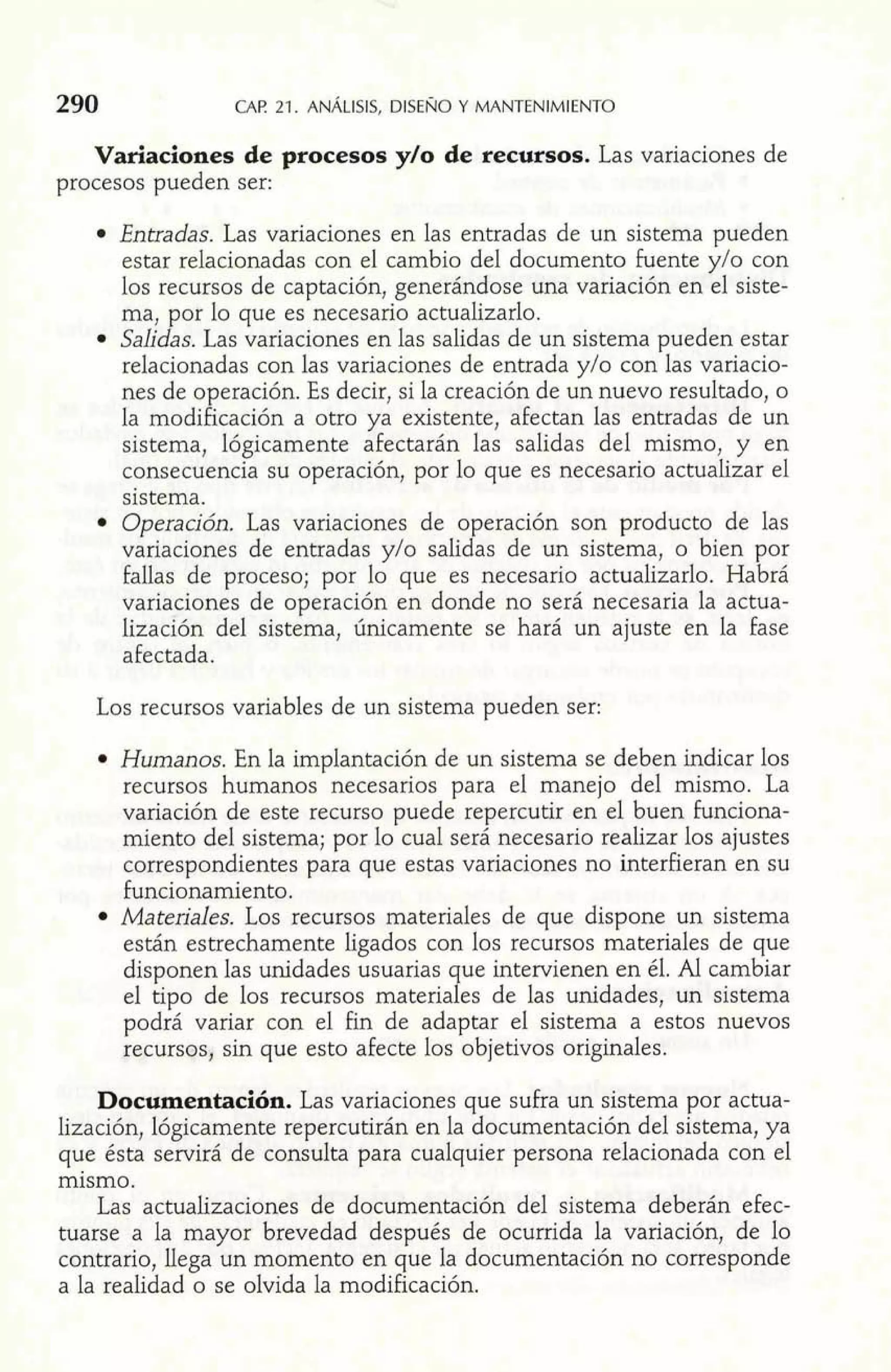 290 CAF! 21. ANÁLISIS. DISENO Y MANTENIMIENTO 
Variaciones de procesos y10 de recursos. Las variaciones de 
procesos pueden ser: 
Entradas. Las variaciones en las entradas de un sistema pueden 
estar relacionadas con el cambio del documento Fuente y10 con 
los recursos de captación, generándose una variación en el siste-ma, 
por lo que es necesario actualizarlo. 
Salidas. Las variaciones en las salidas de un sistema pueden estar 
relacionadas con las variaciones de entrada y10 con las variacio-nes 
de operación. Es decir, si la creación de un nuevo resultado, o 
la modificación a otro ya existente, afectan las entradas de un 
sistema, lógicamente afectarán las salidas del mismo, y en 
consecuencia su operación, por lo que es necesario actualizar el 
sistema. 
Operación. Las variaciones de operación son producto de las 
variaciones de entradas y10 salidas de un sistema, o bien por 
fallas de proceso; por lo que es necesario actualizarlo. Habrá 
variaciones de operación en donde no será necesaria la actua-lización 
del sistema, únicamente se hará un ajuste en la fase 
afectada. 
Los recursos variables de un sistema pueden ser: 
Humanos. En la implantación de un sistema se deben indicar los 
recursos humanos necesarios para el manejo del mismo. La 
variación de este recurso puede repercutir en el buen funciona-miento 
del sistema; por lo cual será necesario realizar los ajustes 
correspondientes para que estas variaciones no interfieran en su 
funcionamiento. 
Materiales. Los recursos materiales de que dispone un sistema 
están estrechamente ligados con los recursos materiales de que 
disponen las unidades usuarias que intervienen en él. AL cambiar 
el tipo de los recursos materiales de las unidades, un sistema 
podrá variar con el fin de adaptar el sistema a estos nuevos 
recursos, sin que esto afecte los objetivos originales. 
Documentación. Las variaciones que sufra un sistema por actua-lización, 
lógicamente repercutirán en la documentación del sistema, ya 
que ésta servirá de consulta para cualquier persona relacionada con el 
mismo. 
Las actualizaciones de documentación del sistema deberán efec-tuarse 
a la mayor brevedad después de ocurrida la variación, de lo 
contrario, llega un momento en que la documentación no corresponde 
a la realidad o se olvida la modificación. 
 
