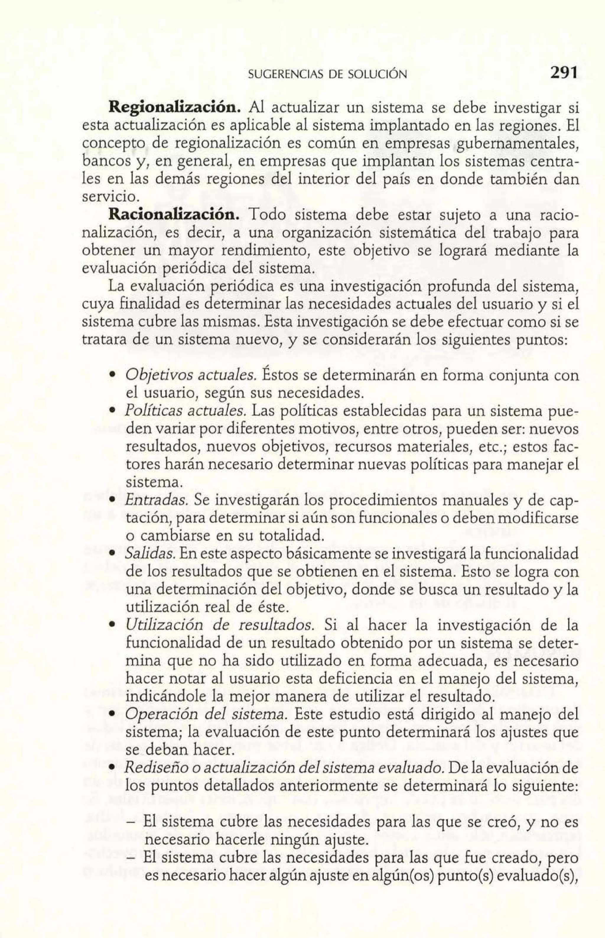 Regionalización. Al actualizar un sistema se debe investigar si 
esta actualización es aplicable al sistema implantado en las regiones. El 
concepto de regionalización es común en empresas gubernamentales, 
bancos y, en general, en empresas que implantan los sistemas centra-les 
en las demás regiones del interior del país en donde también dan 
servicio. 
Racionalización. Todo sistema debe estar sujeto a una racio-nalización, 
es decir, a una organización sistemática del trabajo para 
obtener un mayor rendimiento, este objetivo se logrará mediante la 
evaluación periódica del sistema. 
La evaluación periódica es una investigación profunda del sistema, 
cuya finalidad es determinar las necesidades actuales del usuario y si el 
sistema cubre las mismas. Esta investigación se debe efectuar como si se 
tratara de un sistema nuevo, y se considerarán los siguientes puntos: 
Objetivos actuales. Éstos se determinarán en forma conjunta con 
el usuario, según sus necesidades. 
Políticas actuales. Las políticas establecidas para un sistema pue-den 
variar por diferentes motivos, entre otros, pueden ser: nuevos 
resultados, nuevos objetivos, recursos materiales, etc.; estos fac-tores 
harán necesario determinar nuevas políticas para manejar el 
sistema. 
Entradas. Se investigarán los procedimientos manuales y de cap-tación, 
para determinar si aún son funcionales o deben modificarse 
o cambiarse en su totalidad. 
Salidas. En este aspecto básicamente se investigará la funcionalidad 
de los resultados que se obtienen en el sistema. Esto se logra con 
una determinación del objetivo, donde se busca un resultado y la 
utilización real de éste. 
Utilización de resultados. Si al hacer la investigación de la 
funcionalidad de un resultado obtenido por un sistema se deter-mina 
que no ha sido utilizado en forma adecuada, es necesario 
hacer notar al usuario esta deficiencia en el manejo del sistema, 
indicándole la mejor manera de utilizar el resultado. 
Operación del sistema. Este estudio está dirigido al manejo del 
sistema; la evaluación de este punto determinará los ajustes que 
se deban hacer. 
Rediseño o actualización del sistema evaluado. De la evaluación de 
los puntos detallados anteriormente se determinará lo siguiente: 
- El sistema cubre las necesidades para las que se creó, y no es 
necesario hacerle ningún ajuste. 
- El sistema cubre las necesidades para las que fue creado, pero 
es necesario hacer algún ajuste en algún(os) punto(s) evaluado(s), 
 