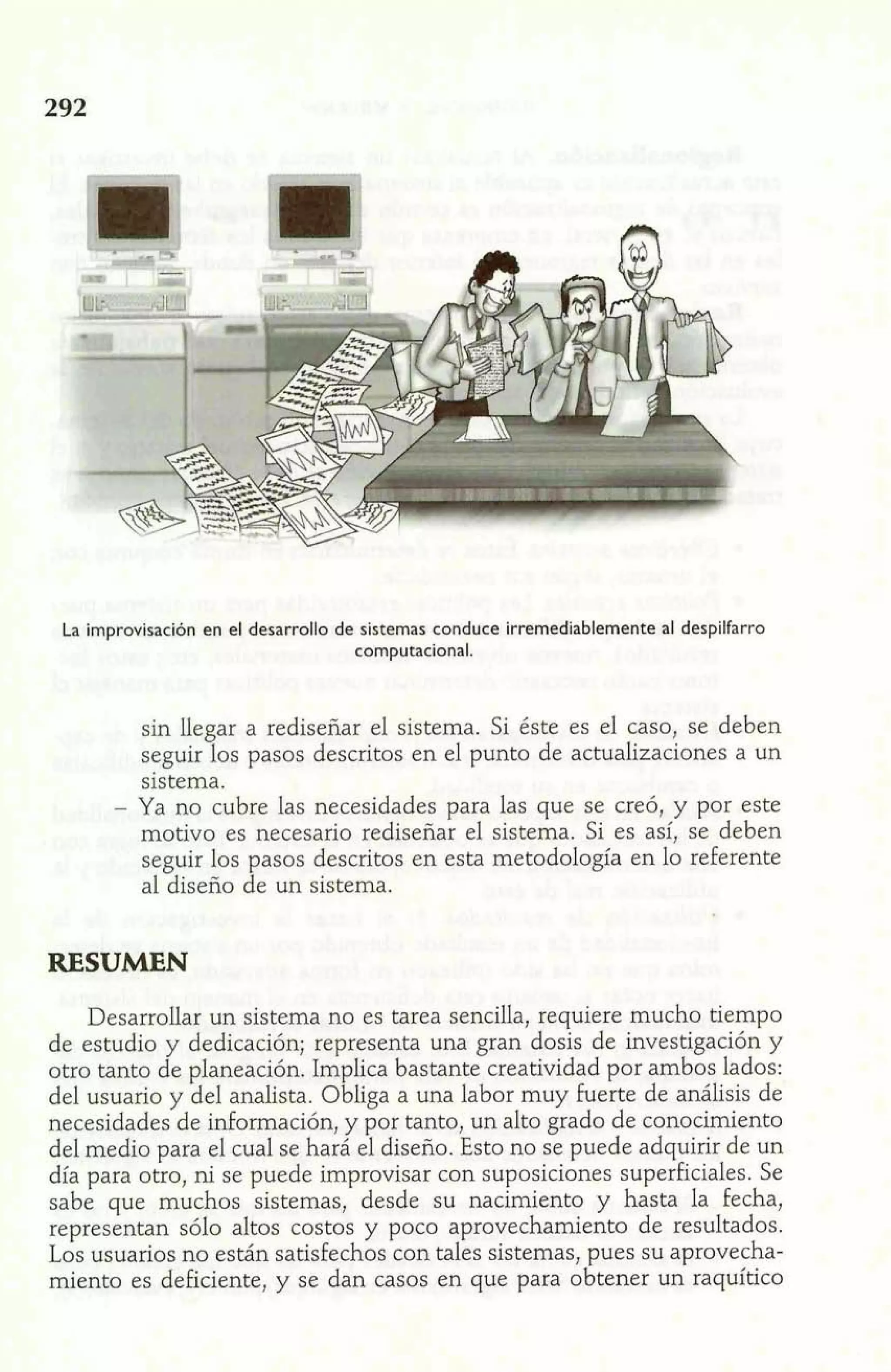La improvisación en el desarrollo de sistemas conduce irremediablemente al despilfarro 
computacional. 
sin llegar a rediseñar el sistema. Si éste es el caso, se deben 
seguir los pasos descritos en el punto de actualizaciones a un 
sistema. 
- Ya no cubre las necesidades para las que se creó, y por este 
motivo es necesario rediseñar el sistema. Si es así, se deben 
seguir los pasos descritos en esta metodología en lo referente 
al diseño de un sistema. 
RESUMEN 
Desarrollar un sistema no es tarea sencilla, requiere mucho tiempo 
de estudio y dedicación; representa una gran dosis de investigación y 
otro tanto de pdaneación. Implica bastante creatividad por ambos lados: 
del usuario y del analista. Obliga a una labor muy £uerte de análisis de 
necesidades de información, y por tanto, un alto grado de conocimiento 
del medio para el cual se hará el diseño. Esto no se puede adquirir de un 
día para otro, ni se puede improvisar con suposiciones superficiales. Se 
sabe que muchos sistemas, desde su nacimiento y hasta la fecha, 
representan sólo altos costos y poco aprovechamiento de resultados. 
Los usuarios no están satisfechos con tales sistemas, pues su aprovecha-miento 
es deficiente, y se dan casos en que para obtener un raquítico 
 