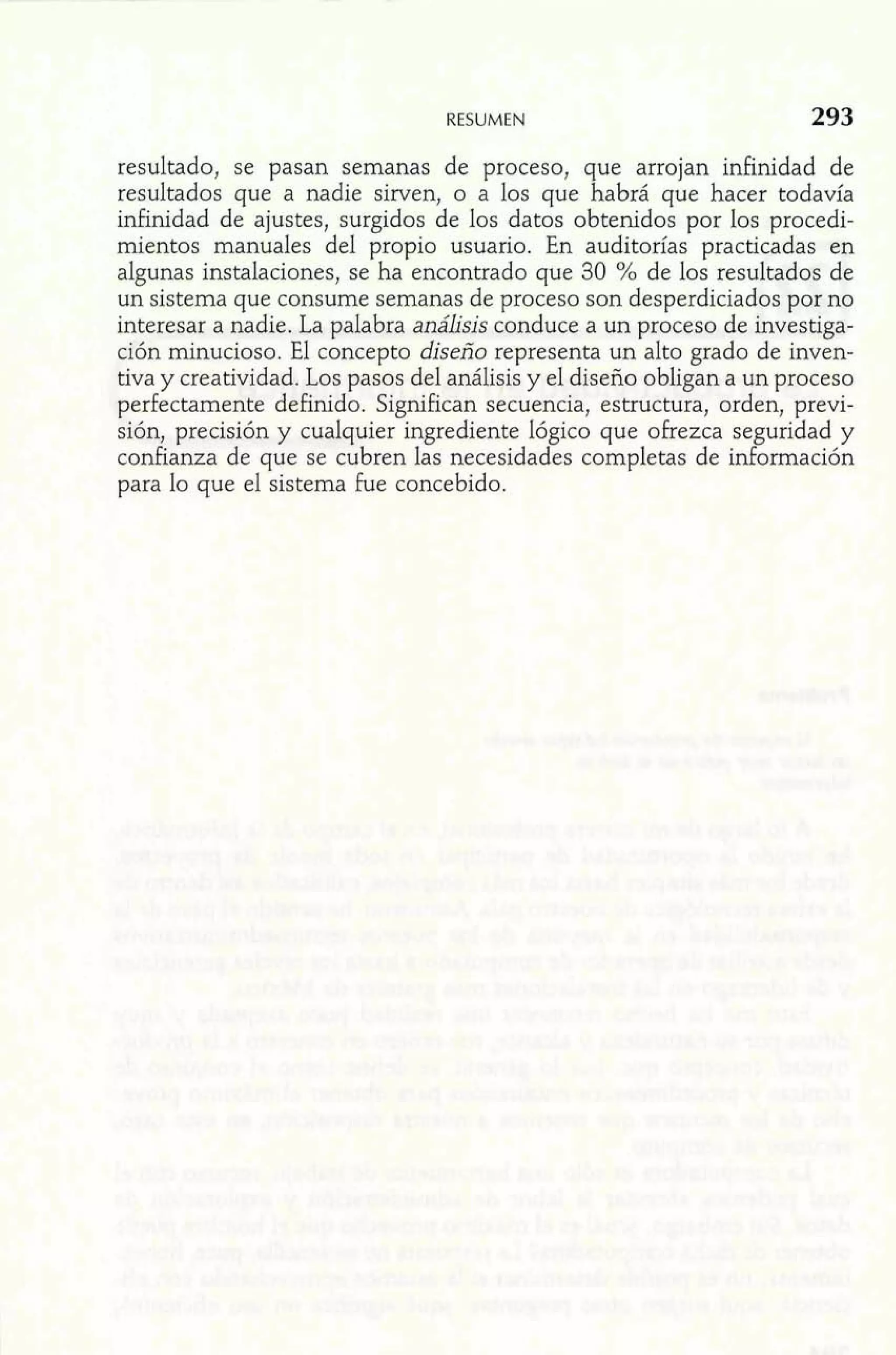 RESUMEN 
resultado, se pasan semanas de proceso, que arrojan infinidad de 
resultados que a nadie sirven, o a los que habrá que hacer todavía 
infinidad de ajustes, surgidos de los datos obtenidos por los procedi-mientos 
manuales del propio usuario. En auditorías practicadas en 
algunas instalaciones, se ha encontrado que 30 % de los resultados de 
un sistema que consume semanas de proceso son desperdiciados por no 
interesar a nadie. La palabra análisis conduce a un proceso de investiga-ción 
minucioso. El concepto diseño representa un alto grado de inven-tiva 
y creatividad. Los pasos del análisis y el diseño obligan a un proceso 
perfectamente definido. Significan secuencia, estructura, orden, previ-sión, 
precisión y cualquier ingrediente lógico que ofrezca seguridad y 
confianza de que se cubren las necesidades completas de información 
para lo que el sistema fue concebido. 
 