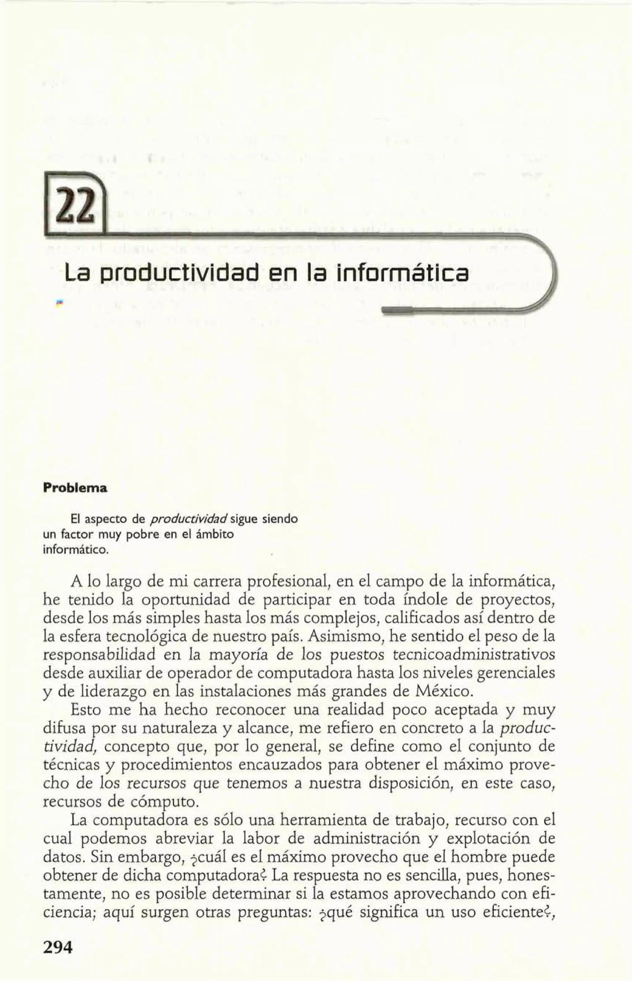 La productividad en la Info2rmática 
Problema 
El aspecto de productividad sigue siendo 
un factor muy pobre en el ámbito 
inforrn6tico. 
A lo largo de mi carrera profesional, en el campo de la informática, 
he tenido la oportunidad de participar en toda índole de proyectos, 
desde los más simples hasta los más complejos, calificados así dentro de 
la esfera tecnológica de nuestro país. Asimismo, he sentido el peso de la 
responsabilidad en la mayoría de los puestos tecnicoadministrativos 
desde auxiliar de operador de computadora hasta los niveles gerenciales 
y de liderazgo en las instalaciones más grandes de México. 
Esto me ha hecho reconocer una realidad poco aceptada y muy 
difusa por su naturaleza y alcance, me refiero en concreto a la produc-tividad, 
concepto que, por lo general, se define como el conjunto de 
técnicas y procedimientos encauzados para obtener el máximo prove-cho 
de los recursos que tenemos a nuestra disposición, en este caso, 
recursos de cóm uto. 
La computa 1or a es sólo una herramienta de trabajo, recurso con el 
cual podemos abreviar la labor de administración y explotación de 
datos. Sin embargo, $cuál es el máximo provecho que el hombre puede 
obtener de dicha computadora< La respuesta no es sencilla, pues, hones-tamente, 
no es posible determinar si la estamos aprovechando con efi-ciencia; 
aquí surgen otras preguntas: jqué significa un uso eficiente<, 
 