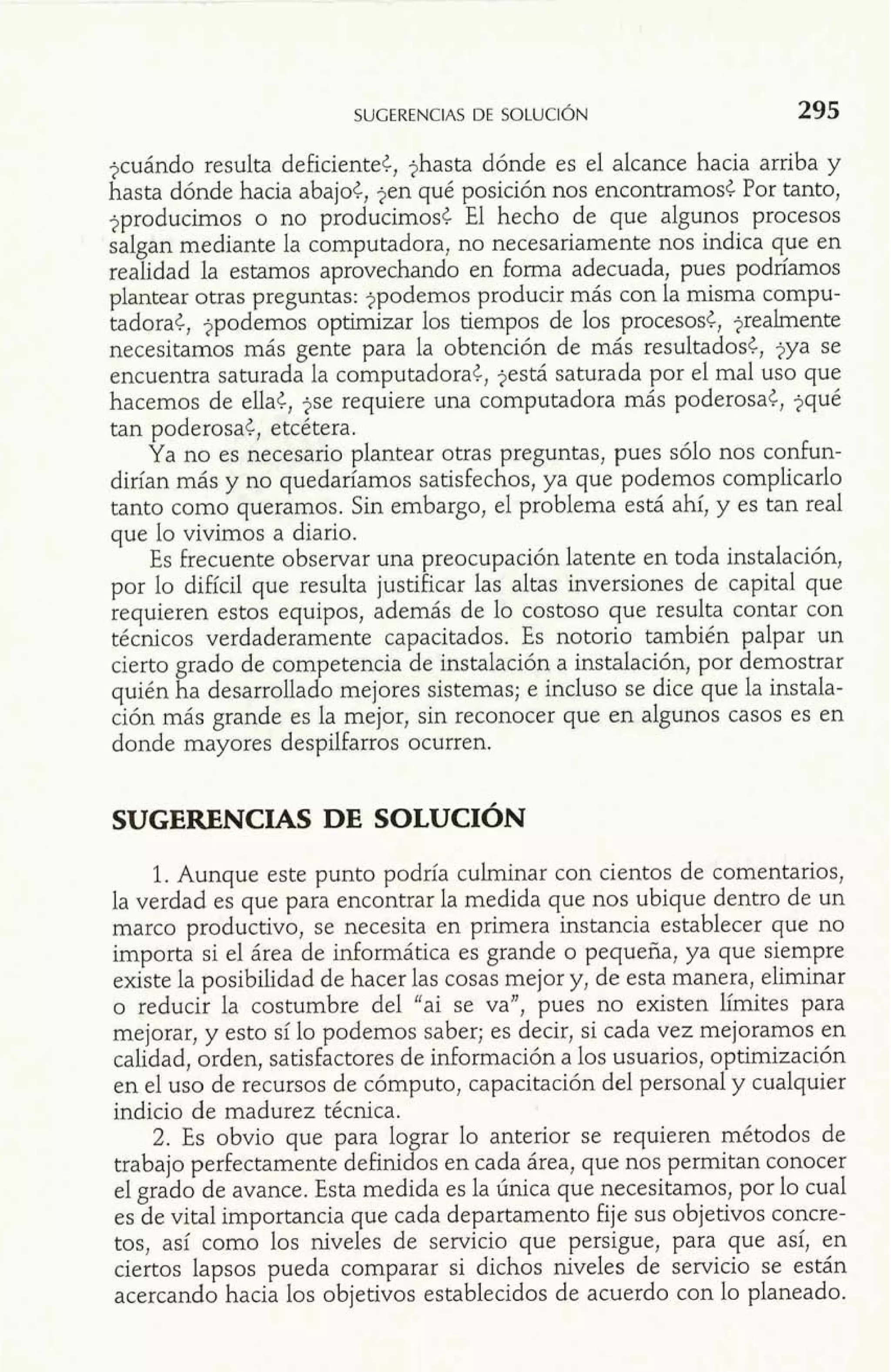 jcuándo resulta deficiente¿, jhasta dónde es el alcance hacia arriba y 
hasta dónde hacia abajo¿, jen qué posición nos encontramos¿ Por tanto, 
jproducirnos o no producimos< El hecho de que algunos procesos 
salgan mediante la computadora, no necesariamente nos indica que en 
realidad la estamos aprovechando en forma adecuada, pues podríamos 
plantear otras preguntas: jpodemos producir más con la misma compu-tadora 
¿, jpodemos optimizar los tiempos de los procesos¿, jrealmente 
necesitamos más gente para la obtención de más resultadosf, jya se 
encuentra saturada la computadora¿, jestá saturada por el mal uso que 
hacemos de ella¿, !se requiere una computadora más poderosa¿, jqué 
tan poderosa., etcetera. 
Ya no es necesario plantear otras preguntas, pues sólo nos confun-dirían 
más y no quedaríamos satisfechos, ya que podemos complicarlo 
tanto como queramos. Sin embargo, el problema está ahí, y es tan real 
que lo vivimos a diario. 
Es frecuente observar una preocupación latente en toda instalación, 
por lo difícil que resulta justificar las altas inversiones de capital que 
requieren estos equipos, además de b costoso que resulta contar con 
técnicos verdaderamente capacitados. Es notorio también palpar un 
cierto grado de com etencia de instalación a instalación, por demostrar 
quién ha desarrolla d?' o mejores sistemas; e incluso se dice que la instala-ción 
más grande es la mejor, sin reconocer que en algunos casos es en 
donde mayores despilfarros ocurren. 
1. Aunque este punto podría culminar con cientos de comentarios, 
la verdad es que para encontrar la medida que nos ubique dentro de un 
marco productivo, se necesita en primera instancia establecer que no 
importa si el área de informática es grande o pequeña, ya que siempre 
existe la posibilidad de hacer las cosas mejor y, de esta manera, eliminar 
o reducir la costumbre del "ai se va", pues no existen límites para 
mejorar, y esto sí lo podemos saber; es decir, si cada vez mejoramos en 
calidad, orden, satisfactores de inforrnación a los usuarios, optimización 
en el uso de recursos de cómputo, capacitación del personal y cualquier 
indicio de madurez técnica. 
2. Es obvio que para lograr lo anterior se requieren métodos de 
trabajo perfectamente definidos en cada área, que nos perrnitan conocer 
el grado de avance. Esta medida es la única que necesitamos, por lo cual 
es de vital importancia que cada departamento fije sus objetivos concre-tos, 
así como los niveles de servicio que persigue, para que así, en 
ciertos lapsos pueda comparar si dichos niveles de servicio se están 
acercando hacia los objetivos establecidos de acuerdo con lo planeado. 
 