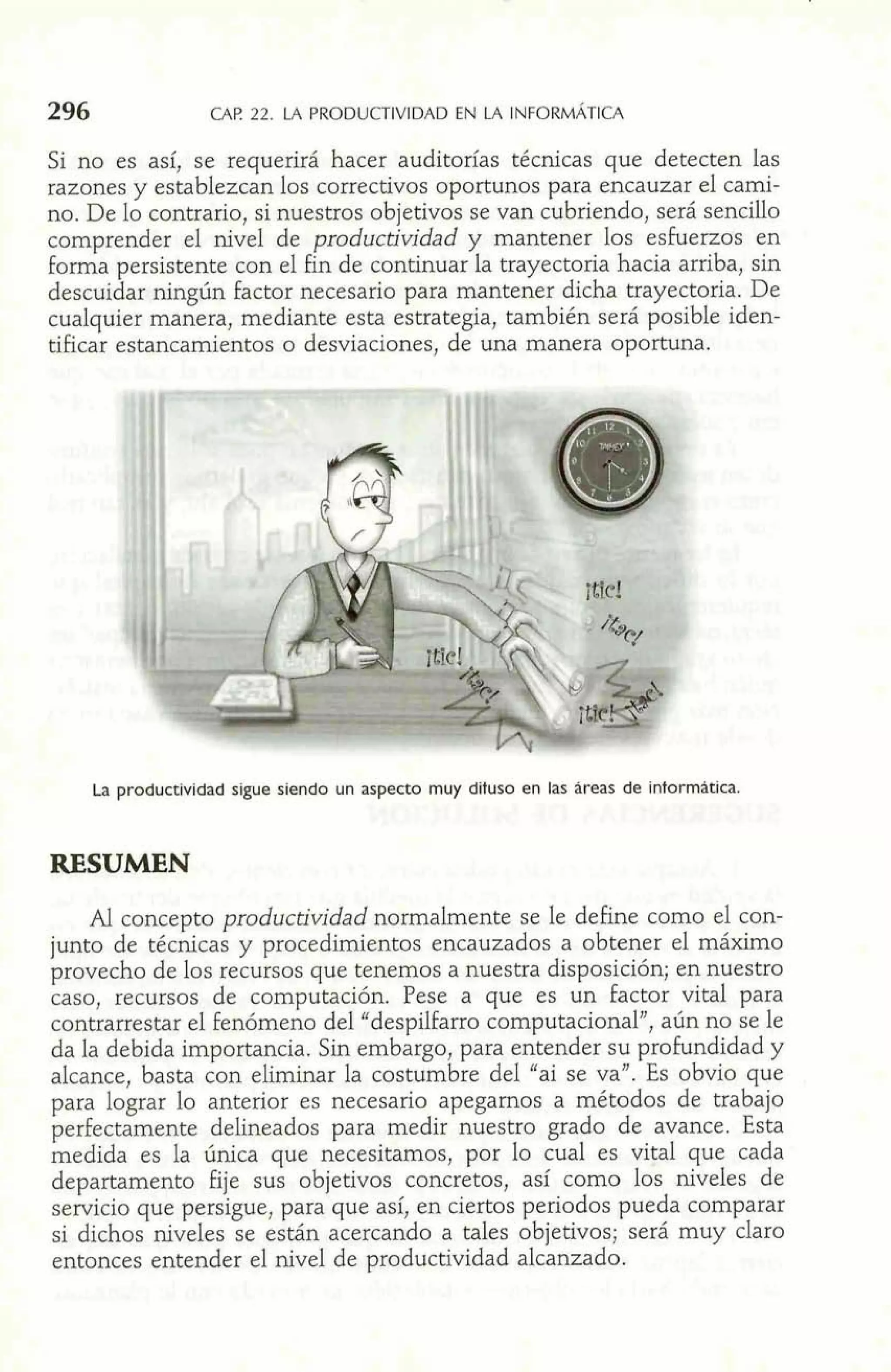 G4F! 22. LA PRODUCTIVIDAD EN LA INFORMATICA 
Si no es así, se requerirá hacer auditorías técnicas que detecten las 
razones y establezcan Los comecdvos oportunos para encauzar el cmi-no. 
De lo coatrasio, si nuestros objetivos ae van cubriendo, será sencillo 
comprender el nivel de productividad y mantener los esfuerzas en 
forma persistente con el fin de continuar la trayeatoria hacia arriba, sin 
descuidar ningntrt factor necesario para mantener dicha trayectoria. De 
cualquier manera, mediante esta estrategia, también será p~sibheid en-tificar 
esmncmnientos o desviaciones, de una manera oportuna. 
La productividad sigue siendo un aspecto muy difuso en las dreas de intormhtica. 
RESUMEN 
Al concepto productividad normalmente se le define como el con-junto 
de técnicas y procedimientos encauzados a obtener el máximo 
provecho de los recursos que tenemos a nuestra disposición; en nuestro 
caso, recursos de computación. Pese a que es un factor vital para 
contrarrestar el fenómeno del "despilfarro computacional", aún no se le 
da la debida importancia. Sin embargo, para entender su profundidad y 
alcance, basta con eliminar la costumbre del "ai se va". Es obvio que 
para lograr lo anterior es necesario apegamos a métodos de trabajo 
perfectamente delineados para medir nuestro grado de avance. Esta 
medida es la única que necesitamos, por lo cual es vital que cada 
departamento fije sus objetivos concretos, así como los niveles de 
servicio que persigue, para que así, en ciertos periodos pueda comparar 
si dichos niveles se están acercando a tales objetivos; será muy claro 
entonces entender el nivel de productividad alcanzado. 
 