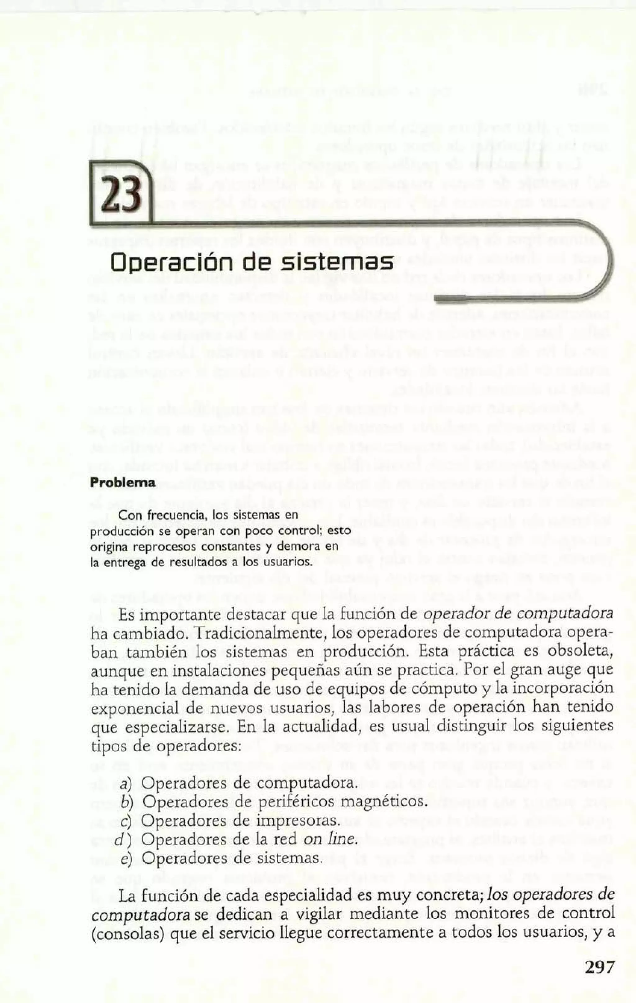 Operación de sistemas 1 
Problema 
Con frecuencia, los sistemas en 
producción se operan con poco control; esto 
origina reprocesos constantes y demora en 
la entrega de resultados a los usuarios. 
Es importante destacar que la función de operador de computadora 
ha cambiado. Tradicionalmente, los operadores de computadora opera-ban 
también los sistemas en producción. Esta práctica es obsoleta, 
aunque en instalaciones pequeñas aún se practica. Por el gran auge que 
ha tenido la demanda de uso de equipos de cómputo y la incorporación 
exponencial de nuevos usuarios, las labores de operación han tenido 
que especializarse. En la actualidad, es usual distinguir los siguientes 
tipos de operadores: 
a) Operadores de computadora. 
b) Operadores de periféricos magnéticos. 
C) Operadores de impresoras. 
d) Operadores de la red on line, 
e) Operadores de sistemas. 
La función de cada especialidad es muy concreta; los operadores de 
computadora se dedican a vigilar mediante los monitores de control 
(consolas) que el servicio llegue correctamente a todos los usuarios, y a 
 