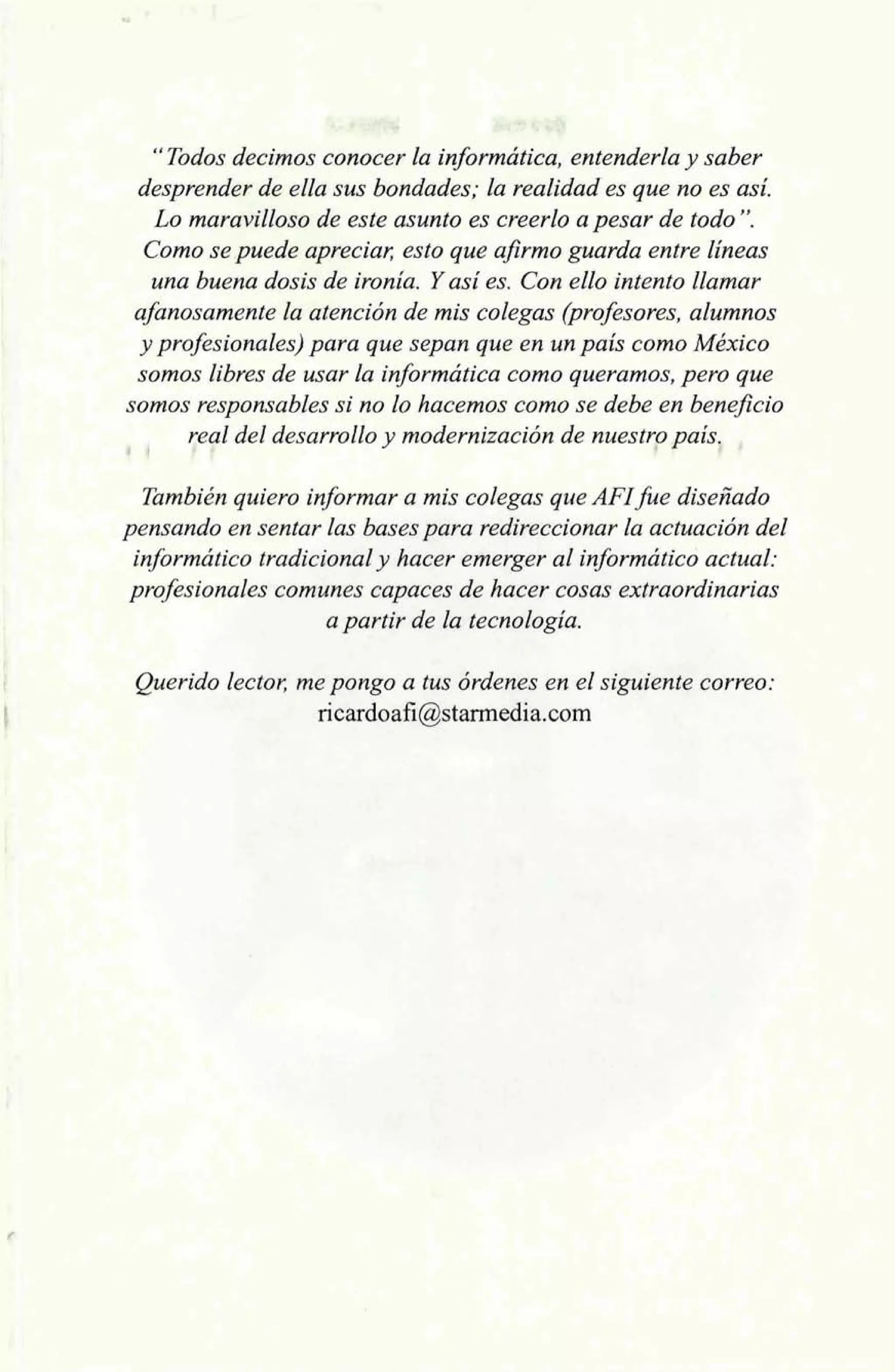 " Todos decimos conocer la informática, entenderla y saber 
desprender de ella sus bondades; la realidad es que no es así. 
Lo maravilloso de este asunto es creerlo a pesar de todo". 
Como se puede apreciar, esto que afirmo guarda entre líneas 
una buena dosis de ironía. Y así es. Con ello intento llamar 
afanosamente la atención de mis colegas (profesores, alumnos 
y profesionales) para que sepan que en un país como México 
somos libres de usar la informática como queramos, pero que 
somos responsables si no lo hacemos como se debe en beneficio 
4 1 
!ea1 del desarrollo y modernización de nuest7o país, , 
También quiero informar a mis colegas que AFI fue diseñado 
pensando en sentar las bases para redireccioriar la actuación del 
informático tradicional y hacer emerger al informático actual: 
profesionales comunes capaces de hacer cosas extraordinarias 
a partir de la tecnología. 
Querido lector, me pongo a tus órdenes en el siguiente correo: 
ricardoafi@starmedia.com 
 
