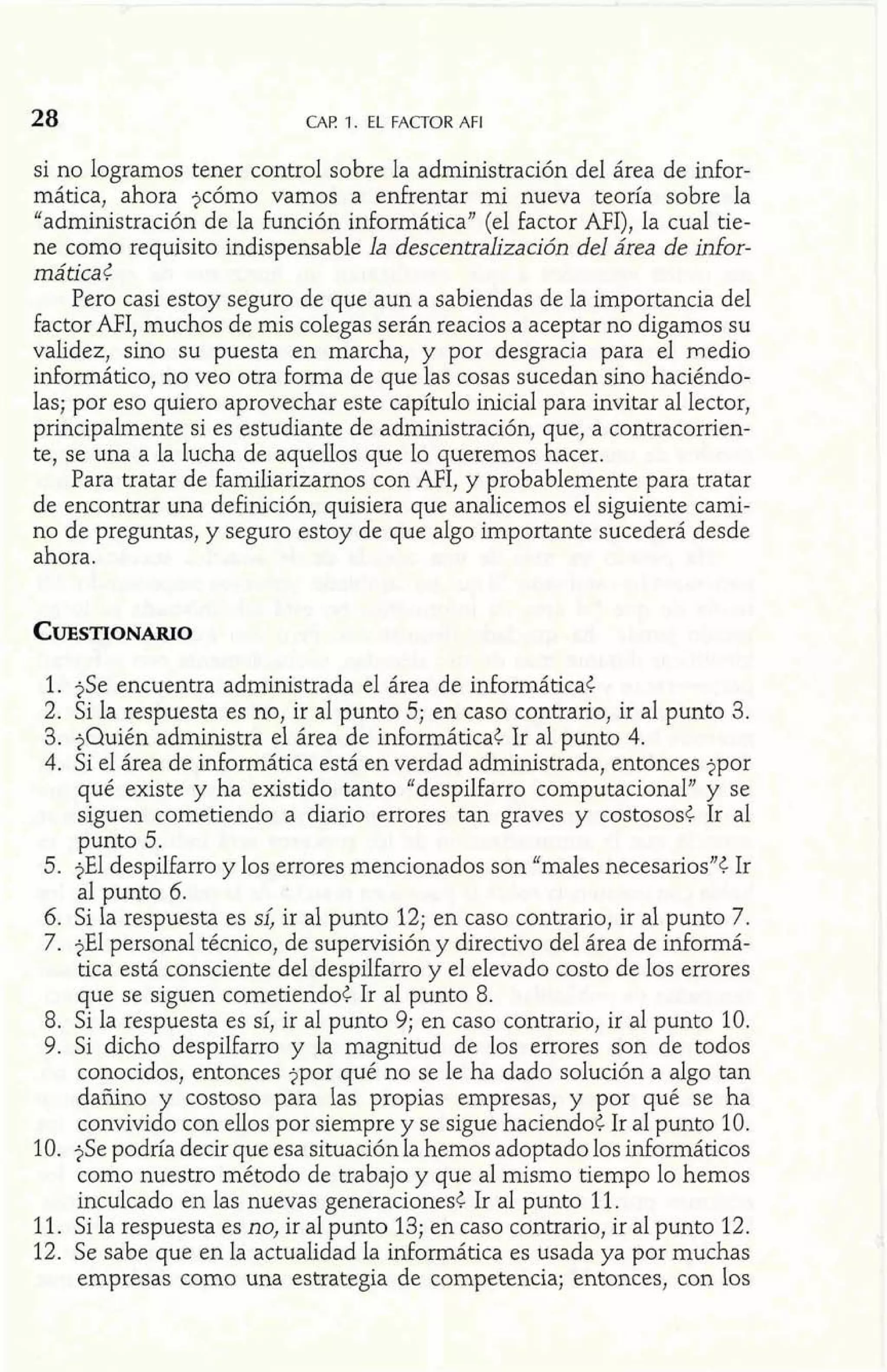 CAF! 1. EL FACTOR AFI 
si no logramos tener control sobre la administración del área de infor-mática, 
ahora jcómo vamos a enfrentar mi nueva teoría sobre la 
"administración de la función informática" (el factor AFI), la cual tie-ne 
como requisito indispensable la descentralización del área de infor-mática 
t 
Pero casi estoy seguro de que aun a sabiendas de la importancia del 
factor AFI, muchos de mis colegas serán reacios a aceptar no digamos su 
validez, sino su puesta en marcha, y por desgracia para el medio 
informática, no veo otra forma de que las cosas sucedan sino haciéndo-las; 
por eso quiero aprovechar este capítulo inicial para invitar al lector, 
principalmente si es estudiante de administración, que, a contracorrien-te, 
se una a la lucha de aquellos que lo queremos hacer. 
Para tratar de familiarizamos con AFI, y probablemente para tratar 
de encontrar una definición, quisiera que analicemos el siguiente cami-no 
de preguntas, y seguro estoy de que algo importante sucederá desde 
ahora. 
1. jSe encuentra administrada el área de informática< 
2. Si la respuesta es no, ir al punto 5; en caso contrario, ir al punto 3. 
3. ?Quién administra el área de informática¿ Ir al punto 4. 
4. Si el área de informática está en verdad administrada, entonces jpor 
qué existe y ha existido tanto "despilfarro computacional" y se 
siguen cometiendo a diario errores tan graves y costosos< Ir al 
punto 5. 
5. jEl despilfarro y los errores mencionados son "males necesariosn< Ir 
al punto 6. 
6. Si la respuesta es S& ir al punto 12; en caso contrario, ir al punto 7. 
7. jEl personal técnico, de supervisión y directivo del área de informá-tica 
está consciente del despilfarro y el elevado costo de los errores 
que se siguen cometiendo< Ir al punto 8. 
8. Si la respuesta es sí, ir al punto 9; en caso contrario, ir al punto 10. 
9. Si dicho despilfarro y la magnitud de los errores son de todos 
conocidos, entonces jpor qué no se le ha dado solución a algo tan 
dañino y costoso para las propias empresas, y por qué se ha 
convivido con ellos por siempre y se sigue haciendo< Ir al punto 10. 
10. jSe podría decir que esa situaciónla hemos adoptado los informáticos 
como nuestro método de trabajo y que al mismo tiempo lo hemos 
inculcado en las nuevas generaciones< Ir al punto 11. 
11. Si la respuesta es no, ir al punto 13; en caso contrario, ir al punto 12. 
12. Se sabe que en la actualidad la informática es usada ya por muchas 
empresas como una estrategia de competencia; entonces, con los 
 