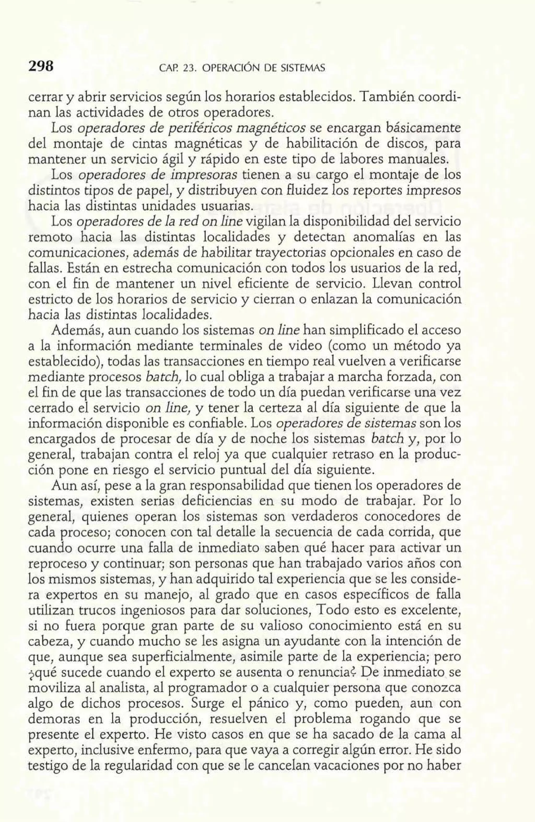 298 CAP 23. OPERACI~N DE SISTEMAS 
cerrar y abrir servicios según los horarios establecidos. También coordi-nan 
las actividades de otros operadores. 
Los operadores de periféíicos magnéticos se encargan básicamente 
del montaje de cintas magnéticas y de habilitación de discos, para 
mantener un servicio ágil y rápido en este tipo de labores manuales. 
Los operadores de impresoras tienen a su cargo el montaje de los 
distintos tipos de papel, y distribuyen con fluidez los reportes impresos 
hacia las distintas unidades usuarias. 
Los operadores de la red on h e vigilan la disponibilidad del servicio 
remoto hacia las distintas localidades y detectan anomalías en las 
comunicaciones, además de habilitar trayectorias opcionales en caso de 
fallas. Están en estrecha comunicación con todos los usuarios de la red, 
con el fin de mantener un nivel eficiente de servicio. Llevan control 
estricto de los horarios de servicio y cierran o enlazan la comunicación 
hacia las distintas localidades. 
Además, aun cuando los sistemas on h e han simplificado el acceso 
a la información mediante terminales de video (como un método ya 
establecido), todas las transacciones en tiempo real vuelven a verificarse 
mediante procesos batch, lo cual obliga a trabajar a marcha forzada, con 
el fin de que las transacciones de todo un día puedan verificarse una vez 
cerrado el servicio on line, y tener la certeza al día siguiente de que la 
inFormación disponible es confiable. Los operadores de sistemas son los 
encargados de procesar de día y de noche los sistemas batch y, por lo 
general, trabajan contra el reloj ya que cualquier retraso en la produc-ción 
pone en riesgo el servicio puntual del día siguiente. 
Aun así, pese a la gran responsabilidad que tienen los operadores de 
sistemas, existen serias deficiencias en su modo de trabajar. Por lo 
general, quienes operan los sistemas son verdaderos conocedores de 
cada proceso; conocen con tal detalle la secuencia de cada corrida, que 
cuando ocurre una falla de hediato saben qué hacer para activar un 
reproceso y continuar; son personas que han trabajado varios años con 
los mismos sistemas, y han adquirido tal experiencia que se les conside-ra 
expertos en su manejo, al grado que en casos específicos de falla 
utilizan trucos ingeniosos para dar soluciones, Todo esto es excelente, 
si no fuera porque gran parte de su valioso conocimiento está en su 
cabeza, y cuando mucho se les asigna un ayudante con la intención de 
que, aunque sea superficialmente, asimile parte de la experiencia; pero 
jqué sucede cuando el experto se ausenta o renuncia¿ De inmediato se 
moviliza al analista, al programador o a cualquier persona que conozca 
algo de dichos procesos. Surge el pánico y, como pueden, aun con 
demoras en la producción, resuelven el problema rogando que se 
presente el experto. He visto casos en que se ha sacado de la cama al 
experto, inclusive enfermo, para que vaya a corregir algún error. He sido 
testigo de la regularidad con que se le cancelan vacaciones por no haber 
 