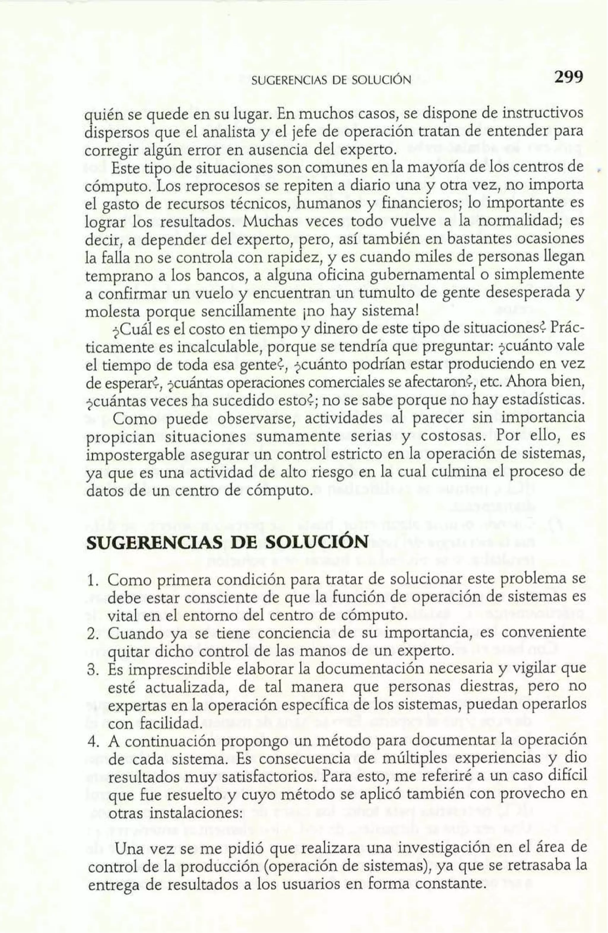 quién se quede en su lugar. En muchos casos, se dispone de instructivos 
dispersos que el analista y el jefe de operación tratan de entender para 
corregir alglin error en ausencia del experto. 
Este tipo de situaciones son comunes en la mayoría de los centros de e 
cómputo. Los reprocesos se repiten a diario una y otra vez, no importa 
el gasto de recursos técnicos, humanos y hancieros; lo importante es 
lograr los resultados. Muchas veces todo vuelve a la normalidad; es 
decir, a depender del experto, pero, así también en bastantes ocasiones 
la falla no se controla con rapidez, y es cuando miles de personas llegan 
temprano a los bancos, a alguna oficina gubernamental o simplemente 
a confirmar un vuelo y encuentran un tumulto de gente desesperada y 
molesta porque sencillamente jno hay sistema! 
$Cuál es el costo en tiempo y dinero de este tipo de situaciones< Prác-ticamente 
es incalculable, porque se tendría que preguntar: $cuánto vale 
el tiempo de toda esa gente?, $cuánto podrían estar produciendo en vez 
de esperad, $cuántas operaciones comerciales se afectaron<, etc. Ahora bien, 
$cuántas veces ha sucedido esto<; no se sabe porque no hay estadísticas. 
Como puede observarse, actividades al parecer sin importancia 
propician situaciones sumamente serias y costosas. Por ello, es 
impostergable asegurar un control estricto en la operación de sistemas, 
ya que es una actividad de alto riesgo en la cual culmina el proceso de 
datos de un centro de cómputo. 
1. Como primera condición para tratar de solucionar este problema se 
debe estar consciente de que la función de operación de sistemas es 
vital en el entorno del centro de cómputo. 
2. Cuando ya se tiene conciencia de su importancia, es conveniente 
quitar dicho control de las manos de un experto. 
3. Es imprescindible elaborar la documentación necesaria y vigilar que 
esté actualizada, de tal manera que personas diestras, pero no 
expertas en la operación específica de los sistemas, puedan operarlos 
con facilidad. 
4. A continuación propongo un método para documentar la operación 
de cada sistema. Es consecuencia de múltiples experiencias y dio 
resultados muy satisfactorios. Para esto, me referiré a un caso difícil 
que fue resuelto y cuyo método se aplicó también con provecho en 
otras instalaciones: 
Una vez se me pidió que realizara una investigación en el área de 
control de la producción (operación de sistemas), ya que se retrasaba la 
entrega de resultados a los usuarios en forma constante. 
 