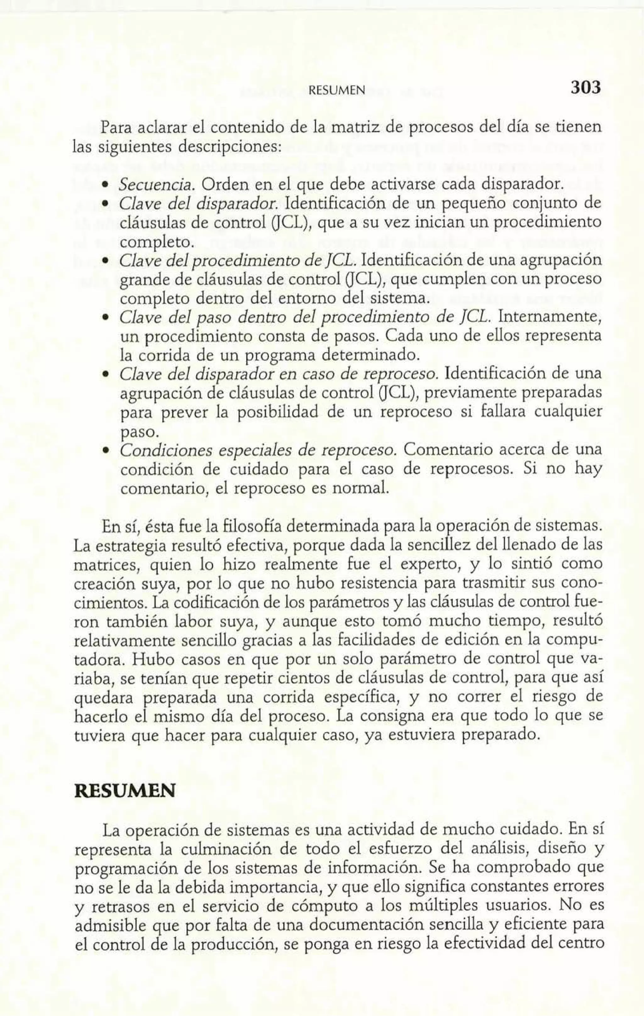 RESUMEN 303 
-A 
Para aclarar el contenido de la matriz de procesos del día se tienen 
las siguientes descripciones: 
Secuencia. Orden en el que debe activarse cada disparador. 
Clave del disparador. Identificación de un pequeño conjunto de 
cláusulas de control (JCL), que a su vez inician un procedimiento 
completo. 
Clave del procedimiento de JCL. Identificación de una agrupación 
grande de cláusulas de control (JCL), que cumplen con un proceso 
completo dentro del entorno del sistema. 
Clave del paso dentro del procedimiento de JCL. Internamente, 
un procedimiento consta de pasos. Cada uno de ellos representa 
la corrida de un programa determinado. 
Clave del disparador en caso de reproceso. Identificación de una 
agrupación de cláusulas de control (JCL), previamente preparadas 
para prever la posibilidad de un reproceso si fallara cualquier 
paso. 
Condiciones especiales de reproceso. Comentario acerca de una 
condición de cuidado para el caso de reprocesos. Si no hay 
comentario, el reproceso es normal. 
En sí, ésta fue la filosofía determinada para la o eración de sistemas. 
La estrategia resultó efectiva, porque dada la senci 8 ez del llenado de las 
matrices, quien lo hizo realmente fue el experto, y lo sintió como 
creación suya, por lo que no hubo resistencia para trasmitir sus cono-cimientos. 
La codificación de los parámetros y las cláusulas de control he-. 
ron también labor suya, y aunque esto tomó mucho tiempo, resultk 
relativamente sencilío gracias a las facilidades de edición en la compu-tadora. 
Hubo casos en que por un solo parámetro de control que va-riaba, 
se tenían que repetir cientos de cláusulas de control, para que así 
quedara preparada una corrida específica, y no correr el riesgo de 
hacerlo el mismo día del proceso. La consigna era que todo lo que se 
tuviera que hacer para cualquier caso, ya estuviera preparado. 
RESUMEN l M 
m8 - 
1 F. La operación de sistemas es una actividad de mucho cuidado. En sí 
representa la culminación de todo el esfuerzo del análisis, diseño y 
programación de los sistemas de información. Se ha comprobado que 
no se le da la debida importancia, y que ello significa constantes errores 
y retrasos en el servicio de cómputo a los múltiples usuarios. No es 
admisible que por falta de una documentación sencilla y eficiente para 
el control de la producción, se ponga en riesgo la efectividad del centro 
 
