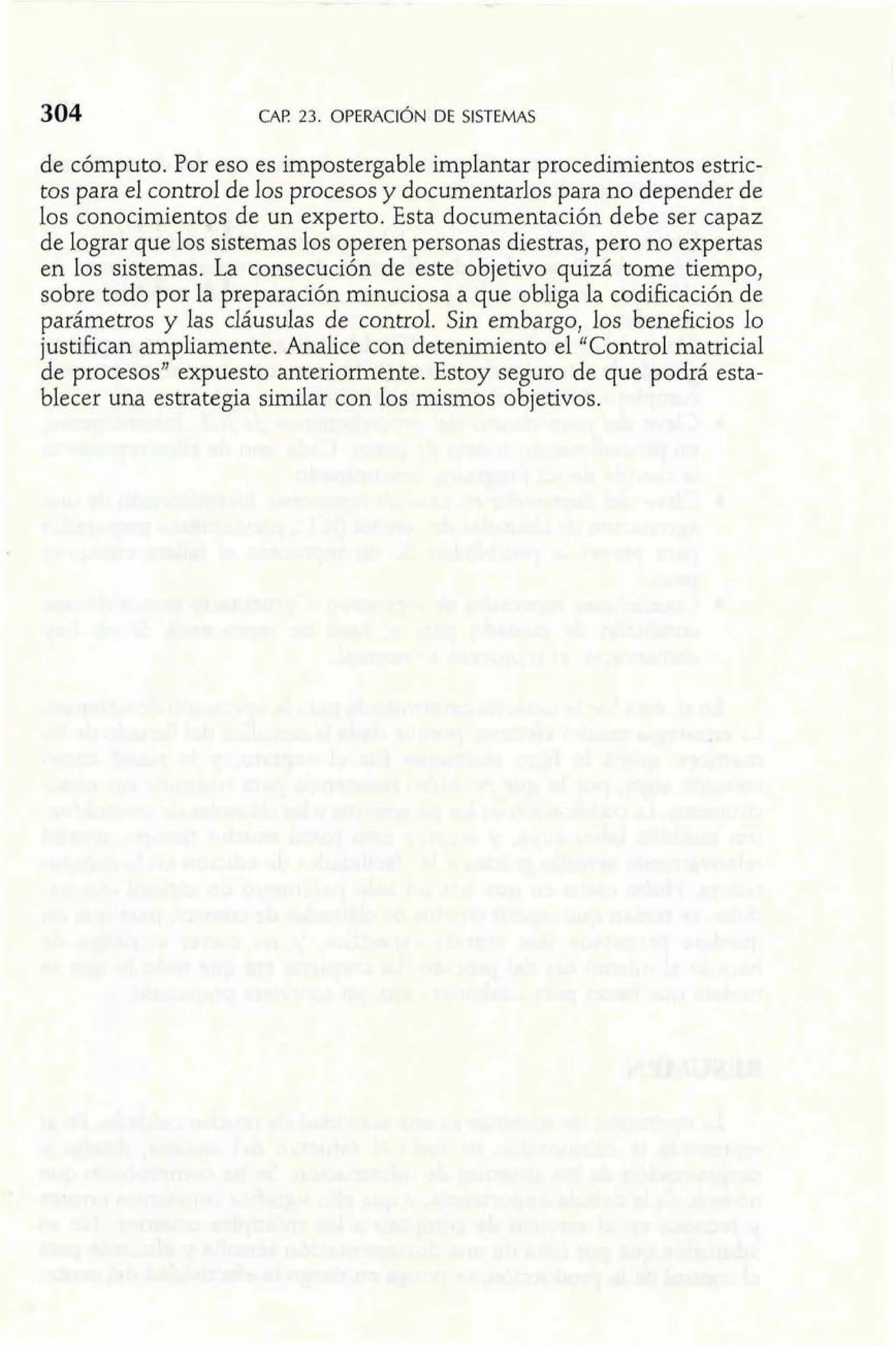 304 CAP 23. OPERACI~NDE SISTEMAS 
de cómputo. Por eso es impostergable implantar procedimientos estric-tos 
para el control de los procesos y documentarlos para no depender de 
los conocimientos de un experto. Esta documentación debe ser capaz 
de lograr que los sistemas los operen personas diestras, pero no expertas 
en los sistemas. La consecución de este objetivo quizá tome tiempo, 
sobre todo por la preparación minuciosa a que obliga la codificación de 
parámetros y las cláusulas de control. Sin embargo, los beneficios lo 
justifican ampliamente. Analice con detenimiento el "Control matricial 
de procesos" expuesto anteriormente. Estoy seguro de que podrá esta-blecer 
una estrategia similar con los mismos objetivos. 
 