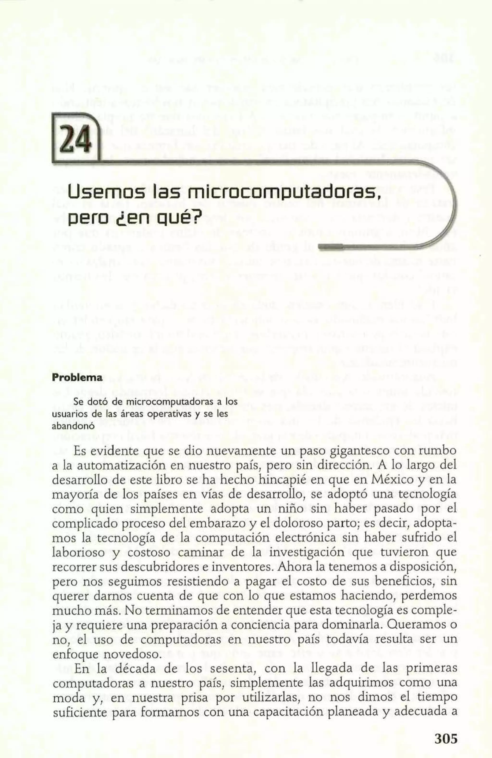 Usemos las microcomputadoras, 
pero Len qué? 
Problema 
Se dotó de microcomputadoras a los 
usuarios de las areas operativas y se les 
abandonó 
Es evidente que se dio nuevamente un paso gigantesco con rumbo 
a la automatización en nuestro país, pero sin dirección. A lo largo del 
desarrollo de este libro se ha hecho hincapié en que en México y en la 
mayoría de los países en vías de desarrollo, se ado tó una tecnología 
como quien simplemente adopta un niño sin ha E er pasado por el 
complicado proceso del embarazo y el doloroso parto; es decir, adopta-mos 
la tecnología de la computación electrónica sin haber sufrido el 
laborioso y costoso caminar de la investigación que tuvieron que 
recorrer sus descubridores e inventores. Ahora la tenemos a disposición, 
pero nos seguimos resistiendo a pagar el costo de sus beneficios, sin 
querer damos cuenta de que con lo que estamos haciendo, perdemos 
mucho más. No terminamos de entender que esta tecnología es comple-ja 
y requiere una preparación a conciencia para dominarla. Queramos o 
no, el uso de computadoras en nuestro país todavía resulta ser un 
enfoque novedoso. 
En la década de los sesenta, con la llegada de las primeras 
computadoras a nuestro país, simplemente las adquirimos como una 
moda y, en nuestra prisa por utilizarlas, no nos dimos el tiempo 
suficiente para formamos con una capacitación planeada y adecuada a 
 