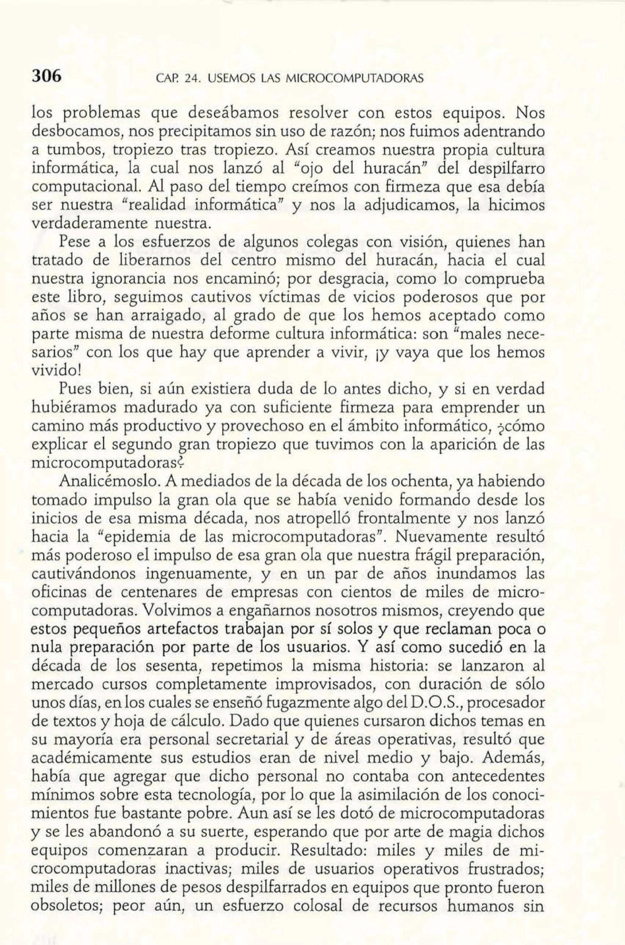 w: CAF! 24. USEMOS LAS MICROCOMPUTADORAS 
los problemas que deseábamos resolver con estos equipos. Nos 
desbocarnos, nos precipitamos sin uso de razón; nos fuimos adentrando 
a tumbos, tropiezo tras tropiezo. Así creamos nuestra propia cultura 
informática, la cual nos lanzó al "ojo del huracán" del despilfarro 
computacional. Al paso del tiempo creímos con firmeza que esa debía 
ser nuestra "realidad informática" y nos la adjudicamos, la hicimos 
verdaderamente nuestra. 
Pese a los esfuerzos de algunos colegas con visión, quienes han 
tratado de liberarnos del centro mismo del huracán, hacia el cual 
nuestra ignorancia nos encaminó; por desgracia, como 10 comprueba 
este libro, seguimos cautivos víctimas de vicios poderosos que por 
años se han arraigado, al grado de que los hemos aceptado como 
parte misma de nuestra deforme cultura informática: son "males nece-sarios" 
con los que hay que aprender a vivir, iy vaya que los hemos 
vivido! 
Pues bien, si aún existiera duda de lo antes dicho, y si en verdad 
hubiéramos madurado ya con suficiente firmeza para emprender un 
camino más productivo y provechoso en el ámbito inforrnático, jcómo 
explicar el segundo gran tropiezo que tuvimos con la aparición de las 
microcomputadorasC 
Analicémoslo. A mediados de la década de los ochenta, ya habiendo 
tomado impulso la gran ola que se había venido formando desde los 
inicios de esa misma década, nos atropelló frontahente y nos lanzó 
hacia la "epidemia de las microcomputadoras". Nuevamente resultó 
más poderoso el impulso de esa gran ola que nuestra frágil preparación, 
cautivándonos ingenuamente, y en un par de años inundamos las 
oficinas de centenares de empresas con cientos de miles de micro-computadoras. 
Volvimos a engañarnos nosotros mismos, creyendo que 
estos pequeños artefactos trabajan por sí solos y que reclaman poca o 
nula preparación por parte de los usuarios. Y así como sucedió en la 
década de los sesenta, repetimos la misma historia: se lanzaron al 
mercado cursos completamente improvisados, con duración de sólo 
unos días, enlos cuales se enseñó fugazmente algo del D.O.S., procesador 
de textos y hoja de cálculo. Dado que quienes cursaron dichos temas en 
su mayoría era personal secretaria1 y de áreas operativas, resultó que 
académicamente sus estudios eran de nivel medio y bajo. Además, 
había que agregar que dicho personal no contaba con antecedentes 
mínimos sobre esta tecnología, por lo que la asimilación de los conoci-mientos 
fue bastante pobre. Aun así se les dotó de microcomputadoras 
y se les abandonó a su suerte, esperando que por arte de magia dichos 
equipos comenzaran a producir. Resultado: miles y miles de mi-crocomputadoras 
inactivas; miles de usuarios operativos frustrados; 
miles de millones de pesos despilfarrados en equipos que pronto fueron 
obsoletos; peor aún, un esfuerzo colosal de recursos humanos sin 
 