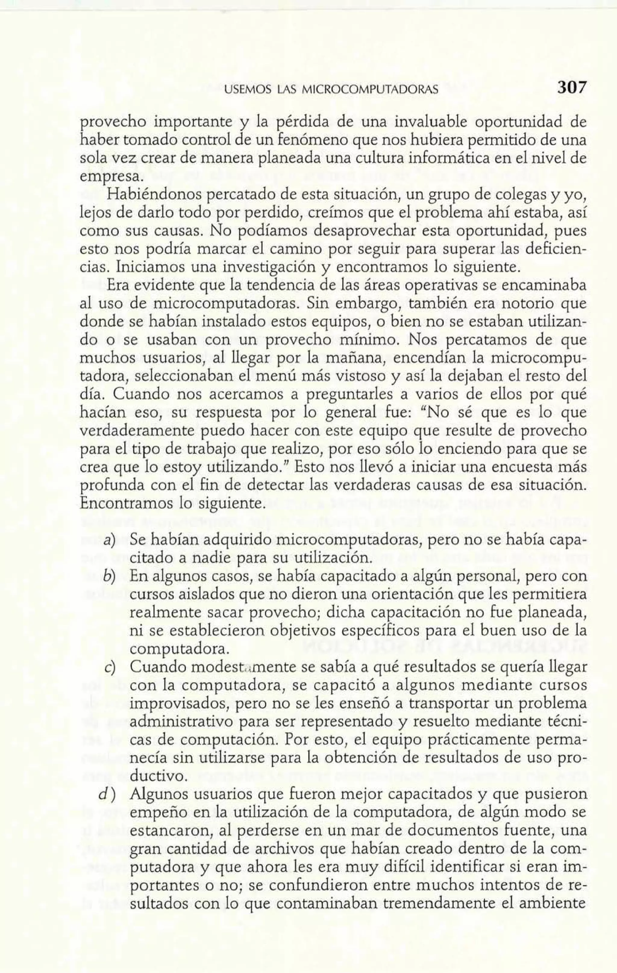 USEMOS LAS MICROCOMPUTADORAS 307 
provecho importante y la pérdida de una invaluable oportunidad de 
haber tomado control de un fenómeno que nos hubiera perrnitido de una 
sola vez crear de manera planeada una cultura informática en el nivel de 
empresa. 
Habiéndonos percatado de esta situación, un grupo de colegas y yo, 
lejos de darlo todo por perdido, creímos que el problema ahí estaba, así 
como sus causas. No podíamos desaprovechar esta oportunidad, pues 
esto nos podría marcar el camino por seguir para superar las deficien-cias. 
Iniciamos una investigación y encontramos lo siguiente. 
Era evidente que la tendencia de las áreas operativas se encaminaba 
al uso de microcomputadoras. Sin embargo, también era notorio que 
donde se habían instalado estos equipos, o bien no se estaban utilizan-do 
o se usaban con un provecho mínimo. Nos percatamos de que 
muchos usuarios, al llegar por la mañana, encendían la microcompu-tadora, 
seleccionaban el menú más vistoso y así la dejaban el resto del 
día. Cuando nos acercamos a preguntarles a varios de ellos por qué 
hacían eso, su respuesta por lo general fue: "No sé que es lo que 
verdaderamente puedo hacer con este equipo que resulte de provecho 
para el tipo de trabajo que realizo, por eso sólo lo enciendo para que se 
crea que lo estoy utilizando." Esto nos llevó a iniciar una encuesta más 
profunda con el fin de detectar las verdaderas causas de esa situación. 
Encontramos lo siguiente. 
a) Se habían adquirido microcomputadoras, pero no se había capa-citado 
a nadie para su utilización. 
b) En algunos casos, se había capacitado a algún personal, pero con 
cursos aislados que no dieron una orientación que les permitiera 
realmente sacar provecho; dicha capacitación no fue planeada, 
ni se establecieron objetivos específicos para el buen uso de la 
computadora. 
c) Cuando mode~t~imenstee sabía a qué resultados se quería llegar 
con la computadora, se capacitó a algunos mediante cursos 
improvisados, pero no se les enseñó a transportar un problema 
administrativo para ser representado y resuelto mediante técni-cas 
de computación. Por esto, el equipo prácticamente perma-necía 
sin utilizarse para la obtención de resultados de uso pro-ductivo. 
d) Algunos usuarios que fueron mejor capacitados y que pusieron 
empeño en la utilización de la computadora, de algún modo se 
estancaron, al perderse en un mar de documentos fuente, una 
gran cantidad de archivos que habían creado dentro de la com-putadora 
y que ahora les era muy difícil identificar si eran im-portantes 
o no; se confundieron entre muchos intentos de re-sultados 
con lo que contaminaban tremendamente el ambiente 
 
