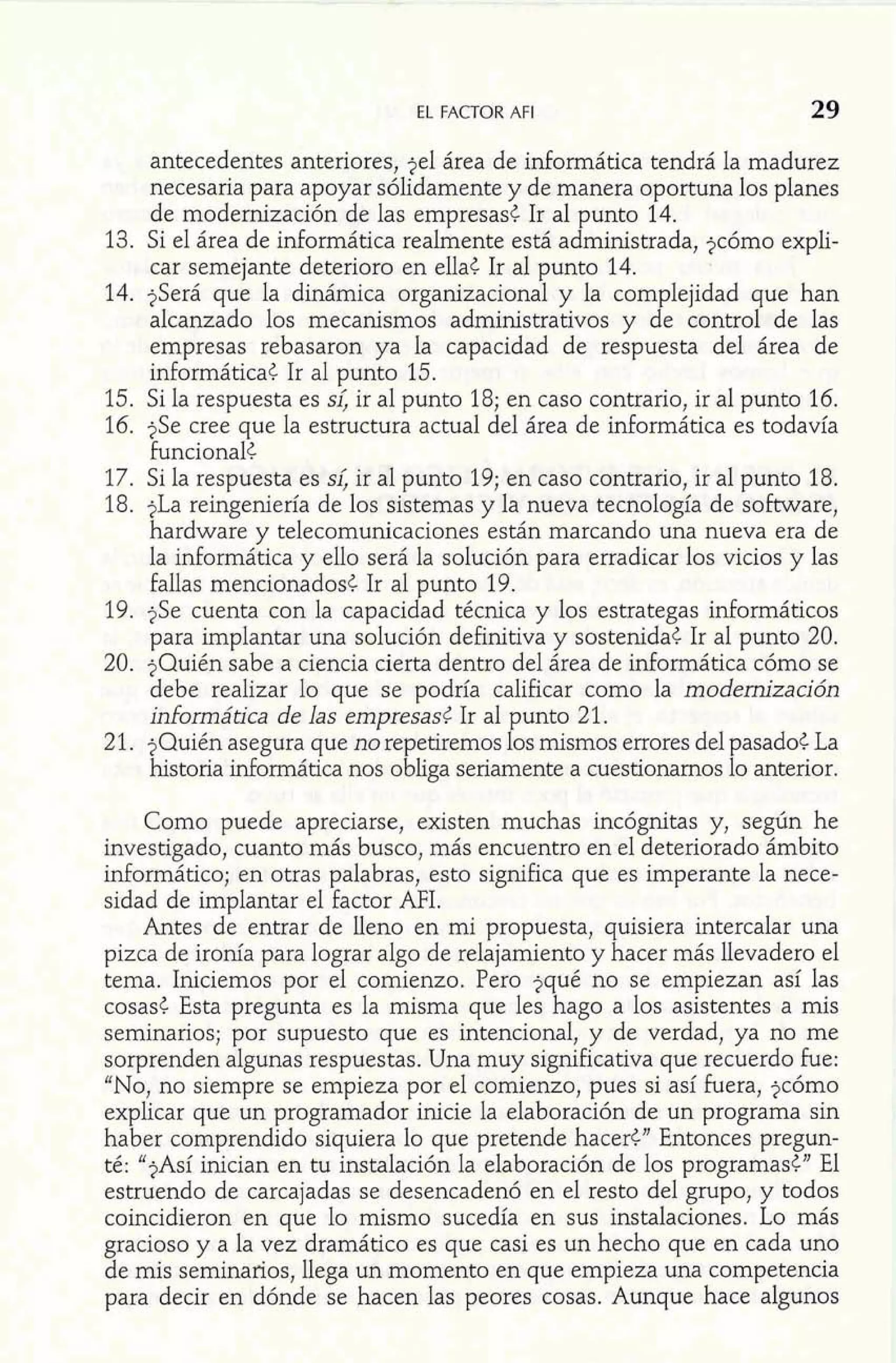 EL FACTOR AFI 29 
antecedentes anteriores, jel área de informática tendrá la madurez 
necesaria para apoyar sólidamente y de manera oportuna los planes 
de modernización de las empresas¿ Ir al punto 14. 
13. Si el área de informática realmente está administrada, jcómo explí-car 
semejante deterioro en ella< Ir a1 punto 14. 
14. ?Será que la dinámica organizacional y la complejidad que han 
alcanzado los mecanismos administrativos y de control de las 
empresas rebasaron ya la capacidad de respuesta del área de 
informática¿ Ir al punto 15. 
15. Si la respuesta es si; ir al punto 18; en caso contrario, ir al punto 16. 
16. jSe cree que la estructura actual del área de informática es todavía 
funcional< 
17. Si la respuesta es si; ir al punto 19; en caso contrario, ir al punto 18. 
18. jLa reingeniería de los sistemas y la nueva tecnología de software, 
hardware y telecomunicaciones están marcando una nueva era de 
la informática y ello será la solución para erradicar los vicios y las 
fallas mencionados¿ Ir al punto 19. 
19. jSe cuenta con la capacidad técnica y los estrategas informáticos 
para implantar una solución definitiva y sostenida¿ Ir al punto 20. 
20. ?Quién sabe a ciencia cierta dentro del área de idormática cómo se 
debe realizar lo que se podría calificar como la modernización 
informática de las empresas6 Ir al punto 21. 
21. ?Quién asegura que no repetiremos los mismos errores del pasado< La 
historia informática nos obliga seriamente a cuestionarnos lo anterior. 
Como puede apreciarse, existen muchas incógnitas y, según he 
investigado, cuanto más busco, más encuentro en el deteriorado ámbito 
informática; en otras palabras, esto significa que es imperante la nece-sidad 
de implantar el factor AFI. 
Antes de entrar de lleno en mi propuesta, quisiera intercalar una 
pizca de ironía para lograr algo de relajamiento y hacer más llevadero el 
tema. Iniciemos por el comienzo. Pero jqué no se empiezan así las 
cosasC Esta pregunta es la misma que les hago a los asistentes a mis 
seminarios; por supuesto que es intencional, y de verdad, ya no me 
sorprenden algunas respuestas. Una muy significativa que recuerdo fue: 
"No, no siempre se empieza por el comienzo, pues si así fuera, jcómo 
explicar que un programador inicie la elaboración de un programa sin 
haber comprendido siquiera lo que pretende hacer<" Entonces pregun-té: 
"?Así inician en tu instalación la elaboración de los programas¿" El 
estruendo de carcajadas se desencadenó en el resto del grupo, y todos 
coincidieron en que lo mismo sucedía en sus instalaciones. Lo más 
gracioso y a la vez dramático es que casi es un hecho que en cada uno 
de mis seminarios, llega un momento en que empieza una competencia 
para decir en dónde se hacen las peores cosas. Aunque hace algunos 
 