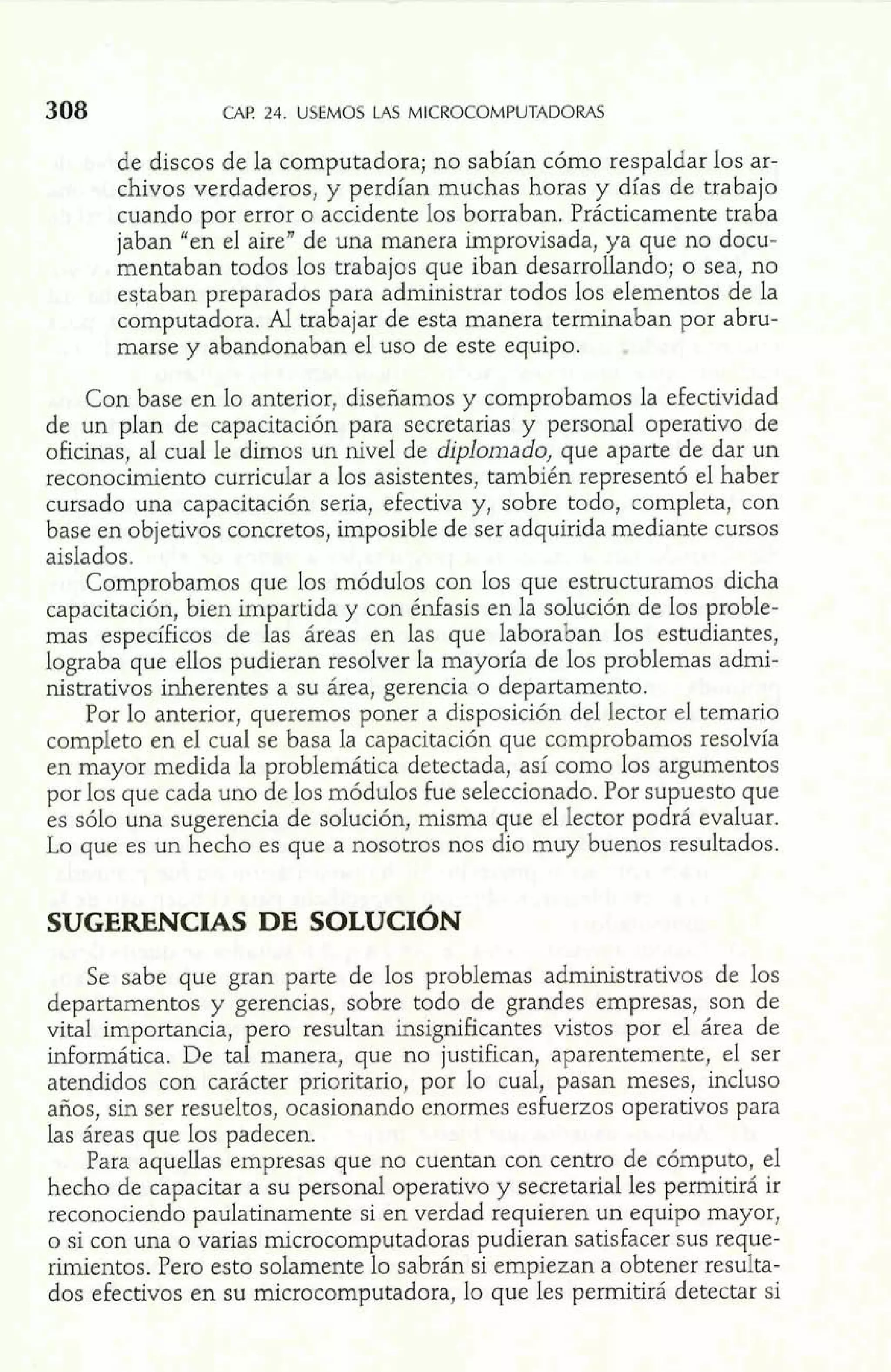 CAF! 24. USEMOS Lis MICROCOMPUTADORAS 
de discos de la computadora; no sabían cómo respaldar los ar-chivos 
verdaderos, y perdían muchas horas y días de trabajo 
cuando por error o accidente los borraban. Prácticamente traba 
jaban "en el aire" de una manera improvisada, ya que no docu-mentaban 
todos los trabajos que iban desarrollando; o sea, no 
eqtaban preparados para administrar todos los elementos de la 
computadora. Al trabajar de esta manera terminaban por abru-marse 
y abandonaban el uso de este equipo. . 
Con base en lo anterior, diseñamos y comprobamos la efectividad 
de un plan de capacitación para secretarias y personal operativo de 
oficinas, al cual le dimos un nivel de diplomado, que aparte de dar un 
reconocimiento curricular a los asistentes, también representó el haber 
cursado una capacitación seria, efectiva y, sobre todo, completa, con 
base en objetivos concretos, imposible de ser adquirida mediante cursos 
aislados. 
Comprobamos que los módulos con los que estructuramos dicha 
capacitación, bien impartida y con énfasis en la solución de los proble-mas 
específicos de las áreas en las que laboraban los estudiantes, 
lograba que ellos pudieran resolver la mayoría de los problemas admi-nistrativos 
inherentes a su área, gerencia o departamento. 
Por lo anterior, queremos poner a disposición del lector el temario 
completo en el cual se basa la capacitación que comprobamos resolvía 
en mayor medida la problemática detectada, así como los argumentos 
por los que cada uno de los módulos fue seleccionado. Por supuesto que 
es sólo una sugerencia de solución, rnisma que el lector podrá evaluar. 
Lo que es un hecho es que a nosotros nos dio muy buenos resultados. 
Se sabe que gran parte de los problemas administrativos ae los 
departamentos y gerencias, sobre todo de grandes empresas, son de 
vital importancia, pero resultan insignificantes vistos por el área de 
informática. De tal manera, que no justifican, aparentemente, el ser 
atendidos con carácter prioritario, por lo cual, pasan meses, incluso 
años, sin ser resueltos, ocasionando enormes esfuerzos operativos para 
las áreas que los padecen. 
Para aquellas empresas que no cuentan con centro de cómputo, el 
hecho de capacitar a su personal operativo y secretaria1 les permitirá ir 
reconociendo paulatinamente si en verdad requieren un equipo mayor, 
o si con una o varias ~crocomputadoraps udieran satisfacer sus reque-rimientos. 
L. i i .Ir 8 -- =iw I i 1 
Pero esto solamente lo sabrán si empiezan a obtener resulta-dos 
efectivos en su microcomputadora, lo que' les permitirá detectar si 
 