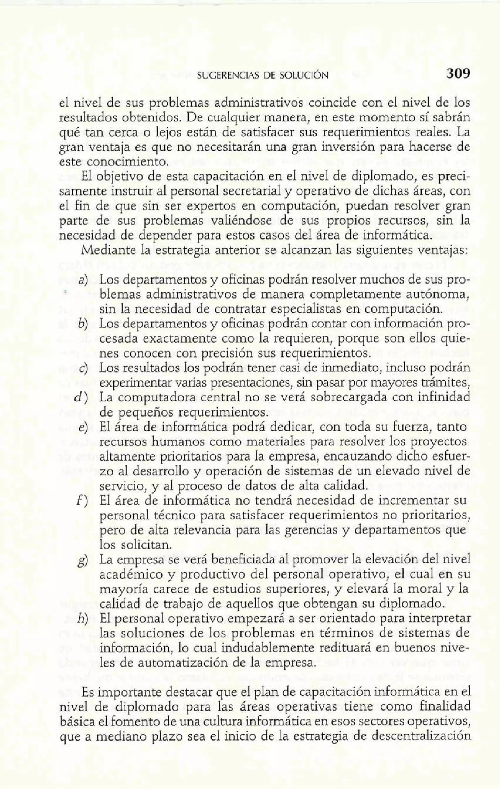 el nivel de sus problemas administrativos coincide con el nivel de los 
resultados obtenidos. De cualquier manera, en este momento sí sabrán 
qué tan cerca o lejos están de satisfacer sus requerimientos reales, La 
gran ventaja es que no necesitarán una gran inversión para hacerse de 
este conocimiento. 
El objetivo de esta capacitación en el nivel de diplomado, es preci-samente 
instruir al personal secretaria1 y operativo de dichas áreas, con 
el fin de que sin ser expertos en computación, puedan resolver gran 
parte de sus problemas valiéndose de sus propios recursos, sin la 
necesidad de depender para estos casos del área de informática. 
Mediante la estrategia anterior se alcanzan las siguientes ventajas: 
Los departamentos y oficinas podrán resolver muchos de sus pro-blemas 
administrativos de manera completamente autónoma, 
sin la necesidad de contratar especialistas en computación. 
Los departamentos y oficinas podrán contar con información pro-cesada 
exactamente como la requieren, porque son ellos quie-nes 
conocen con precisión sus requerimientos. 
Los resultados los podrán tener casi de inmediato, incluso podrán 
experimentar varias presentaciones, sin pasar por mayores trámites, 
La computadora central no se verá sobrecargada con infinidad 
de pequeños requerimientos. 
El área de informática podrá dedicar, con toda su fuerza, tanto 
recursos humanos como materiales para resolver los proyectos 
altamente prioritarios para la empresa, encauzando dicho esfuer-zo 
al desarrollo y operación de sistemas de un elevado nivel de 
servicio, y al proceso de datos de alta calidad. 
El área de informática no tendrá necesidad de incrementar su 
personal técnico para satisfacer requerimientos no prioritarios, 
pero de alta relevancia para las gerencias y departamentos que 
los solicitan. 
La empresa se verá beneficiada al promover la elevación del nivel 
académico y productivo del personal operativo, el cual en su 
mayoría carece de estudios superiores, y elevará la moral y la 
calidad de trabajo de aquellos que obtengan su diplomado. 
El personal operativo empezará a ser orientado para interpretar 
las soluciones de los problemas en términos de sistemas de 
información, lo cual indudablemente redituará en buenos nive-les 
de automatización de la empresa. 
Es importante destacar que el plan de capacitación informática en el 
nivel de diplomado para las áreas operativas tiene como finalidad 
básica el fomento de una cultura informática en esos sectores operativos, 
que a mediano plazo sea el inicio de la estrategia de descentralización 
 