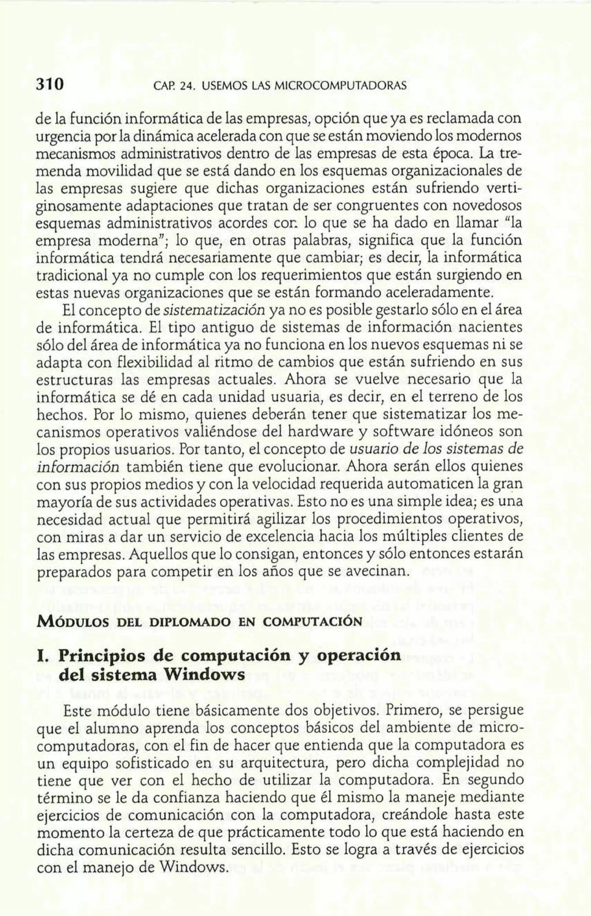 31 0 CAP. 24. USEMOS LAS MICROCOMPUTADORAS 
de la función informática de las empresas, opción que ya es reclamada con 
urgencia por la dinámica acelerada con que se están moviendo los modernos 
mecanismos administrativos dentro de las empresas de esta época. La tre-menda 
movilidad que se está dando en los esquemas organizacionales de 
las empresas sugiere que dichas organizaciones están sufriendo verti-ginosamente 
adaptaciones que tratan de ser congruentes con novedosos 
esquemas administrativos acordes COK lo que se ha dado en llamar "la 
empresa moderna"; lo que, en otras palabras, significa que la función 
informática tendrá necesariamente que cambiar; es decir, la informática 
tradicional ya no cumple con los requerimientos que están surgiendo en 
estas nuevas organizaciones que se están formando aceleradamente. 
El concepto de sistematización ya no es posible gestarlo sólo en el área 
de informática. El tipo antiguo de sistemas de información nacientes 
sólo del área de informática ya no funciona en los nuevos esquemas ni se 
adapta con flexibilidad al ritmo de cambios que están sufriendo en sus 
estructuras las empresas actuales. Ahora se vuelve necesario que la 
informática se dé en cada unidad usuaria, es decir, en el terreno de los 
hechos. Por lo mismo, quienes deberán tener que sistematizar los me-canismos 
operativos valiéndose del hardware y software idóneos son 
los propios usuarios. Por tanto, el concepto de usuario de los sistemas de 
información también tiene que evolucionar. Ahora serán ellos quienes 
con sus propios medios y con la velocidad requerida automaticen la gran 
mayoría de sus actividades operativas. Esto no es una simple idea; es una 
necesidad actual que permitirá agilizar los procedimientos operativos, 
con miras a dar un servicio de excelencia hacia los múltiples clientes de 
las empresas. Aquellos que lo consigan, entonces y sólo entonces estarán 
preparados para competir en los años que se avecinan. 
1. Principios de computación y operación 
del sistema Windows 
Este módulo tiene básicamente dos objetivos. Primero, se persigue 
que el alumno aprenda los conceptos básicos del ambiente de micro-computadoras, 
con el fin de hacer que entienda que la computadora es 
un equipo sofisticado en su arquitectura, pero dicha complejidad no 
tiene que ver con el hecho de utilizar la computadora. En segundo 
término se le da confianza haciendo que él mismo la maneje mediante 
ejercicios de comunicación con la computadora, creándole hasta este 
momento la certeza de que prácticamente todo lo que está haciendo en 
dicha comunicación resulta sencillo. Esto se logra a través de ejercicios 
con el manejo de Windows. 
 