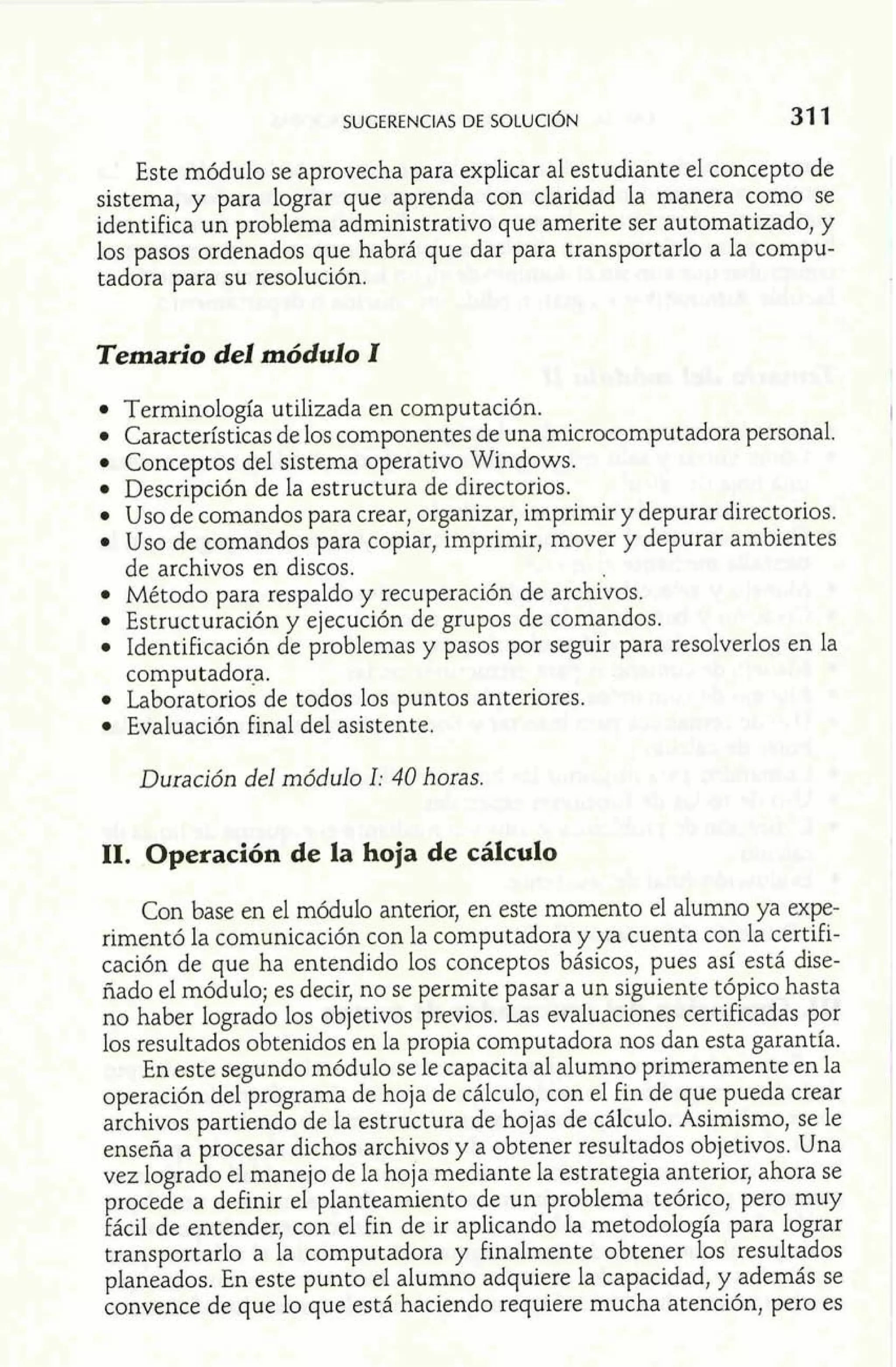 SUGERENCIAS DE SOLUC~~N 31 1 
Este módulo se aprovecha para explicar al estudiante el concepto de 
sistema, y para lograr que aprenda con claridad la manera como se 
identifica un problema administrativo que amerite ser automatizado, y 
los pasos ordenados que habrá que dar para transportarlo a la compu-tadora 
para su resolución. 
Temario del módulo I 
Terminología utilizada en computación. 
Características de los componentes de una microcomputadora personal. 
Conceptos del sistema operativo Windows. 
Descripción de la estructura de directorios. 
Uso de comandos para crear, organizar, imprimir y depurar directorios. 
Uso de comandos para copiar, imprimir, mover y depurar ambientes 
de archivos en discos. 
Metodo para respaldo y recuperación de archivos. 
Estructuración y ejecución de grupos de comandos. 
Identificación de problemas y pasos por seguir para resolverlos en la 
computadora. 
Laboratorios de todos los puntos anteriores. 
Evaluación final del asistente. 
Duración del módulo 1: 40 horas. 
11. Operación de la hoja de cálculo 
Con base en el módulo anterior, en este momento el alumno ya expe-rimentó 
la comunicación con la computadora y ya cuenta con la certifi-cación 
de que ha entendido los conceptos básicos, pues así está dise-ñado 
el módulo; es decir, no se permite pasar a un siguiente tópico hasta 
no haber logrado los objetivos previos. Las evaluaciones certificadas por 
los resultados obtenidos en la propia computadora nos dan esta garantía. 
En este segundo módulo se le capacita al alumno primeramente en la 
operación del programa de hoja de cálculo, con el fin de que pueda crear 
archivos partiendo de la estructura de hojas de cálculo. Asimismo, se le 
enseña a procesar dichos archivos y a obtener resultados objetivos. Una 
vez logrado el manejo de la hoja mediante la estrategia anterior, ahora se 
procede a definir el planteamiento de un problema teórico, pero muy 
fácil de entender, con el fin de ir aplicando la metodología para lograr 
transportarlo a la computadora y finalmente obtener los resultados 
planeados. En este punto el alumno adquiere la capacidad, y además se 
convence de que lo que está haciendo requiere mucha atención, pero es ..1 
 