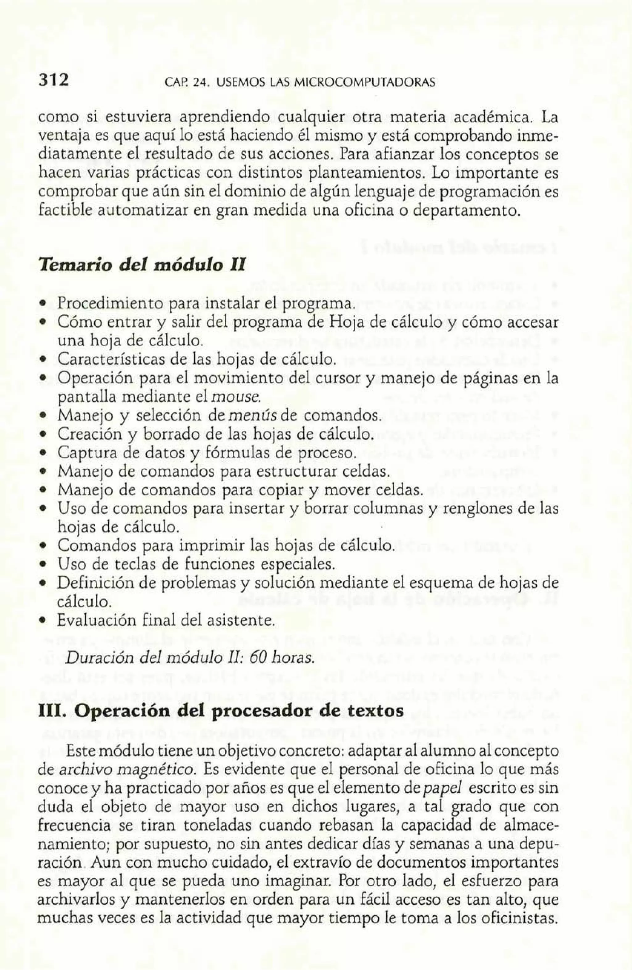 31 2 CAP. 24. USEMOS LAS MICROCOMPUTADORAS 
como si estuviera aprendiendo cualquier otra materia académica. La 
ventaja es que aquí lo está haciendo él mismo y está comprobando inrne-diatamente 
el resultado de sus acciones. Para afianzar los conceptos se 
hacen varias prácticas con distintos planteamientos. Lo importante es 
comprobar que aún sin el dominio de algún lenguaje de programación es 
factible automatizar en gran medida una oficina o departamento. 
Temario del módulo II 
Procedimiento para instalar el programa. 
Cómo entrar y salir del programa de Hoja de cálculo y cómo accesar 
una hoja de cálculo. 
Características de las hojas de cálculo. 
Operación para el movimiento del cursor y manejo de páginas en la 
pantalla mediante el mouse. 
Manejo y selección de menús de comandos. 
Creación y borrado de las hojas de cálculo. 
Captura de datos y fórmulas de proceso. 
Manejo de comandos para estructurar celdas. 
Manejo de comandos para copiar y mover celdas. 
Uso de comandos para insertar y borrar columnas y renglones de las 
hojas de cálculo. 
Comandos para imprimir las hojas de cálculo. 
Uso de teclas de funciones especiales. 
Definición de problemas y solución mediante el esquema de hojas de ' cálculo. 
Evaluación final del asistente. 
Duración del módulo II: 60 horas. 
111. Operación del procesador de textos 
Este módulo tiene un objetivo concreto: adaptar al alumno al concepto 
de archivo magnético. Es evidente que el personal de oficina lo que más 
conoce y ha practicado por años es que el elemento de papel escrito es sin 
duda el objeto de mayor uso en dichos lugares, a tal grado que con 
frecuencia se tiran toneladas cuando rebasan la capacidad de almace-namiento; 
por supuesto, no sin antes dedicar días y semanas a una depu-ración 
Aun con mucho cuidado, el extravío de documentos importantes 
es mayor al que se pueda uno imaginar. Por otro lado, el esfuerzo para 
archivarlos y mantenerlos en orden para un fácil acceso es tan alto, que 
muchas veces es la actividad que mayor tiempo le toma a los oficinistas. 
 