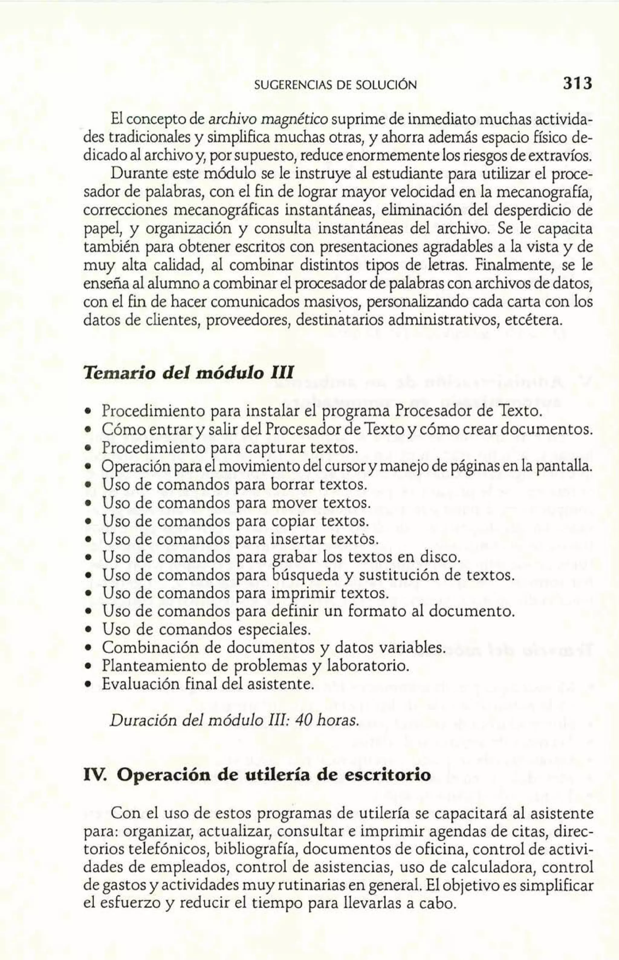 SUGERENCIAS DE SOLUCI~N 
El concepto de arhvo magnético suprime de inmediato muchas activida-des 
tradicionales y simplifica muchas otras, y ahorra además espacio Físico de-dicado 
al archivo y, por supuesto, reduce enormemente los riesgos de extravíos. 
Durante este módulo se le instruye al estudiante para utilizar el proce-sador 
de palabras, con el fin de lograr mayor velocidad en la mecanografía, 
correcciones mecanográficas instantáneas, eliminación del desperdicio de 
papel, y organización y consulta instantáneas del archivo. Se le capacita 
también para obtener escritos con presentaciones agradables a la vista y de 
muy alta calidad, al combinar distintos tipos de letras. Finalmente, se le 
enseña al alumno a combinar el procesador de palabras con archivos de datos, 
con el Fin de hacer comunicados masivos, personalizando cada carta con los 
datos de clientes, proveedores, destinatarios administrativos, etcétera. 
Temario del módulo III 
Procedimiento para instalar el programa Procesador de Texto. 
Cómo entrar y salir del Procesador de Texto y cómo crear documentos. 
Procedimiento para capturar textos. 
Operación para el movimiento del cursor y manejo de páginas en la pantalla. 
Uso de comandos para borrar textos. 
Uso de comandos para mover textos. 
Uso de comandos para copiar textos. 
Uso de comandos para insertar textos. 
Uso de comandos para grabar los textos en disco. 
Uso de comandos para búsqueda y sustitución de textos. 
Uso de comandos para im rimir textos. 
Uso de comandos para de /' inir un formato al documento. 
Uso de comandos especiales. 
Combinación de documentos y datos variables. 
Planteamiento de problemas y laboratorio. 
Evaluación final del asistente. 
Duración del módulo 111: 40 horas. 
IV. Operación de utilería de escritorio 
Con el uso de estos programas de utilería se capacitará al asistente 
para: organizar, actualizar, consultar e imprimir agendas de citas, direc-torios 
telefónicos, bibliografía, documentos de oficina, control de activi-dades 
de empleados, control de asistencias, uso de calculadora, control 
de gastos y actividades muy rutinarias en general. El objetivo es simplificar 
el esfuerzo y reducir el tiemoo oara llevarlas a cabo. 
 