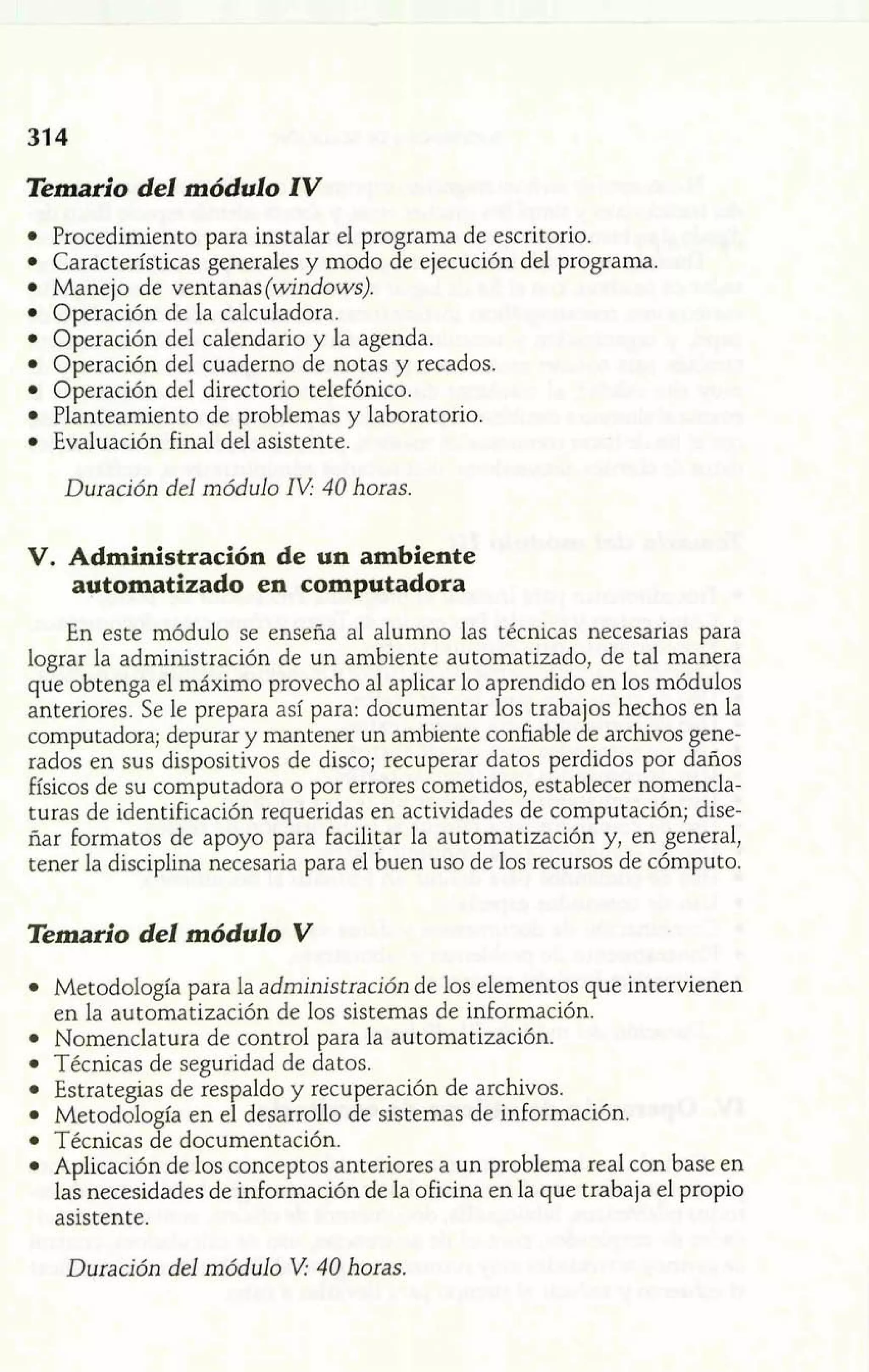 Temario del módulo IV 
Procedimiento para instalar el programa de escritorio. 
Características generales y modo de ejecución del programa. 
Manejo de ventanas (windows). 
Operación de la calculadora. 
Operación del calendario y la agenda. 
Operación del cuaderno de notas y recados. 
Operación del directorio telefónico. 
Planteamiento de problemas y laboratorio. 
Evaluación final del asistente. 
Duración del módulo 1V 40 horas. 
V. Administración de un ambiente 
automatizado en computadora 
En este módulo se enseña al alumno las técnicas necesarias para 
lograr la administración de un ambiente automatizado, de tal manera 
que obtenga el máximo provecho al aplicar lo aprendido en los módulos 
anteriores. Se le prepara así para: documentar los trabajos hechos en la 
computadora; depurar y mantener un ambiente confiable de archivos gene-rados 
en sus dispositivos de disco; recuperar datos perdidos por daños 
físicos de su computadora o por errores cometidos, establecer nomencla-turas 
de identificación requeridas en actividades de computación; dise-ñar 
formatos de apoyo para Facilitar la automatización y, en general, 
tener la disciplina necesaria para el buen uso de los recursos de cómputo. 
Temario del módulo V 
Metodología para la administración de los elementos que intervienen 
en la automatización de los sistemas de información. 
Nomenclatura de control para la automatización. 
Técnicas de seguridad de datos. 
Estrategias de respaldo y recuperación de archivos. 
Metodología en el desarrollo de sistemas de información. 
Técnicas de documentación. 
Aplicación de los conceptos anteriores a un problema real con base en 
las necesidades de información de la oficina en la que trabaja el propio 
asistente. 
Duración del módulo V 40 horas. 
 