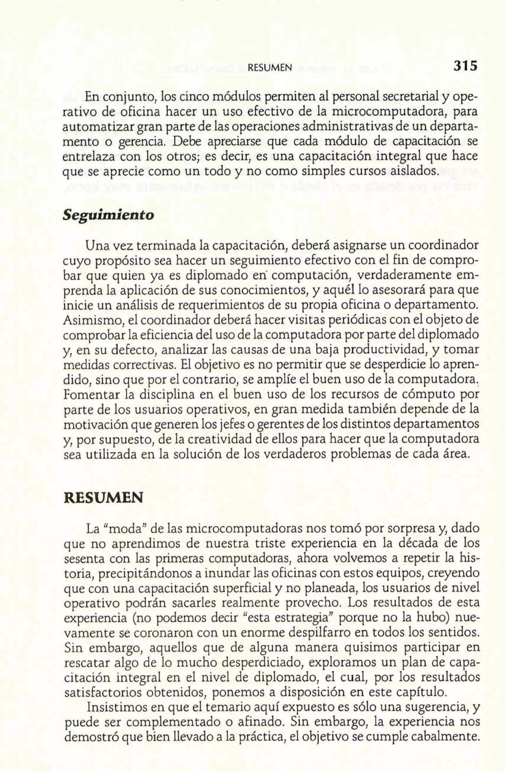 RESUMEN 
En conjunto, los cinco módulos permiten al personal secretaria1 y ope-rativo 
de oficina hacer un uso efectivo de la microcomputadora, para 
automatizar gran parte de las operaciones administrativas de un departa-mento 
o gerencia. Debe apreciarse que cada módulo de capacitación se 
entrelaza con los otros; es decir, es una capacitación integral que hace 
que se aprecie como un todo y no como simples cursos aislados. 
Seguirnien to 
Una vez terminada la capacitación, deberá asignarse un coordinador 
cuyo propósito sea hacer un seguimiento efectivo con el fin de compro-bar 
que quien ya es diplomado en computación, verdaderamente em-prenda 
la aplicación de sus conocimientos, y aquél lo asesorará para que 
inicie un análisis de requerimientos de su propia oficina o departamento. 
Asimismo, el coordinador deberá hacer visitas periódicas con el objeto de 
comprobar la eficiencia del uso de la computadora por parte del diplomado 
y, en su defecto, analizar las causas de una baja productividad, y tomar 
medidas correctivas. El objetivo es no permitir que se desperdicie lo apren-dido, 
sino que por el contrario, se amplíe el buen uso de la computadora. 
Fomentar la disciplina en el buen uso de los recursos de cómputo por 
parte de los usuarios operativos, en gran medida también depende de la 
motivación que generen los jefes o gerentes de los distintos departamentos 
y, por supuesto, de la creatividad de ellos para hacer que la computadora 
sea utilizada en la solución de los verdaderos problemas de cada área. 
RESUMEN 
La "moda" de las microcomputadoras nos tomó por sorpresa y, dado 
que no aprendimos de nuestra triste experiencia en la década de los 
sesenta con las primeras computadoras, ahora volvemos a repetir la his-toria, 
precipitándonos a inundar las oficinas con estos equipos, creyendo 
que con una capacitación superficial y no planeada, los usuarios de nivel 
operativo podrán sacarles realmente provecho. Los resultados de esta 
experiencia (no podemos decir "esta estrategia" porque no la hubo) nue-vamente 
se coronaron con un enorme despilfarro en todos los sentidos. 
Sin embargo, aquellos que de alguna manera quisimos participar en 
rescatar algo de lo mucho desperdiciado, exploramos un plan de capa-citación 
integral en el nivel de diplomado, el cual, por los resultados 
satisfactorios obtenidos, ponemos a disposición en este capítulo. 
Insistimos en que el temario aquí expuesto es sólo una sugerencia, y 
puede ser complementado o afinado. Sin embargo, la experiencia nos 
demostró que bien llevado a la práctica, el objetivo se cumple cabalmente. 
 