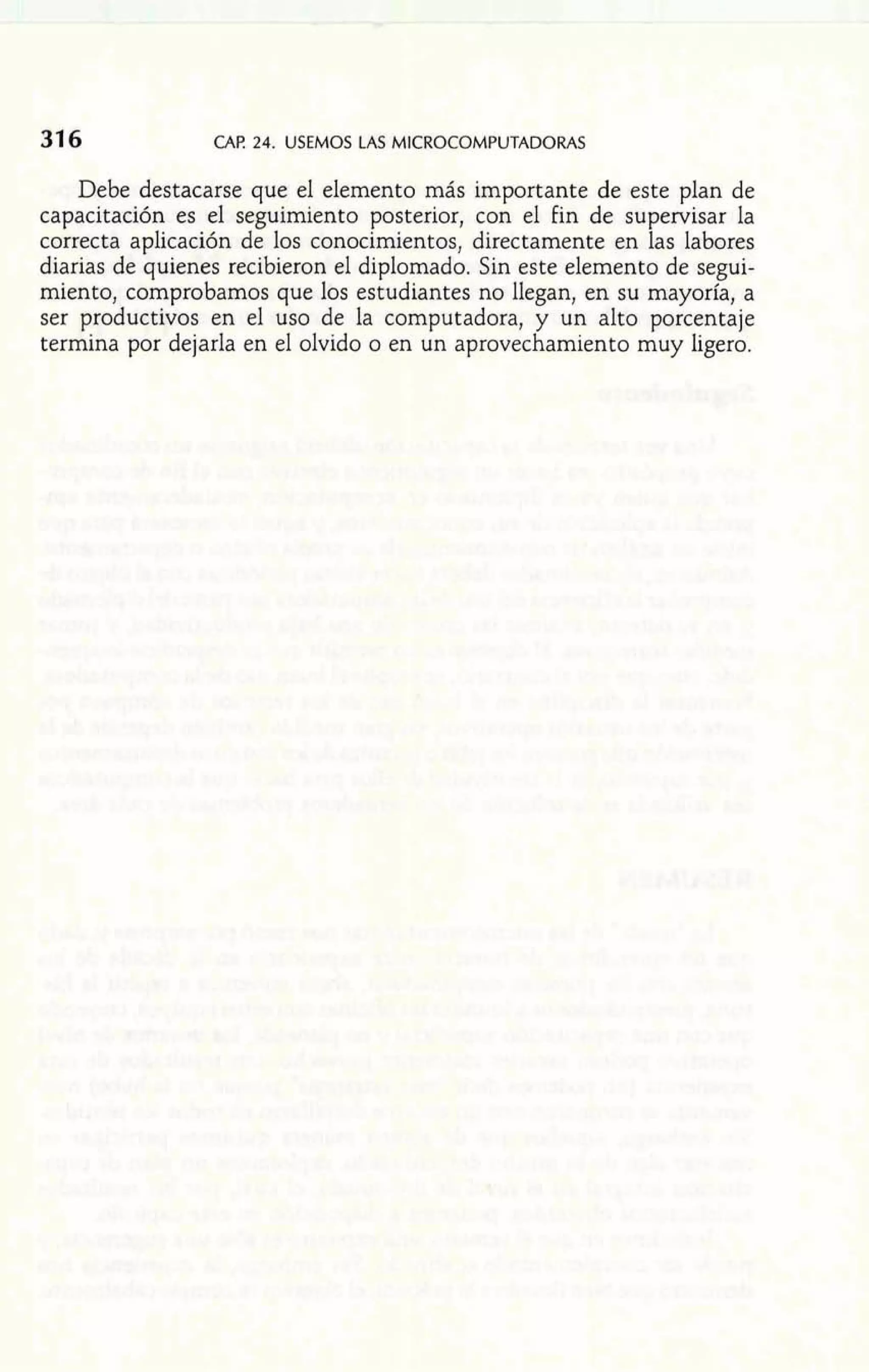 CAP 24. USEMOS LAS MICROCOMPUTADORAS 
Debe destacarse que el elemento más importante de este plan de 
capacitación es el seguimiento posterior, con el Fin de supervisar la 
correcta aplicación de los conocimientos, directamente en las labores 
diarias de quienes recibieron el diplomado. Sin este elemento de segui-miento, 
comprobamos que los estudiantes no llegan, en su mayoría, a 
ser productivos en el uso de la computadora, y un alto porcentaje 
termina por dejarla en el olvido o en un aprovechamiento muy ligero. 
 
