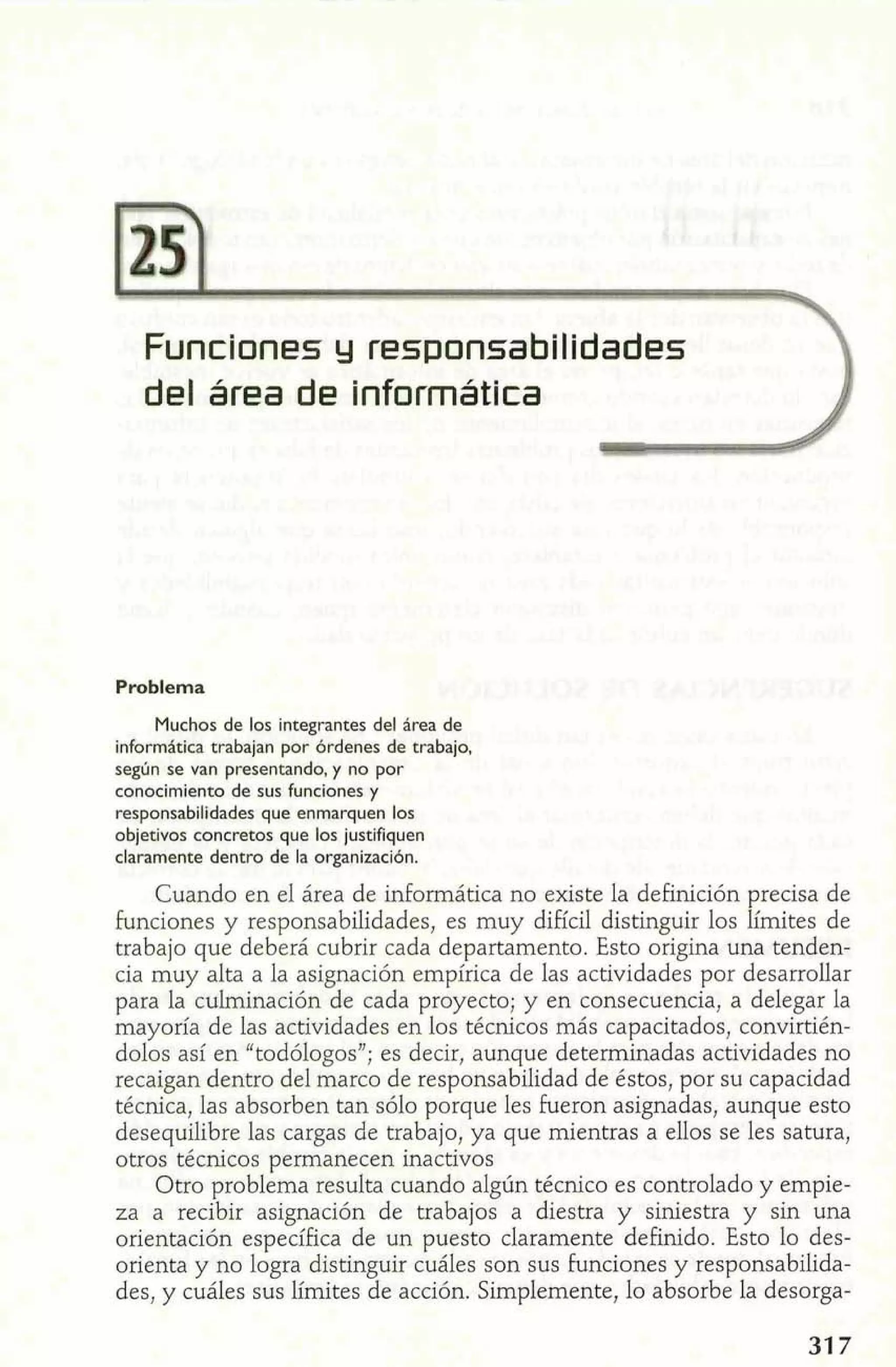 Funciones y responsabilidades 
del área de informática 
Problema 
Muchos de los integrantes del hrea de 
informática trabajan por órdenes de trabajo, 
según se van presentando, y no por 
conocimiento de sus funciones y 
responsabilidades que enmarquen los 
objetivos concretos que los justifiquen 
claramente dentro de la organización. 
Cuando en el área de informática no existe la definición precisa de 
funciones y responsabilidades, es muy difícil distinguir los lírnites de 
trabajo que deberá cubrir cada departamento. Esto origina una tenden-cia 
muy alta a la asignación empírica de las actividades por desarrollar 
para la culminación de cada proyecto; y en consecuencia, a delegar la 
mayoría de las actividades en los técnicos más capacitados, convirtién-dolos 
así en "todólogos"; es decir, aunque determinadas actividades no 
recaigan dentro del marco de responsabilidad de éstos, por su capacidad 
técnica, las absorben tan sólo porque les fueron asignadas, aunque esto 
desequilibre las cargas de trabajo, ya que mientras a ellos se les satura, 
otros técnicos permanecen inactivos 
Otro problema resulta cuando algún técnico es controlado y empie-za 
a recibir asignación de trabajos a diestra y siniestra y sin una 
orientación específica de un puesto claramente definido. Esto lo des-orienta 
y no logra distinguir cuáles son sus funciones y responsabilida-des, 
y cuáles sus límites de acción. Simplemente, lo absorbe la desorga- 
 