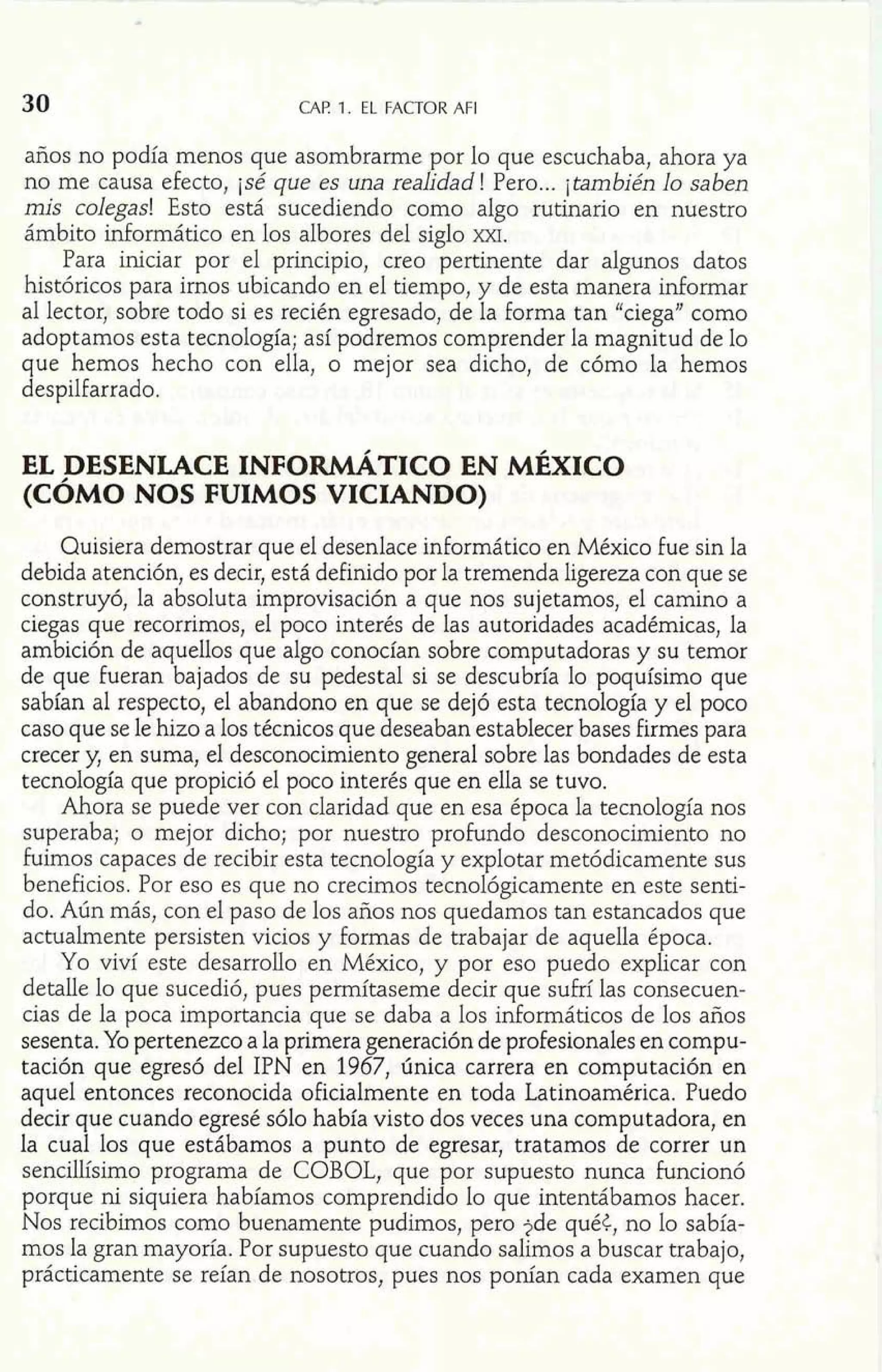 30 CAP. 1. EL FACTOR AFI 
años no podía menos que asombrarme por lo que escuchaba, ahora ya 
no me causa efecto, jsé que es una realidad! Pero ... jtambién lo saben 
mis colegas! Esto está sucediendo como algo rutinario en nuestro 
ámbito informático en los albores del siglo m. 
Para iniciar por el principio, creo pertinente dar algunos datos 
históricos para irnos ubicando en el tiempo, y de esta manera informar 
al lector, sobre todo si es recién egresado, de la forma tan "ciega" como 
adoptamos esta tecnología; así podremos comprender la magnitud de lo 
que hemos hecho con ella, o mejor sea dicho, de cómo la hemos 
despilfarrado. 
EL DESENLACE INFOIW~TICO EN MÉXICO 
(CÓMO NOS FUIMOS VICIANDO) 
Quisiera demostrar que el desenlace informático en México fue sin la 
debida atención, es decir, está definido por la tremenda ligereza con que se 
construyó, la absoluta improvisación a que nos sujetamos, el camino a 
ciegas que recorrimos, el poco interés de las autoridades académicas, la 
ambición de aquellos que algo conocían sobre computadoras y su temor 
de que fueran bajados de su pedestal si se descubría lo poquísimo que 
sabían al respecto, el abandono en que se dejó esta tecnología y el poco 
caso que se le hizo a los técnicos que deseaban establecer bases firmes para 
crecer y, en suma, el desconocimiento general sobre las bondades de esta 
tecnología que propició el poco interés que en ella se tuvo. 
Ahora se puede ver con claridad que en esa época la tecnología nos 
superaba; o mejor dicho; por nuestro profundo desconocimiento no 
fuimos capaces de recibir esta tecnología y explotar metódicamente sus 
beneficios. Por eso es que no crecimos tecnológicamente en este senti-do. 
Aún más, con el paso de los años nos quedamos tan estancados que 
actualmente persisten vicios y formas de trabajar de aquella época. 
Yo viví este desarrollo en México, y por eso puedo explicar con 
detalle lo que sucedió, pues permítaseme decir que sufrí las consecuen-cias 
de la poca importancia que se daba a los informáticos de los años 
sesenta. Yo pertenezco a la primera generación de profesionales en compu-tación 
que egresó del IPN en 1967, única carrera en computación en 
aquel entonces reconocida oficialmente en toda Latinoamérica. Puedo 
decir que cuando egresé sólo había visto dos veces una computadora, en 
la cual los que estábamos a punto de egresar, tratamos de correr un 
sencillísimo programa de COBOL, que por supuesto nunca funcionó 
porque ni siquiera habíamos comprendido lo que intentábamos hacer. 
Nos recibimos como buenamente pudimos, pero 2de qué<, no lo sabía-mos 
la gran mayoría. Por supuesto que cuando salimos a buscar trabajo, 
prácticamente se reían de nosotros, pues nos ponían cada examen que 
 