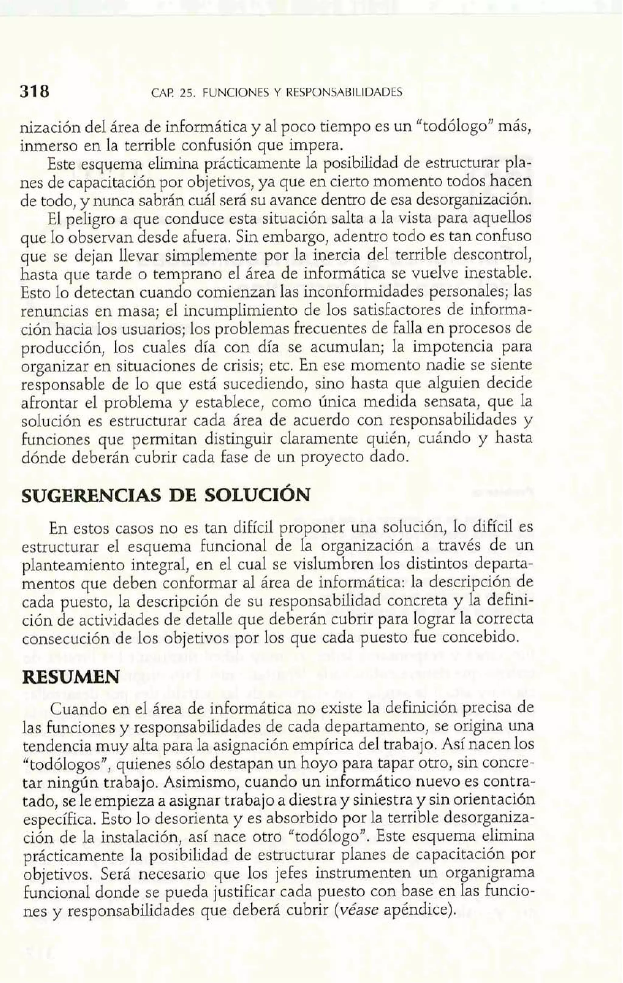 CAF! 25. FUNCIONES Y RESPONSABILIDADES 
nización del área de informática y al poco tiempo es un "todólogo" más, 
inmerso en la terrible confusión que impera. 
Este esquema elimina prácticamente la posibdidad de estructurar pla-nes 
de capacitación por objetivos, ya que en cierto momento todos hacen 
de todo, y nunca sabrán cuál será su avance dentro de esa desorganización. 
El peligro a que conduce esta situación salta a la vista para aquellos 
que lo observan desde afuera. Sin embargo, adentro todo es tan confuso 
que se dejan llevar simplemente por la inercia del terrible descontrol, 
hasta que tarde o temprano el área de informática se vuelve inestable. 
Esto lo detectan cuando comienzan las inconformidades personales; las 
renuncias en masa; el incumplimiento de los satisfactores de informa-ción 
hacia los usuarios; los problemas frecuentes de falla en procesos de 
producción, los cuales día con día se acumulan; la impotencia para 
organizar en situaciones de crisis; etc. En ese momento nadie se siente 
responsable de lo que está sucediendo, sino hasta que alguien decide 
afrontar el problema y establece, como única medida sensata, que la 
solución es estructurar cada área de acuerdo con responsabilidades y 
funciones que permitan distinguir claramente quién, cuá.do hasta 
dónde deberán cubrir cada fase de un proyecto dado. I 
- ii m 
SUGERENCIAS DE SOLUCI~N y- d-+ 
En estos casos no es tan difícil proponer una solución, lo difícil es 
estructurar el esquema funcional de la organización a través de un 
planteamiento integral, en el cual se vislumbren los distintos departa-mentos 
que deben conformar al área de infomática: la descripción de 
cada puesto, la descripción de su responsabilidad concreta y la defini-ción 
de actividades de detalle que deberán cubrir para lograr la correcta 
consecución de los objetivos por los que cada puesto fue concebido. 
RESUMEN 
Cuando en el área de informática no existe la definición precisa de 
las funciones y responsabilidades de cada departamento, se origina una 
tendencia muy alta para la asignación empírica del trabajo. Así nacen los 
"todólogos", quienes sólo destapan un hoyo para tapar otro, sin concre-tar 
ningún trabajo. Asimismo, cuando un inforrnático nuevo es contra-tado, 
se le empieza a asignar trabajo a diestra y siniestra y sin orientación 
específica. Esto lo desorienta y es absorbido por la terrible desorganiza-ción 
de la instalación, así nace otro "todólogo". Este esquema elimina 
prácticamente la posibilidad de estructurar planes de capacitación por 
objetivos. Será necesario que los jefes instrumenten un or anigrama 
nes y responsabilidades que deberá cubrir (véase apéndice). 
funcional donde se pueda justificar cada puesto con base en Ha s funcio- 
 