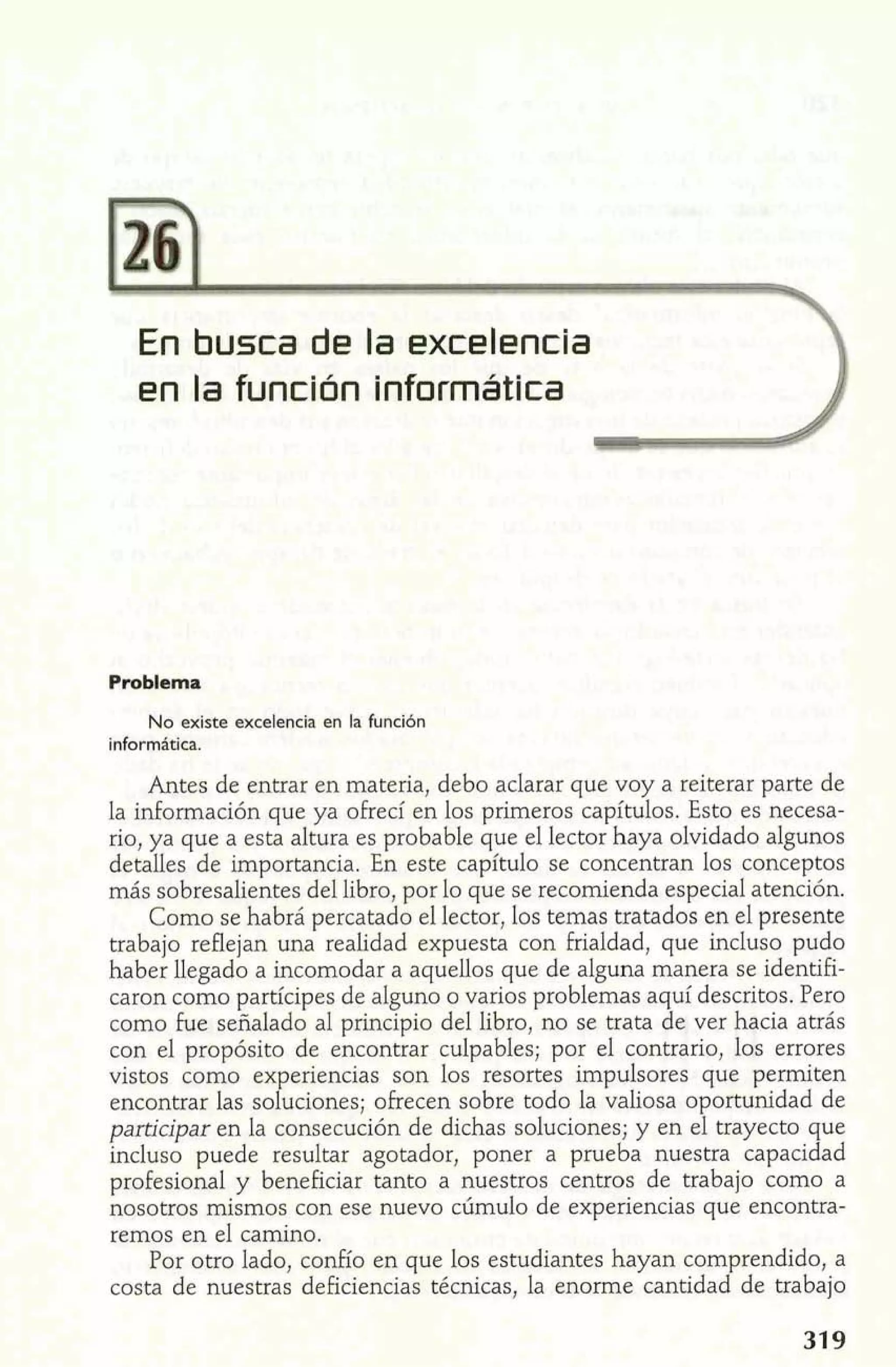 Problema 
No existe excelencia en la función 
informática. 
Antes de entrar en materia, debo aclarar que voy a reiterar parte de 
la información que ya ofrecí en los primeros capítulos. Esto es necesa-rio, 
ya que a esta altura es probable que el lector haya olvidado algunos 
detalles de importancia. En este capítulo se concentran los conceptos 
más sobresalientes del libro, por lo que se recomienda especial atención. 
Como se habrá percatado el lector, los temas tratados en el presente 
trabajo reflejan una realidad expuesta con frialdad, que incluso pudo 
haber llegado a incomodar a aquellos que de alguna manera se identifi-caron 
como partícipes de alguno o varios problemas aquí descritos. Pero 
como fue señalado al principio del libro, no se trata de ver hacia atrás 
con el propósito de encontrar culpables; por el contrario, los errores 
vistos como ex eriencias son los resortes impulsores que permiten encontrar las sof u ciones; ofrecen sobre todo la valiosa oportunidad de 
participar en la consecución de dichas soluciones; y en el trayecto que 
incluso puede resultar agotador, poner a prueba nuestra capacidad 
profesional y beneficiar tanto a nuestros centros de trabajo como a 
nosotros mismos con ese nuevo cúmulo de experiencias que encontra-remos 
en el camino. 
Por otro lado, confío en que los estudiantes hayan comprendido, a 
costa de nuestras deficiencias técnicas, la enorme cantidad de trabajo 
 