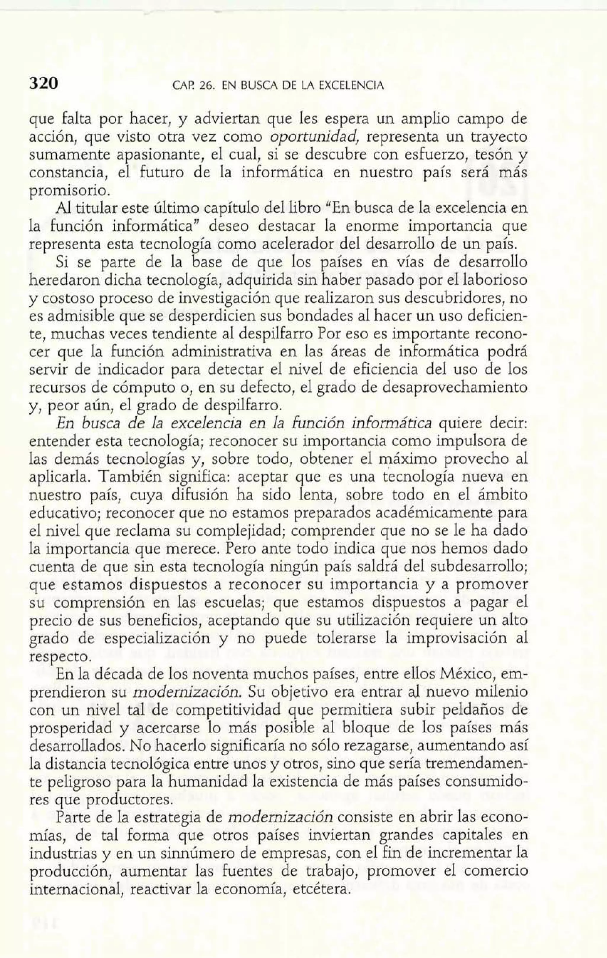 CAF! 26. EN BUSCA DE LA EXCELENCIA 
que falta por hacer, y adviertan que les espera un amplio campo de 
acción, que visto otra vez como oportunidad, representa un trayecto 
sumamente apasionante, el cual, si se descubre con esfuerzo, tesón y 
constancia, el futuro de la informática en nuestro país será más 
promisorio. 
Al titular este último capítulo del libro "En busca de la excelencia en 
la función informática" deseo destacar la enorme importancia que 
representa esta tecnolo ía como acelerador del desarrollo de un país. 
Si se parte de la %ase de que los países en vías de desarrollo 
heredaron dicha tecnología, adquirida sin haber pasado por el laborioso 
y costoso proceso de investigación que realizaron sus descubridores, no 
es admisible que se desperdicien sus bondades al hacer un uso deficien-te, 
muchas veces tendiente al despilfarro Por eso es importante recono-cer 
que la función administrativa en las áreas de informática podrá 
servir de indicador para detectar el nivel de eficiencia del uso de los 
recursos de cómputo o, en su defecto, el grado de desaprovechamiento 
y, peor aún, el grado de despilfarro. 
En busca de la excelencia en la función informática quiere decir: 
entender esta tecnología; reconocer su importancia como impulsora de 
las demás tecnologías y, sobre todo, obtener el máximo provecho al 
aplicarla. También significa: aceptar que es una tecnología nueva en 
nuestro país, cuya difusión ha sido lenta, sobre todo en el ámbito 
educativo; reconocer que no estamos preparados académicamente para 
el nivel que reclama su complejidad; comprender que no se le ha dado 
la importancia que merece. Pero ante todo indica que nos hemos dado 
cuenta de que sin esta tecnología ningún país saldrá del subdesarrollo; 
que estamos dispuestos a reconocer su importancia y a promover 
su comprensión en las escuelas; que estamos dispuestos a pagar el 
precio de sus beneficios, aceptando que su utilización requiere un alto 
grado de especialización y no puede tolerarse la improvisación al 
respecto. 
En la década de los noventa muchos países, entre ellos México, em-prendieron 
su modernización. Su objetivo era entrar al nuevo milenio 
con un nivel tal de competitividad que permitiera subir peldaños de 
prosperidad y acercarse lo más posible al bloque de los países más 
desarrollados. No hacerlo significaría no sólo rezagarse, aumentando así 
la distancia tecnológica entre unos y otros, sino que sería tremendamen-te 
peligroso para la humanidad la existencia de más países consumido-res 
que productores. 
Parte de la estrategia de modernización consiste en abrir las econo-mías, 
de tal forma que otros países inviertan grandes capitales en 
industrias y en un sinnúmero de empresas, con el fin de incrementar la 
producción, aumentar las fuentes de trabajo, promover el comercio 
internacional, reactivar la economía, etcétera. 
 