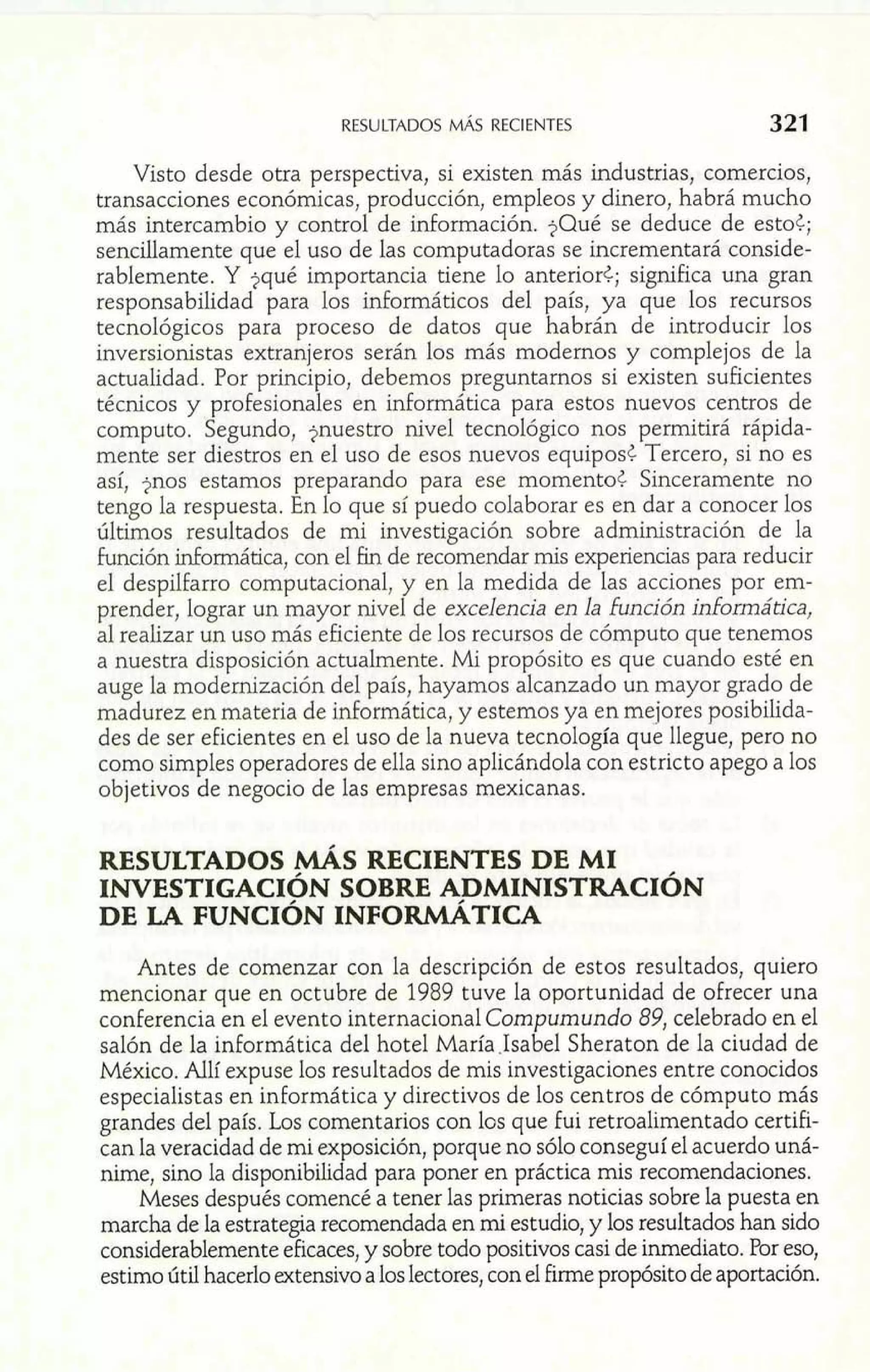 RESULTADOS MÁS RECIENTES m 321 
m 
Visto desde otra perspectiva, si existen más ?nduttrías, comercios, 
transacciones económicas, producción, empleos y dinero, habrá mucho 
más intercambio y control de información. $Qué se deduce de esto¿; 
sencillamente que el uso de las computadoras se incrementará conside-rablemente. 
Y $qué importancia tiene lo anterior<; significa una gran 
responsabilidad para los informáticos del país, ya que los recursos 
tecnológicos para proceso de datos que habrán de introducir los 
inversionistas extranjeros serán los más modernos y complejos de la 
actualidad. Por principio, debemos preguntarnos si existen suficientes 
técnicos y profesionales en informática para estos nuevos centros de 
computo. Segundo, jnuestro nivel tecnológico nos permitirá rápida-mente 
ser diestros en el uso de esos nuevos equipost Tercero, si no es 
así, jnos estamos preparando para ese momento¿ Sinceramente no 
tengo la respuesta. En lo que sí puedo colaborar es en dar a conocer los 
últimos resultados de mi investigación sobre administración de la 
función informática, con el fin de recomendar mis experiencias para reducir 
el despilfarro computacional, y en la medida de las acciones por em-prender, 
lograr un mayor nivel de excelencia en la función informática, 
al realizar un uso más eficiente de los recursos de cómputo que tenemos 
a nuestra disposición actualmente. Mi propósito es que cuando esté en 
auge la modernización del país, hayamos alcanzado un mayor grado de 
madurez en materia de informática, y estemos ya en mejores posibilida-des 
de ser eficientes en el uso de la nueva tecnología que llegue, pero no 
como simples operadores de ella sino aplicándola con estricto apego a los 
objetivos de negocio de las empresas mexicanas. 
RESULTADOS MÁs RECIENTES DE MI 
INVESTIGACI~NS OBRE ADMINISTRACI~N 
DE LA FUNCIÓN INFORMÁTICA 
Antes de comenzar con la descripción de estos resultados, quiero 
mencionar que en octubre de 1989 tuve la oportunidad de ofrecer una 
conferencia en el evento internacional Compumundo 89, celebrado en el 
salón de la informática del hotel MarlaIsabel Sheraton de la ciudad de 
México. Allí expuse los resultados de mis investigaciones entre conocidos 
especialistas en informática y directivos de los centros de cómputo más 
grandes del país. Los comentarios con los que fui retroalimentado certih 
can la veracidad de mi exposición, porque no sólo conseguí el acuerdo uná-nime, 
sino la disponibilidad para poner en práctica mis recomendaciones. 
Meses después comencé a tener las primeras noticias sobre la puesta en 
marcha de la estrategia recomendada en mi estudio, y los resultados han sido 
considerablemente eficaces, y sobre todo positivos casi de inmediato. Por eso, 
estimo útil hacerlo extensivo a los lectores, con el firme propósito de aportación. 
 