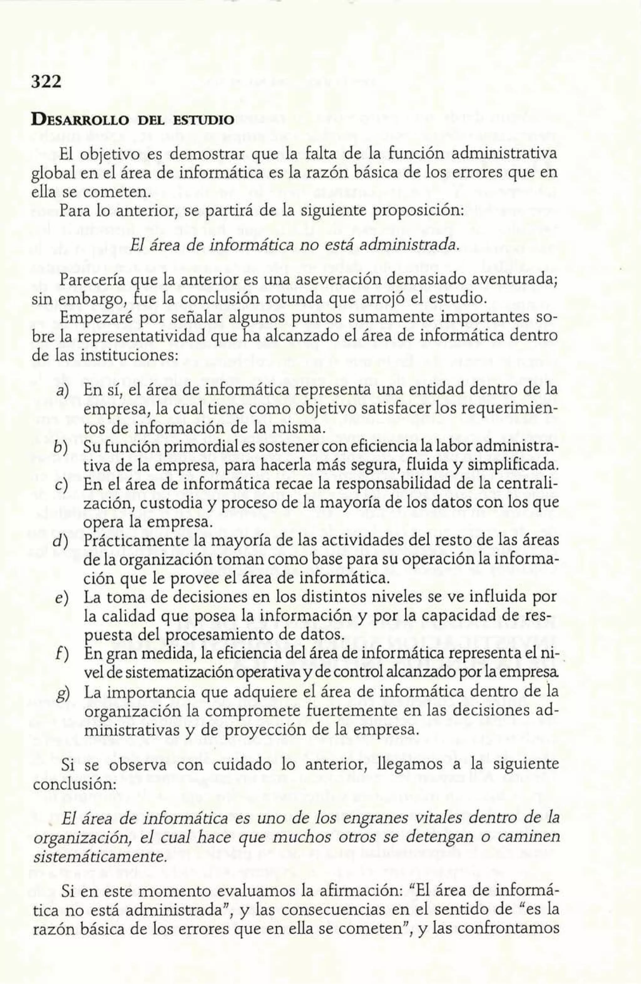 El objetivo es demostrar que la falta de la función administrativa 
global en el área de informática es la razón básica de los errores que en 
ella se cometen. 
Para lo anterior, se partirá de la siguiente proposición: 
El área de informática no está administrada. 
Parecería que la anterior es una aseveración demasiado aventurada; 
sin embargo, fue la conclusión rotunda que arrojó el estudio. 
Empezaré por señalar al unos puntos sumamente irnpoí-tantes so-bre 
la representatividad que a alcanzado el área de informática dentro 
de las instituciones: 
E 
a) En sí, el área de informática representa una entidad dentro de la 
empresa, la cual tiene como objetivo satisfacer los requerimien-tos 
de información de la misma. 
b) Su función primordial es sostener con eficiencia la labor adrninistra-tiva 
de la empresa, para hacerla más segura, fluida y simplificada. 
c) En el área de informática recae la responsabilidad de la centrali-zación, 
custodia y proceso de la mayoría de los datos con los que 
opera la empresa. 
d) Prácticamente la mayoría de las actividades del resto de las áreas 
de la organización toman como base para su operación la informa-ción 
que le provee el área de informática. 
e) La toma de decisiones en los distintos niveles se ve influida por 
la calidad que posea la información y por la capacidad de res-puesta 
del procesamiento de datos. 
f) En gran medida, la eficiencia del área de informática representa el ni-vel 
de sistematización operativa y de control alcanzado por la empresa 
g) La importancia que adquiere el área de informática dentro de la 
organización la compromete fuertemente en las decisiones ad-ministrativas 
y de proyección de la empresa. 
Si se observa con cuidado lo anterior, llegamos a la siguiente 
conclusión: 
. El área de inhormática es uno de los engranes vitales dentro de la 
organización, el cual hace que muchos otros se detengan o caminen 
sistemáticamente. 
Si en este momento evaluamos la afirmación: "El área de informá-tica 
no está administrada", y las consecuencias en el sentido de "es la 
razón básica de los errores que en ella se cometen", y las confrontamos 
 