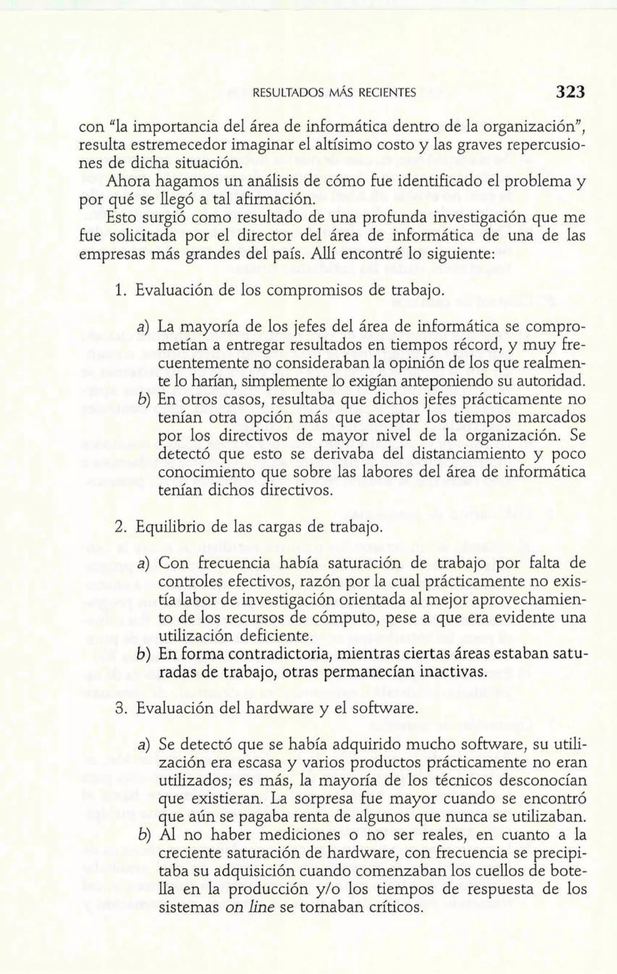 con "la importancia del área de informática dentro de la organización", 
resulta estremecedor imaginar el altísimo costo y las graves repercusio-nes 
de dicha situación. 
Ahora hagamos un análisis de cómo fue identificado el problema y 
por qué se llegó a tal afirmación. 
Esto surgió como resultado de una profunda investigación que me 
fue solicitada por el director del área de informática de una de las 
empresas más grandes del país. Allí encontré lo siguiente: 
1. Evaluación de los compromisos de trabajo. 
a) La mayoría de los jefes del área de informática se compro-metían 
a entregar resultados en tiempos récord, y muy Fre-cuentemente 
no consideraban la opinión de los que realrnen-te 
lo harían, simplemente lo exigían anteponiendo su autoridad. 
6) En otros casos, resultaba que dichos jefes prácticamente no 
tenían otra opción más que aceptar los tiempos marcados 
por los directivos de mayor nivel de la organización. Se 
detectó que esto se derivaba del distanciamiento y poco 
conocimiento que sobre Ias labores del área de informática 
tenían dichos directivos. 
2. Equilibrio de las cargas de trabajo. 
a) Con frecuencia había saturación de trabajo por falta de 
controles efectivos, razón por la cual prácticamente no exis-tía 
labor de investigación orientada al mejor aprovechamien-to 
de los recursos de cómputo, pese a que era evidente una 
utilización deficiente. 
b) En forma contradictoria, mientras ciertas áreas estaban satu-radas 
de trabajo, otras permanecían inactivas. 
3. Evaluación del hardware y el software. 
a) Se detectó que se había adquirido mucho software, su utili-zación 
era escasa y varios productos prácticamente no eran 
utilizados; es más, la mayoría de los técnicos desconocían 
que existieran. La sorpresa fue mayor cuando se encontró 
que aún se pagaba renta de algunos que nunca se utilizaban. 
6) Al no haber mediciones o no ser reales, en cuanto a la 
creciente saturación de hardware, con Frecuencia se precipi-taba 
su adquisición cuando comenzaban los cuellos de bote-lla 
en la producción y10 los tiempos de respuesta de los 
sistemas on line se tornaban críticos. 
 