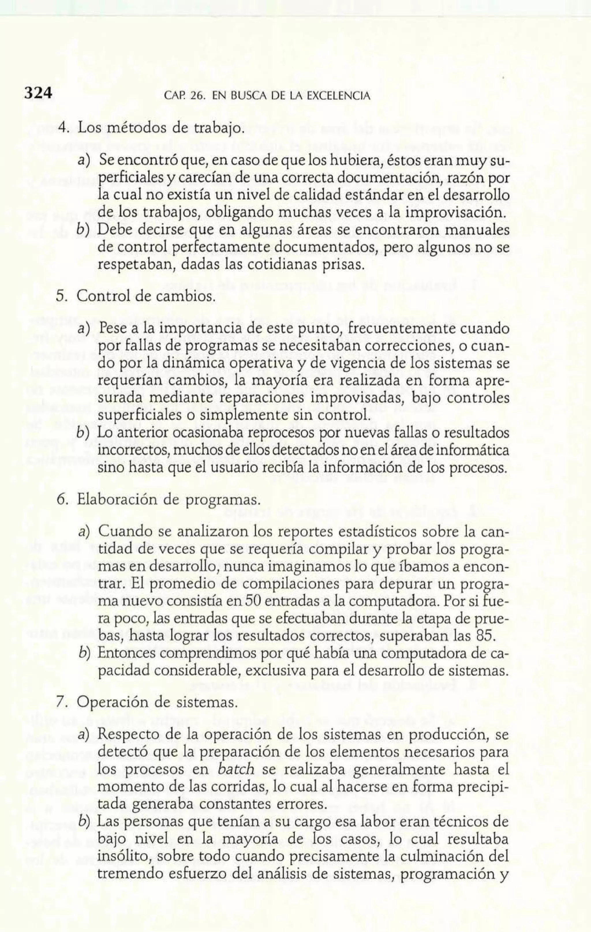 324 CAP 26. EN BUSCA DE LA EXCELENCIA 
4. Los métodos de trabajo. 
a) Se encontró que, en caso de que los hubiera, éstos eran muy su-perficiales 
y carecían de una correcta documentación, razón por 
la cual no existía un nivel de calidad estándar en el desarrollo 
de los trabajos, obligando muchas veces a la improvisación. 
b) Debe decirse que en algunas áreas se encontraron manuales 
de control perfectamente documentados, pero algunos no se 
respetaban, dadas las cotidianas prisas. 
5. Control de cambios. 
a) Pese a la importancia de este punto, frecuentemente cuando 
por fallas de programas se necesitaban correcciones, o cuan-do 
por la dinámica operativa y de vigencia de los sistemas se 
requerían cambios, la mayoría era realizada en forma apre-surada 
mediante reparaciones improvisadas, bajo controles 
superficiales o simplemente sin control. 
b) Lo anterior ocasionaba reprocesos por nuevas fallas o resultados 
incorrectos, muchos de ellos detectados no en el área de informática 
sino hasta que el usuario recibía la información de los procesos. 
6. Elaboración de programas. 
a) Cuando se analizaron los reportes estadísticos sobre la can-tidad 
de veces que se requería compilar y probar los progra-mas 
en desarrollo, nunca imaginamos lo que íbamos a encon-trar. 
El promedio de compiIaciones para depurar un progra-ma 
nuevo consistía en 50 entradas a la computadora. Por si fue-ra 
poco, las entradas que se efectuaban durante la etapa de prue-bas, 
hasta lograr los resultados correctos, superaban las 85. 
b) Entonces comprendimos por qué había una computadora de ca-pacidad 
considerable, exclusiva para el desarrollo de sistemas. 
7. Operación de sistemas. 
a) Respecto de la operación de los sistemas en producción, se 
detectó que la preparación de los elementos necesarios para 
los procesos en batch se realizaba generalmente hasta el 
momento de las corridas, lo cual al hacerse en forma precipi-tada 
generaba constantes errores. 
b) Las personas que tenían a su cargo esa labor eran técnicos de 
bajo nivel en la mayoría de los casos, lo cual resultaba 
insólito, sobre todo cuando precisamente la culminación del 
tremendo esfuerzo del análisis de sistemas, programación y 
 
