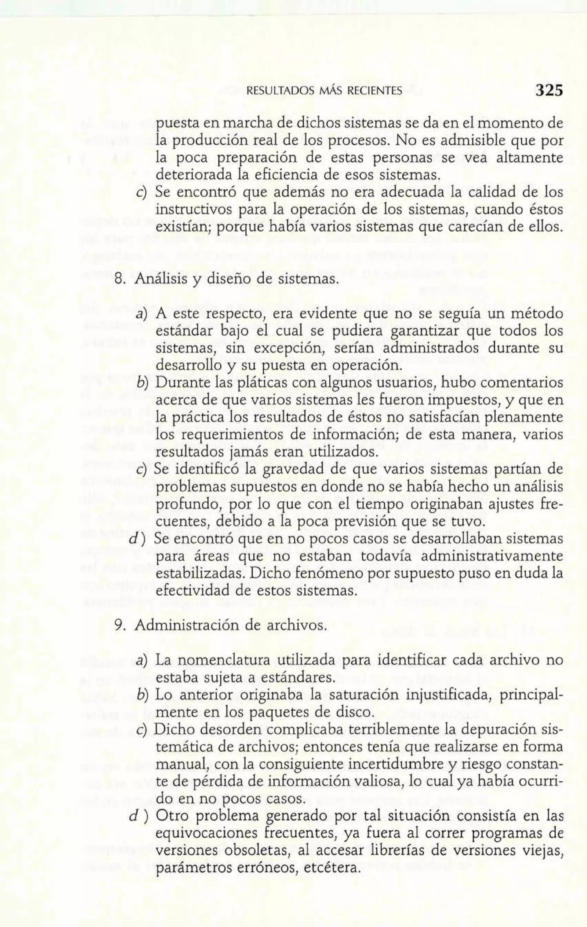 puesta en marcha de dichos sistemas se da en el momento de 
la producción real de los procesos. No es admisible que por 
la poca preparación de estas personas se vea altamente 
deteriorada la eficiencia de esos sistemas. 
c) Se encontró que además no era adecuada la calidad de los 
instructivos para la operación de los sistemas, cuando éstos 
existían; porque había varios sistemas que carecían de ellos. 
8. Análisis y diseño de sistemas. 
a) A este respecto, era evidente que no se seguía un método 
estándar bajo el cual se pudiera garantizar que todos los 
sistemas, sin excepción, serían administrados durante su 
desarrollo y su puesta en operación. 
6) Durante las pláticas con algunos usuarios, hubo comentarios 
acerca de que varios sistemas les fueron impuestos, y que en 
la práctica los resultados de éstos no satisfacían plenamente 
los requerimientos de información; de esta manera, varios 
resultados jamás eran utilizados. 
c) Se identificó la gravedad de que varios sistemas partían de 
problemas supuestos en donde no se había hecho un análisis 
profundo, por lo que con el tiempo originaban ajustes fre-cuentes, 
debido a la poca previsión que se tuvo. 
d) Se encontró que en no pocos casos se desarrollaban sistemas 
para áreas que no estaban todavía administrativamente 
estabilizadas. Dicho fenómeno por supuesto puso en duda la 
efectividad de estos sistemas. 
9. Administración de archivos. 
a) La nomenclatura utilizada para identificar cada archivo no 
estaba sujeta a estándares. 
6) Lo anterior originaba la saturación injustificada, principal-mente 
en los paquetes de disco. 
c) Dicho desorden complicaba terriblemente la depuración sis-temática 
de archivos; entonces tenía que realizarse en forma 
manual, con la consiguiente incertidumbre y riesgo constan-te 
de pérdida de información valiosa, lo cual ya había ocurri-do 
en no pocos casos. 
d ) Otro problema generado por tal situación consistía en las 
equivocaciones frecuentes, ya fuera al correr programas de 
versiones obsoletas, al accesar librerías de versiones viejas, 
parámetros erróneos, etcétera. 
 