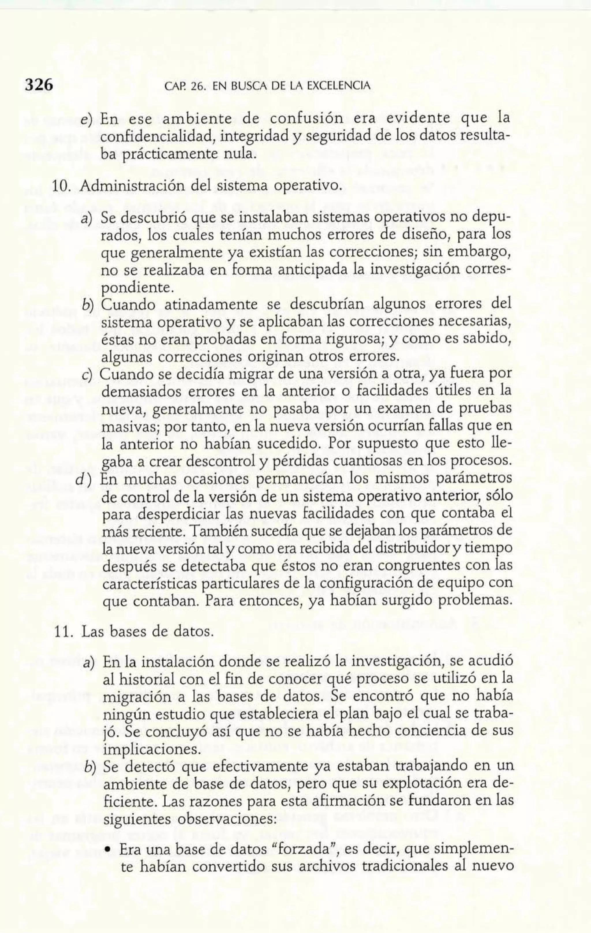 326 CAF! 26. EN BUSCA DE L4 EXCELENCIA 
e) En ese ambiente de confusión era evidente que la 
confidencialidad, integridad y seguridad de los datos resulta-ba 
prácticamente nula. 
10. Administración del sistema operativo. 
a) Se descubrió que se instalaban sistemas operativos no depu-rados, 
los cuales tenían muchos errores de diseño, para los 
que generalmente ya existían las correcciones; sin embargo 
no se realizaba en forma anticipada la investigación corres. 
pondiente. 
b) Cuando atinadamente se descubrían algunos errores del 
sistema operativo y se aplicaban las correcciones necesarias, 
éstas no eran probadas en forma rigurosa; y como es sabido, 
algunas correcciones originan otros errores. 
c) Cuando se decidía migrar de una versión a otra, ya fuera por 
demasiados errores en la anterior o facilidades útiles en la 
nueva, generalmente no pasaba por un examen de pruebas 
masivas; por tanto, en la nueva versión ocurrían fallas que en 
la anterior no habían sucedido. Por supuesto que esto lle-gaba 
a crear descontrol y pérdidas cuantiosas en los procesos. 
d) En muchas ocasiones permanecían los mismos parámetros 
de control de la versión de un sistema operativo anterior, s610 
para desperdiciar Ias nuevas facilidades con que contaba el 
más reciente. También sucedía que se dejaban los parámetros de 
la nueva versión tal y como era recibida del distribuidor y tiempo 
después se detectaba que éstos no eran congruentes con las 
características particulares de la configuración de equipo con 
que contaban. Para entonces, ya habían surgido problemas. 
11. Las bases de datos. 
.a )E n la instalación donde se realizó la investigación, se acudió al historial con el fin de conocer qué proceso se utilizó en la 
migración a las bases de datos. Se encontró que no había 
ningún estudio que estableciera el plan bajo el cual se traba-jó. 
Se concluyó así que no se había hecho conciencia de sus 
implicaciones. 
b) Se detectó que efectivamente ya estaban trabajando en un 
ambiente de base de datos, pero que su explotación era de-ficiente. 
Las razones para esta afirmación se fundaron en las 
siguientes observaciones: 
Era una base de datos "forzada", es decir, que simplemen-te 
habían convertido sus archivos tradicionales al nuevo 
 