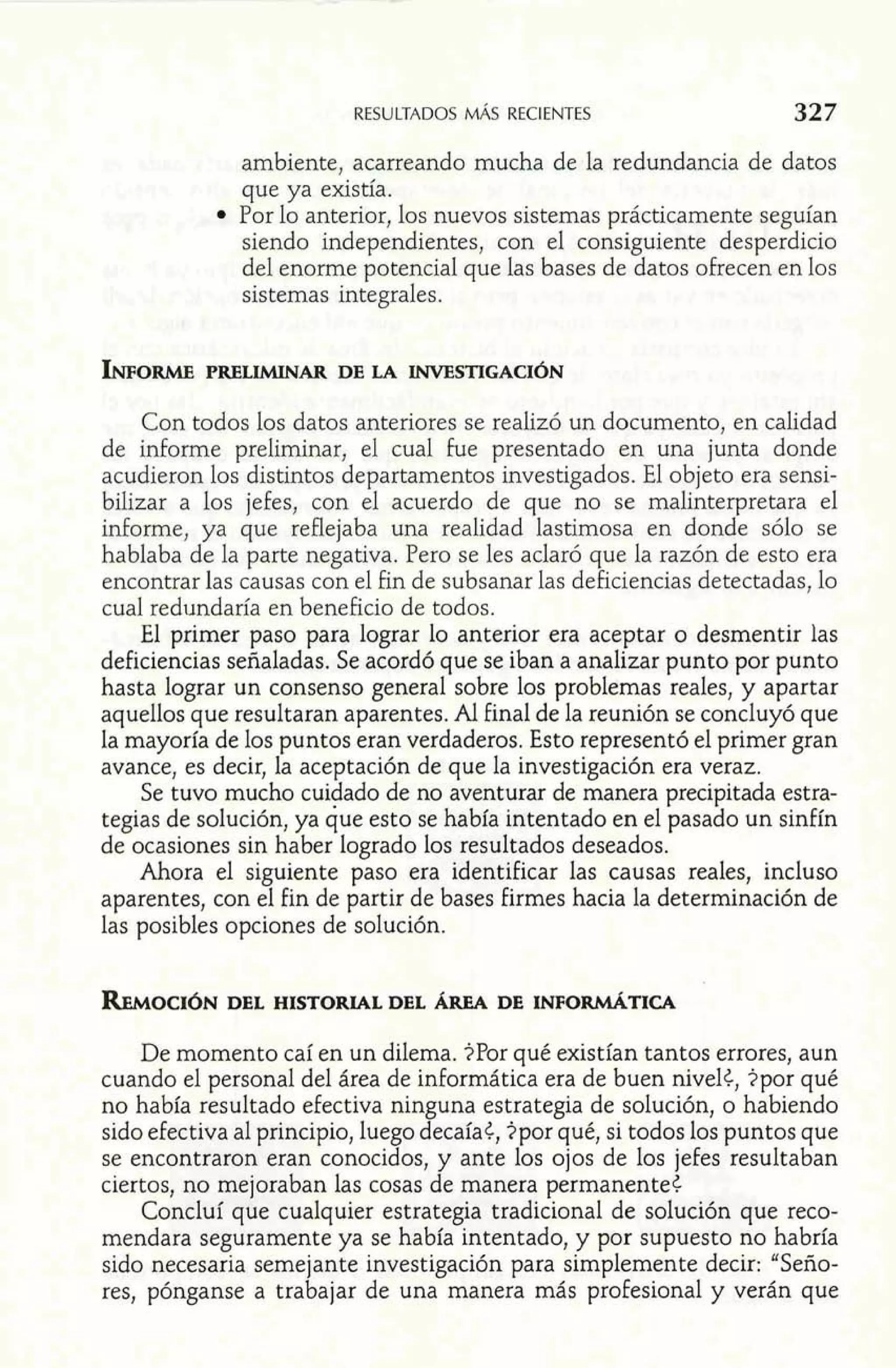 RESULTADOS MÁS RECIENTES 
ambiente, acarreando mucha de la redundancia de datos 
que ya existía. 
Por lo anterior, los nuevos sistemas prácticamente seguían 
siendo independientes, con el consiguiente desperdicio 
del enorme potencial que las bases de datos ofrecen en los 
sistemas integrales. 
Con todos los datos anteriores se realizó un documento, en calidad 
de informe preliminar, el cual fue presentado en una junta donde 
acudieron los distintos departamentos investigados. El objeto era sensi-bilizar 
a los jefes, con el acuerdo de que no se malinterpretara el 
informe, ya que reflejaba una realidad lastimosa en donde sólo se 
hablaba de la parte negativa. Pero se les aclaró que la razón de esto era 
encontrar las causas con el fin de subsanar las deficiencias detectadas, lo 
cual redundaría en beneficio de todos. 
El primer paso para lograr lo anterior era aceptar o desmentir las 
deficiencias señaladas. Se acordó que se iban a analizar punto por punto 
hasta lograr un consenso general sobre los problemas reales, y apartar 
aquellos que resultaran aparentes. Al final de la reunión se concluyó que 
la mayoría de los puntos eran verdaderos. Esto representó el primer gran 
avance, es decir, la aceptación de que la investigación era veraz. 
Se tuvo mucho cuidado de no aventurar de manera precipitada estra-tegias 
de solución, ya que esto se había intentado en el pasado un sinfín 
de ocasiones sin haber logrado los resultados deseados. 
Ahora el siguiente paso era identificar las causas reales, incluso 
aparentes, con el fin de partir de bases firmes hacia la determinación de 
las posibles opciones de solución. 
REMOCI~DNE L HISTORIAL DEL hEA DE INFoRI~TIcA 
De momento caí en un dilema. iPor qué existían tantos errores, aun 
cuando el personal del área de informática era de buen nivelt, $por qué 
no había resultado efectiva ninguna estrategia de solución, o habiendo 
sido efectiva al principio, luego decaíat, ?por qué, si todos los puntos que 
se encontraron eran conocidos, y ante los ojos de los jefes resultaban 
ciertos, no mejoraban las cosas de manera permanente¿ 
Concluí que cualquier estrategia tradicional de solución que reco-mendara 
seguramente ya se había intentado, y por supuesto no habría 
sido necesaria semejante investigación para simplemente decir: "Seño-res, 
pónganse a trabajar de una manera más profesional y verán que 
 