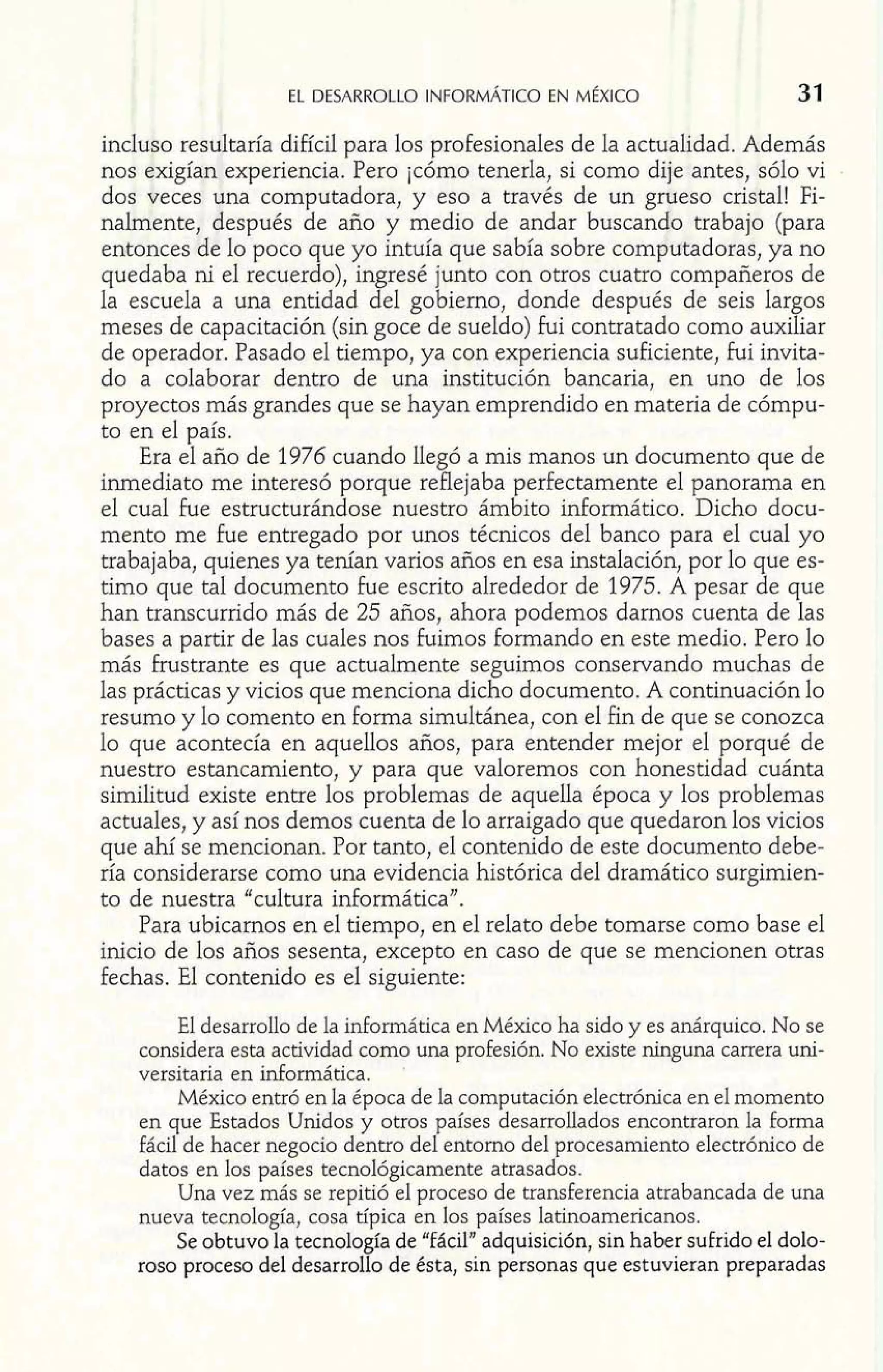incluso resultaría difícil para los profesionales de la actualidad. Además 
nos exigían experiencia. Pero jcómo tenerla, si como dije antes, sólo vi 
dos veces una computadora, y eso a través de un grueso cristal! Fi-nalmente, 
después de año y medio de andar buscando trabajo (para 
entonces de lo poco que yo intuía que sabía sobre computadoras, ya no 
quedaba ni el recuerdo), ingresé junto con otros cuatro compañeros de 
la escuela a una entidad del gobierno, donde después de seis largos 
meses de capacitación (sin goce de sueldo) fui contratado como auxiliar 
de operador. Pasado el tiempo, ya con experiencia suficiente, fui invita-do 
a colaborar dentro de una institución bancaria, en uno de los 
proyectos más grandes que se hayan emprendido en materia de cómpu-to 
en el país. 
Era el año de 1976 cuando llegó a mis manos un documento que de 
inmediato me interesó porque reflejaba perfectamente el panorama en 
el cual fue estructurándose nuestro ámbito informático, Dicho docu-mento 
me fue entregado por unos técnicos del banco para el cual yo 
trabajaba, quienes ya tenían varios años en esa instalación, por lo que es-timo 
que tal documento fue escrito alrededor de 1975. A pesar de que 
han transcurrido más de 25 años, ahora podemos darnos cuenta de las 
bases a partir de las cuales nos Fuimos formando en este medio. Pero lo 
más frustrante es que actualmente seguimos conservando muchas de 
las prácticas y vicios que menciona dicho documento. A continuación lo 
resumo y lo comento en forma simultánea, con el fin de que se conozca 
lo que acontecía en aquellos años, para entender mejor el porqué de 
nuestro estancamiento, y para que valoremos con honestidad cuánta 
similitud existe entre los problemas de aquella época y los problemas 
actuales, y así nos demos cuenta de lo arraigado que quedaron los vicios 
que ahí se mencionan. Por tanto, el contenido de este documento debe-ría 
considerarse como una evidencia histórica del dramático surgimien-to 
de nuestra "cultura informática". 
Para ubicamos en el tiempo, en el relato debe tomarse como base el 
inicio de los años sesenta, excepto en caso de que se mencionen otras 
fechas. El contenido es el siguiente: 
El desarrollo de la informática en México ha sido y es anárquico. No se 
considera esta actividad como una profesión. No existe ninguna carrera uni-versitaria 
en informática. ' 
México entró en la época de la computación electrónica en el momento 
en que Estados Unidos y otros países desarrollados encontraron la forma 
fácil de hacer negocio dentro del entorno del procesamiento electrónico de 
datos en los países tecnológicamente atrasados. 
Una vez más se repitió el proceso de transferencia atrabancada de una 
nueva tecnología, cosa típica en los países latinoamericanos. 
Se obtuvo la tecnología de "fiícil" adquisicidn, sin haber sufrido el dolo-roso 
proceso del desarrollo de ésta, sin personas que estuvieran preparadas 
 