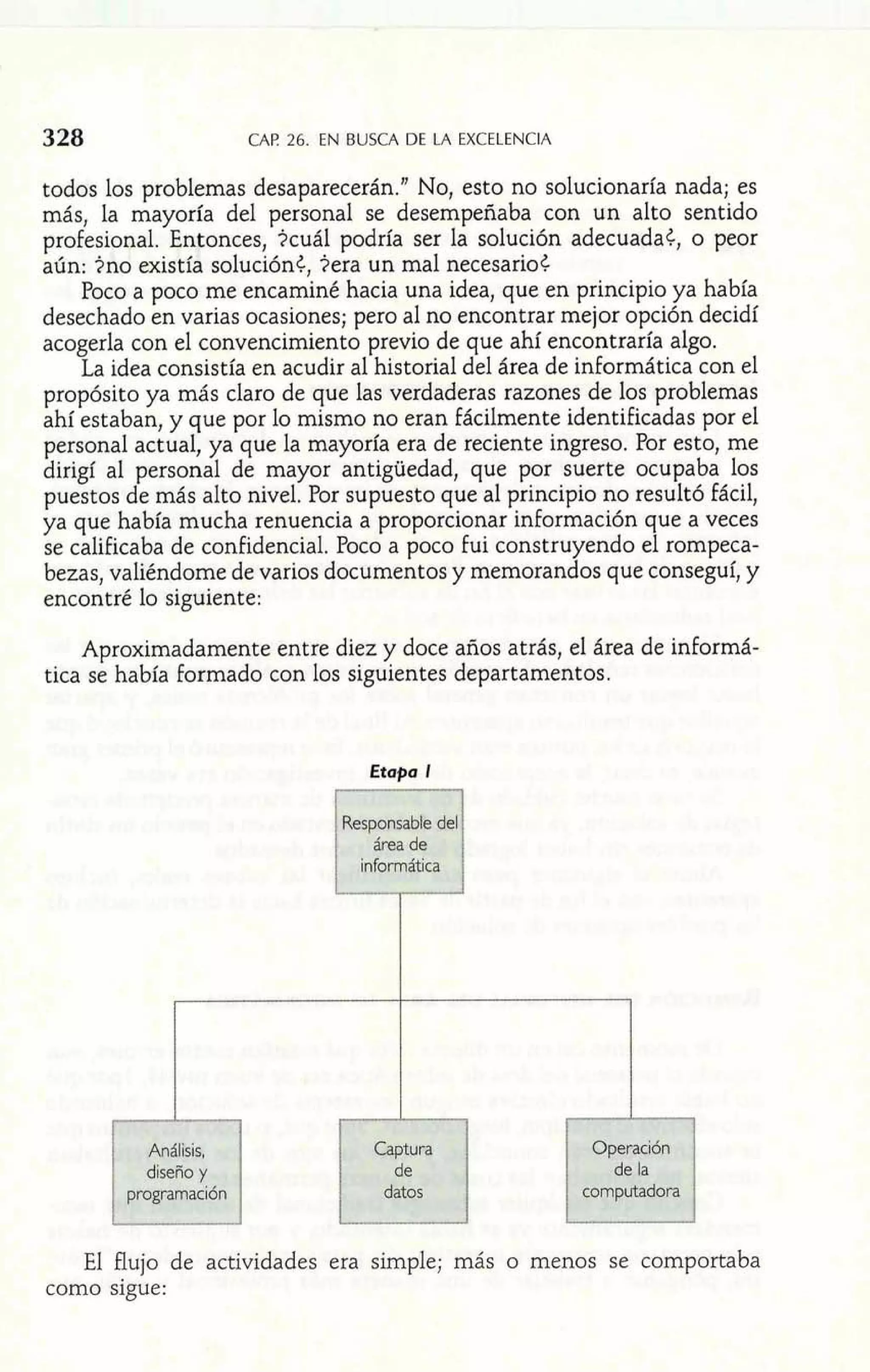 CAP 26. EN BUSCA DE LA EXCELENCIA 
todos los problemas desaparecerán."No, esto no solucionaría nada; es 
más, la mayoría del personal se desempeñaba con un alto sentido 
profesional. Entonces, icuál podría ser la solución adecuadat, o peor 
aún: 3110 existía soluciónt, ?era un mal necesario< 
Poco a poco me encaminé hacia una idea, que en principio ya había 
desechado en varias ocasiones; pero al no encontrar mejor opción decidí 
acogerla con el convencimiento previo de que ahí encontraría algo. 
La idea consistía en acudir al historial del área de informática con el 
propósito ya más claro de que las verdaderas razones de los problemas 
ahí estaban, y que por lo mismo no eran fácilmente identificadas por el 
personal actual, ya que la mayoría era de reciente ingreso. Por esto, me 
dirigf al ersonal de mayor antigüedad, que por suerte ocupaba los 
puestos 1e m ás alto nivel. Por supuesto que al principio no resultó fácil, 
ya que había mucha renuencia a proporcionar información que a veces 
se calificaba de confidencial. Poco a poco fui construyendo el rompeca-bezas, 
valiéndome de varios documentos y memorandos que conseguí, y 
encontré lo siguiente: 
Aproximadamente entre diez y doce años atrás, el área de informá-tica 
se había formado con los siguientes departamentos. 
 