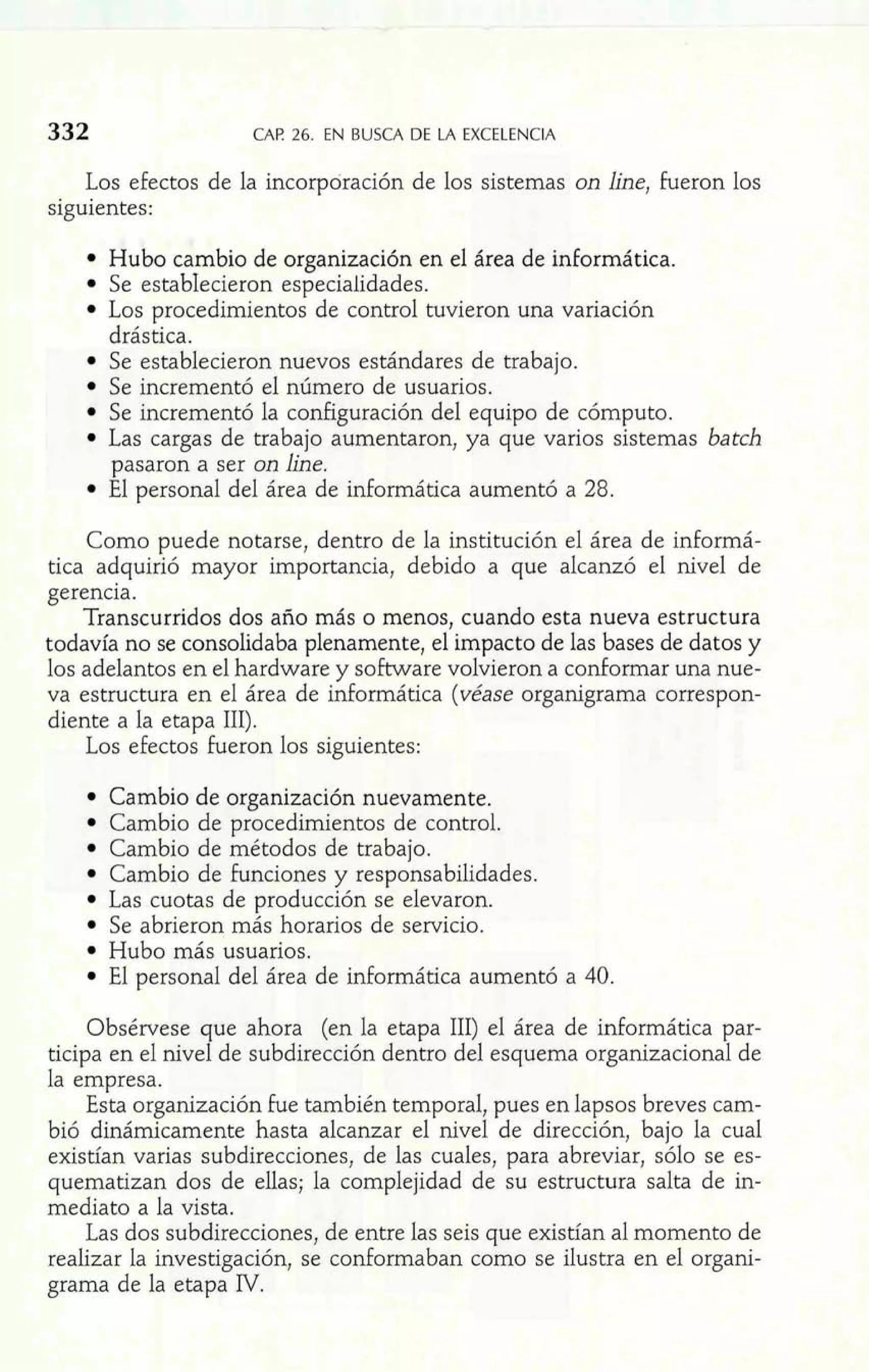 332 CAK ~bE.N BUSCA DE LA EXCELENCIA 
Los efectos de la incorporación de los sistemas on line, Fueron los 
siguientes: 
Hubo cambio de organización en el área de informática. 
Se estabIecieron especialidades. 
Los procedimientos de control tuvieron una variación 
drástica. 
Se establecieron nuevos estándares de trabajo. 
Se incrementó el número de usuarios. 
Se incrementó la configuración del equipo de cómputo. 
Las cargas de trabajo aumentaron, ya que varios sistemas batch 
pasaron a ser on line. 
El personal del área de informática aumentó a 28. 
Como puede notarse, dentro de la institución el área de informá-tica 
adquirió mayor importancia, debido a que alcanzó el nivel de 
gerencia. 
Transcurridos dos año más o menos, cuando esta nueva estructura 
todavía no se consolidaba plenamente, el impacto de las bases de datos y 
los adelantos en el hardware y software volvieron a conformar una nue-va 
estructura en el área de informática (véase organigrama correspon-diente 
a la etapa 111). 
Los efectos fueron los siguientes: 
Cambio de organización nuevamente. 
Cambio de procedimientos de control. 
Cambio de métodos de trabajo. 
Cambio de Funciones y responsabilidades. 
Las cuotas de producción se elevaron. 
Se abrieron más horarios de servicio. 
Hubo más usuarios. 
El personal del área de informática aumentó a 40. 
Obsérvese que ahora (en la etapa 111) el área de informática par-ticipa 
en el nivel de subdirección dentro del esquema organizacional de 
la empresa. 
Esta organización Fue también temporal, pues en lapsos breves cam-bió 
dinámicamente hasta alcanzar el nivel de dirección, bajo la cual 
existían varias subdirecciones, de las cuales, para abreviar, sólo se es-quematizan 
dos de ellas; la complejidad de su estructura salta de in-mediato 
a la vista. 
Las dos subdirecciones, de entre las seis que existían al momento de 
realizar la investigación, se conformaban como se ilustra en e1 organi-grama 
de la etapa IV. 
 