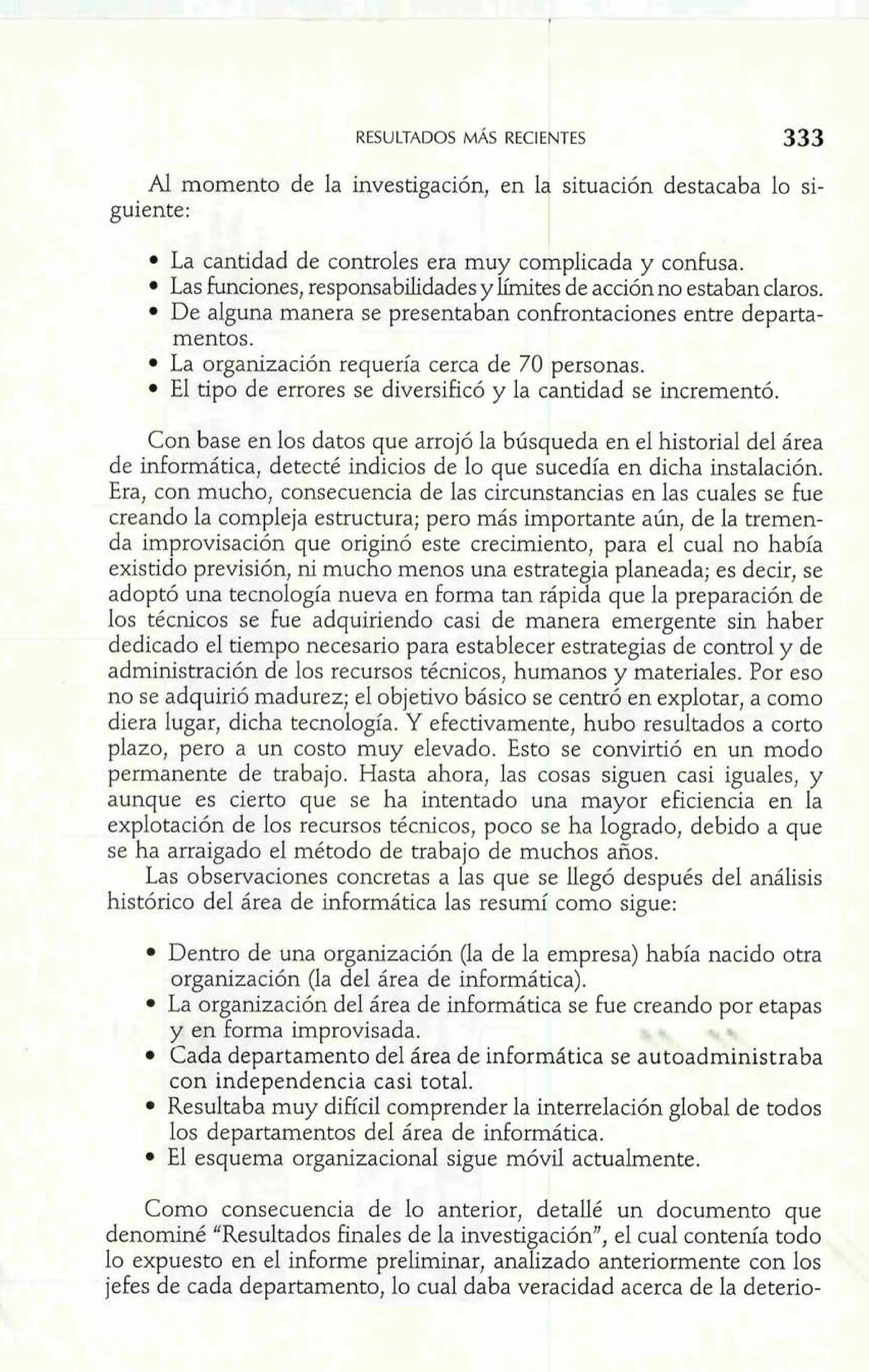 Al momento de la investigación, en 1 situación destacaba lo si-guiente: 
La cantidad de controles era muy complicada y confusa. 
Las funciones, responsabilidades y límites de acción no estaban daros. 
De alguna manera se presentaban confrontaciones entre departa-mentos. 
La organización requería cerca de 70 personas. 
El tipo de errores se diversificó y la cantidad se incrementó. 
Con base en los datos que arrojó la búsqueda en el historial del área 
de inforrnática, detecté indicios de lo que sucedía en dicha instalación. 
Era, con mucho, consecuencia de las circunstancias en las cuales se fue 
creando la compleja estructura; pero más importante aún, de la tremen-da 
improvisación que originó este crecimiento, para el cual no había 
existido previsión, ni mucho menos una estrategia planeada; es decir, se 
adoptó una tecnología nueva en forma tan rápida que la preparación de 
los técnicos se fue adquiriendo casi de manera emergente sin haber 
dedicado el tiempo necesario para establecer estrategias de control y de 
administración de los recursos técnicos, humanos y materiales. Por eso 
no se adquirió madurez; el objetivo básico se centró en explotar, a como 
diera lugar, dicha tecnología. Y efectivamente, hubo resultados a corto 
plazo, pero a un costo muy elevado. Esto se convirtió en un modo 
permanente de trabajo. Hasta ahora, las cosas siguen casi iguales, y 
aunque es cierto que se ha intentado una mayor eficiencia en la 
explotación de los recursos técnicos, poco se ha logrado, debido a que 
se ha arraigado el método de trabajo de muchos años. 
Las observaciones concretas a las que se Uegó después del análisis 
histórico del área de informática las resumí como sigue: 
Dentro de una organización (la de la empresa) había nacido otra 
organización (la del área de informática). 
La organización del área de informática s @f~W,or etapas 
y en forma improvisada. 
Cada departamento del área de informática se autoadministraba 
con independencia casi total. 
Resultaba muy difícil comprender la interrelación global de todos 
los departamentos del área de inforrnática. 
El esquema organizacional sigue móvil actualmente. 
Como consecuencia de lo anterior, detallé un documento que 
denominé uResultados finales de la investigación", el cual contenía todo 
lo expuesto en el informe preliminar, analizado anteriormente con los 
jefes de cada departamento, lo cual daba veracidad acerca de la deterio- 
 