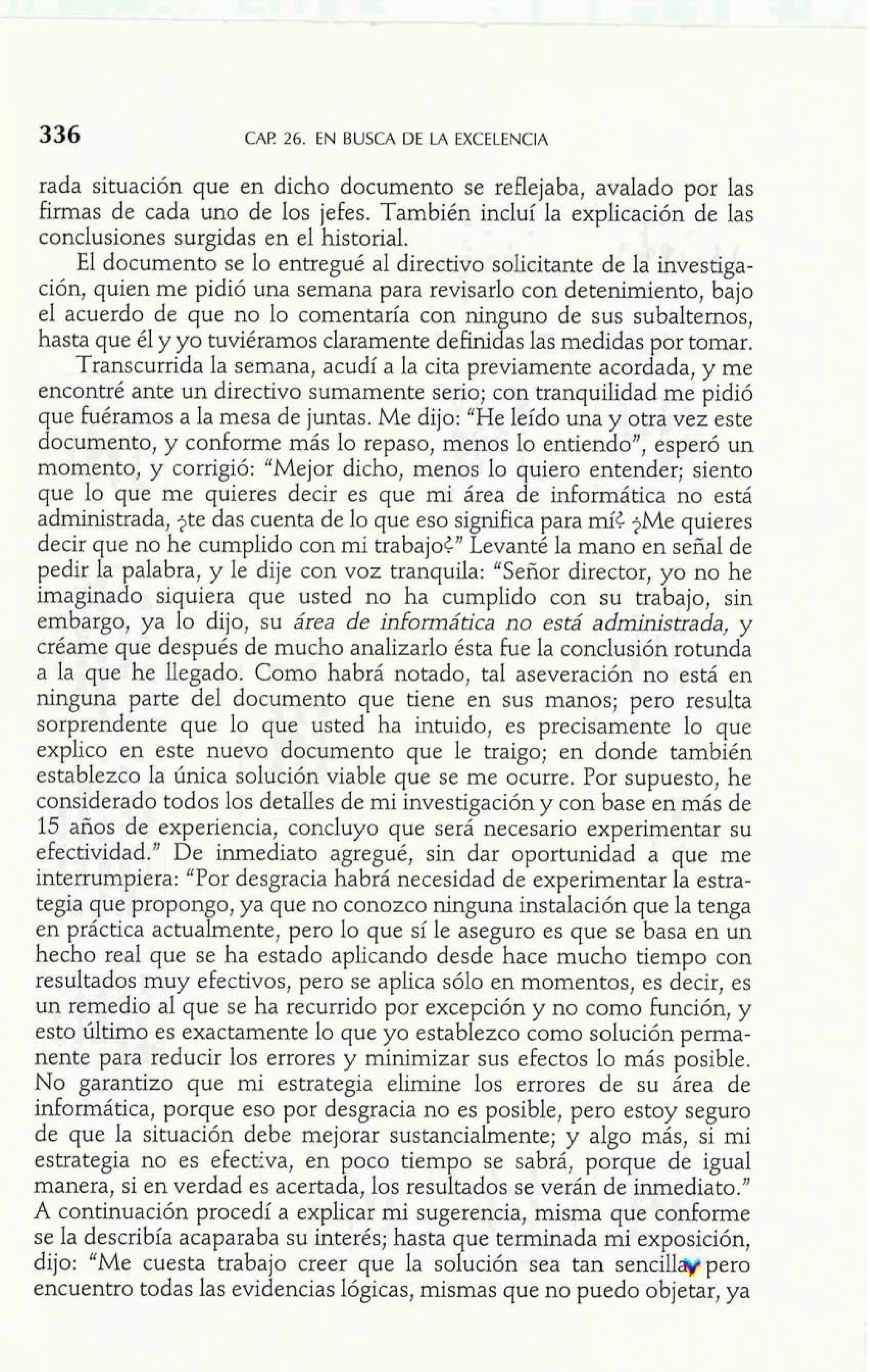 336 CAP 26. EN BUSCA DE LA EXCELENCIA 
rada situación que en dicho documento se reflejaba, avalado por las 
firmas de cada uno de los jefes. También incluí la explicación de las 
conclusiones surgidas en el historial. 
El documento se lo entregué al directivo solicitante de la investiga-ción, 
quien me pidió una semana para revisarlo con detenimiento, bajo 
el acuerdo de que no lo comentaría con ninguno de sus subalternos, 
hasta que él y yo tuviéramos claramente definidas las medidas por tomar. 
Transcurrida la semana, acudí a la cita previamente acordada, y me 
encontré ante un directivo sumamente serio; con tranquilidad me pidió 
que Fuéramos a la mesa de juntas. Me dijo: "He leído una y otra vez este 
documento, y conforme más lo repaso, menos lo entiendo", esperó un 
momento, y corrigió: "Mejor dicho, menos lo quiero entender; siento 
que lo que me quieres decir es que mi área de informática no está 
administrada, jte das cuenta de lo que eso significa para mít jMe quieres 
decir que no he cumplido con mi trabajot" Levanté la mano en señal de 
pedir la palabra, y le dije con voz tranquila: "Señor director, yo no he 
imaginado siquiera que usted no ha cumplido con su trabajo, sin 
embargo, ya lo dijo, su área de informática no está administrada, y 
créame que después de mucho analizarlo ésta fue la conclusión rotunda 
a la que he llegado. Como habrá notado, tal aseveración no está en 
ninguna parte del documento que tiene en sus manos; pero resulta 
sorprendente que lo que usted ha intuido, es precisamente lo que 
explico en este nuevo documento que le traigo; en donde también 
establezco la única solución viable que se me ocurre. Por supuesto, he 
considerado todos los detalles de mi investigación y con base en más de 
15 años de experiencia, concluyo que será necesario experimentar su 
efectividad." De inmediato agregué, sin dar oportunidad a que me 
interrumpiera: "Por desgracia habrá necesidad de experimentar la estra-tegia 
que propongo, ya que no conozco ninguna instalación que la tenga 
en práctica actualmente, pero lo que sí le aseguro es que se basa en un 
hecho real que se ha estado aplicando desde hace mucho tiempo con 
resultados muy efectivos, pero se aplica sólo en momentos, es decir, es 
un remedio al que se ha recurrido por excepción y no como función, y 
esto último es exactamente lo que yo establezco como solución perma-nente 
para reducir los errores y minimizar sus efectos lo más posible. 
No garantizo que mi estrategia elimine los errores de su área de 
informática, porque eso por desgracia no es posible, pero estoy seguro 
de que la situación debe mejorar sustancialmente; y algo más, si mi 
estrategia no es efect?va, en poco tiempo se sabrá, porque de igual 
manera, si en verdad es acertada, los resultados se verán de inmediato." 
A continuación procedí a explicar mi sugerencia, misma que conforme 
se la describía acaparaba su interés; hasta que terminada mi exposición, 
dijo: "Me cuesta trabajo creer que la solución sea tan sencilláypero 
encuentro todas las evidencias lógicas, mismas que no puedo objetar, ya 
 