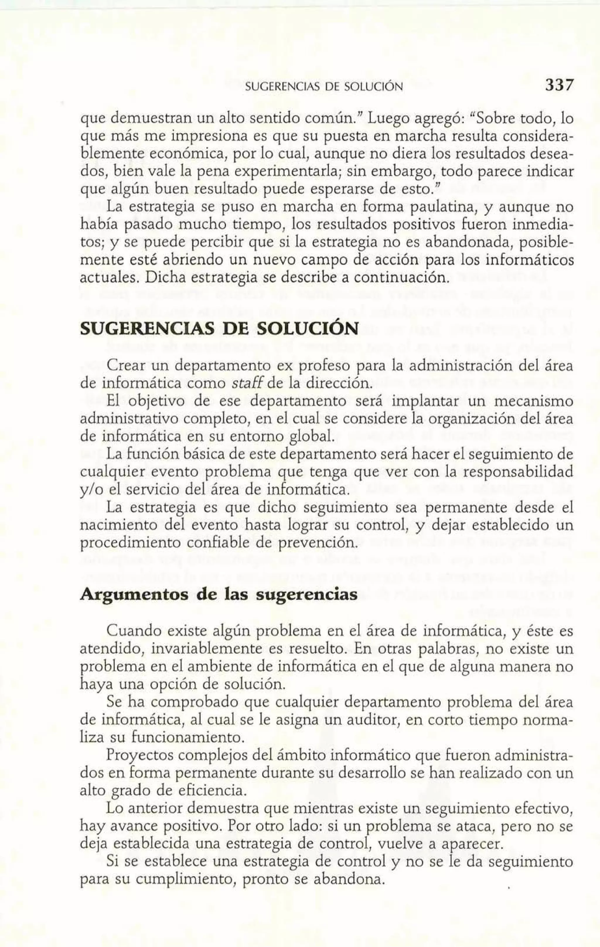 SUGERENCIAS DE SOLUCIÓN 
que demuestran un alto sentido común." Luego agregó: "Sobre todo, lo 
que más me impresiona es que su puesta en marcha resulta considera-blemente 
económica, por lo cual, aunque no diera los resultados desea-dos, 
bien vale la pena experimentarla; sin embargo, todo parece indicar 
que algún buen resultado puede esperarse de esto." 
La estrategia se puso en marcha en forma paulatina, y aunque no 
había pasado mucho tiempo, los resultados positivos fueron inmedia-tos; 
y se puede percibir que si la estrategia no es abandonada, posible-mente 
esté abriendo un nuevo campo de acción para los informáticos 
actuales. Dicha estrategia se describe a continuación. 
SUGERENCIAS DE SOLUCIÓN 
Crear un departamento ex profeso para la administración del área 
de informática como staff de la dirección. 
El objetivo de ese departamento será implantar un mecanismo 
administrativo completo, en el cual se considere la organización del área 
de informática en su entorno global. 
La función básica de este departamento será hacer el seguimiento de 
cualquier evento problema que tenga que ver con la responsabilidad 
y10 el servicio del área de informática. 
La estrategia es que dicho seguimiento sea permanente desde el 
nacimiento del evento hasta lograr su control, y dejar establecido un 
procedimiento confiable de prevención. 
Argumentos de las sugerencias 
Cuando existe algún problema en el área de informática, y éste es 
atendido, invariablemente es resuelto. En otras palabras, no existe un 
problema en el ambiente de informática en el que de alguna manera no 
haya una opción de solución. 
Se ha comprobado que cualquier departamento problema del área 
de informática, al cual se le asigna un auditor, en corto tiempo norma-liza 
su Funcionamiento. 
Proyectos complejos del ámbito informático que Fueron administra-dos 
en forma permanente durante su desarrollo se han realizado con un 
alto grado de eficiencia. 
Lo anterior demuestra que mientras existe un seguimiento efectivo, 
hay avance positivo. Por otro lado: si un problema se ataca, pero no se 
deja establecida una estrategia de control, vuelve a aparecer. 
Si se establece una estrategia de control y no se le da seguimiento 
para su cumplimiento, pronto se abandona. 
 