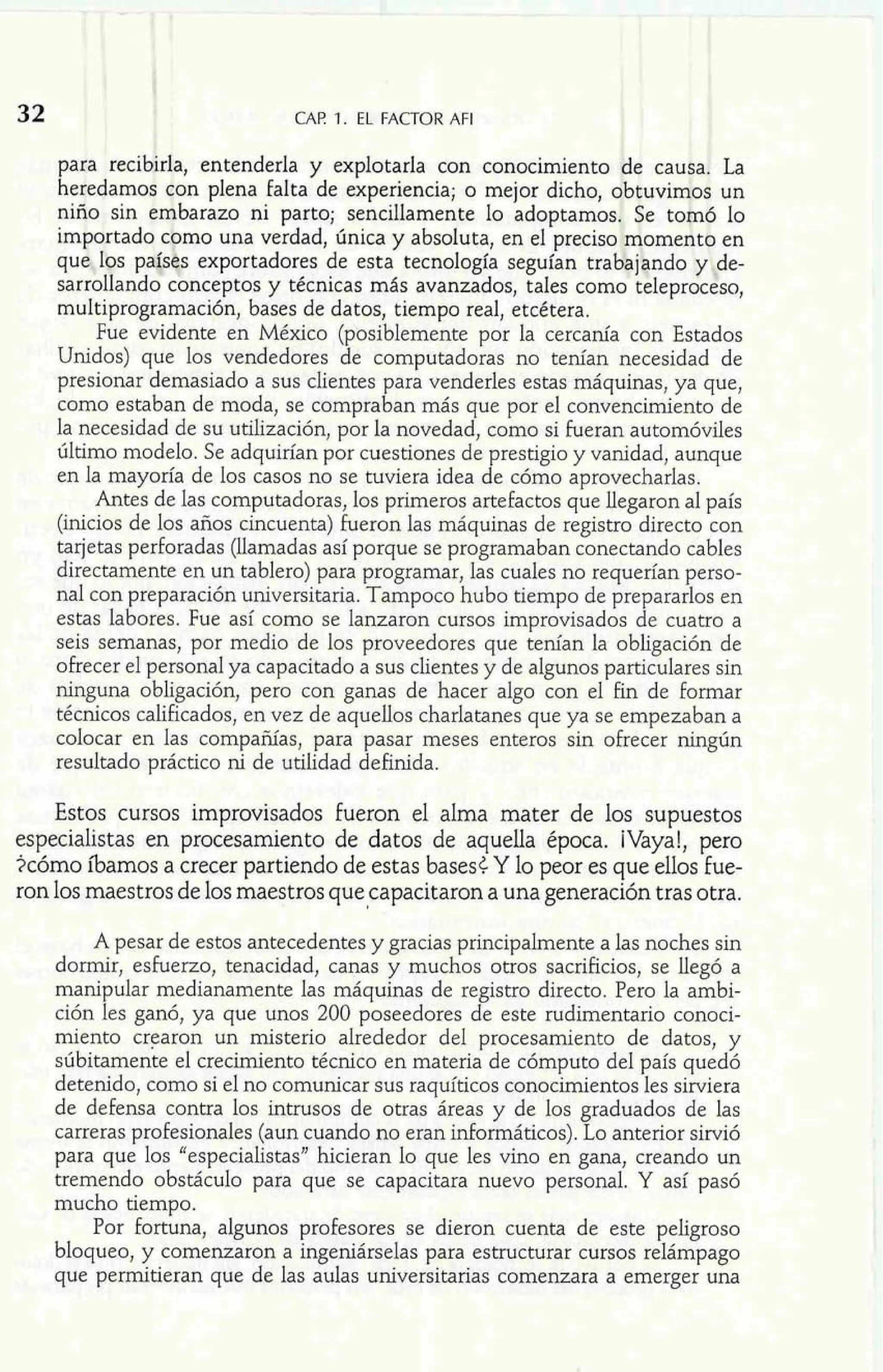 32 
I 
1 CAF! 1. EL FACTOR AFI 
l 
! 
palla recibirla, entenderla y explotarla con conocimie 
hetedamos con plena falta de experiencia; o mejor dicho, 
zo ni parto; sencillamente Io adopta 
una verdad, única y absoluta, en el pr 
portadores de esta tecnología segufan 
ptos y técnicas más avanzados, tales c 
multiprogramaci6n, bases de datos, tiempo real, etcétera. 
Fue evidente en México (posiblemente por la cercanía con Estados 
Unidos) que los vendedores de computadoras no tenían necesidad de 
presionar demasiado a sus clientes para venderles estas máquinas, ya que, 
como estaban de moda, se compraban más que por el convencimiento de 
la necesidad de su utilización, por la novedad, como si fueran automóviles 
último modelo. Se adquirían por cuestiones de prestigio y vanidad, aunque 
en la mayoría de los casos no se tuviera idea de cómo aprovecharlas. 
Antes de las computadoras, los primeros artefactos que llegaron a1 país 
(inicios de los años cincuenta) fueron las máquinas de registro directo con 
tarjetas perforadas (llamadas así porque se programaban conectando cables 
directamente en un tablero) para programar, las cuales no requerían perso-nal 
con preparación universitaria. Tampoco hubo tiempo de prepararlos en 
estas labores. Fue así como se lanzaron cursos improvisados de cuatro a 
seis semanas, por medio de los proveedores que tenían la obligación de 
ofrecer el personal ya capacitado a sus clientes y de algunos particulares sin 
ninguna obligación, pero con ganas de hacer algo con el fin de formar 
técnicos calificados, en vez de aquellos charlatanes que ya se empezaban a 
colocar en las compañías,. para pasar meses enteros sin ofrecer ningún 
resultado práctico ni de utilidad definida. 
Estos cursos improvisados fueron el alma rnater de los supuestos 
especialistas en procesamiento de datos de aquella época. ¡Vaya!, pero 
2c6mo íbamos a crecer partiendo de estas basesC Y lo peor es que ellos fue-ron 
los maestros de los maestros que capacitaron a una generación tras otra. 
A pesar de estos antecedentes y gracias principalmente a las noches sin 
dormir, esfuerzo, tenacidad, canas y muchos otros sacrificios, se líegó a 
manipular medianamente las máquinas de registro directo. Pero la ambi-ción 
les ganó, ya que unos 200 poseedores de este rudimentario conoci-miento 
crearon un misterio alrededor del procesamiento de datos, y 
súbitamente el crecimiento técnico en materia de cómputo de1 país quedo 
detenido, como si el no comunicar sus raquíticos conocimientos les sirviera 
de defensa contra los intrusos de otras áreas y de los graduados de las 
carreras pro£esionales (aun cuando no eran informáticos). Lo anterior sirvió 
para que los "especialistas" hicieran lo que les vino en gana, creando un 
tremendo obstáculo para que se capacitara nuevo personal. Y así pasó 
mucho tiempo. 
Por fortuna, algunos profesores se dieron cuenta de este peligroso 
bloqueo, y comenzaron a ingeniárselas para estructurar cursos relámpago 
que permitieran que de las aulas universitarias comenzara a emerger una 
 